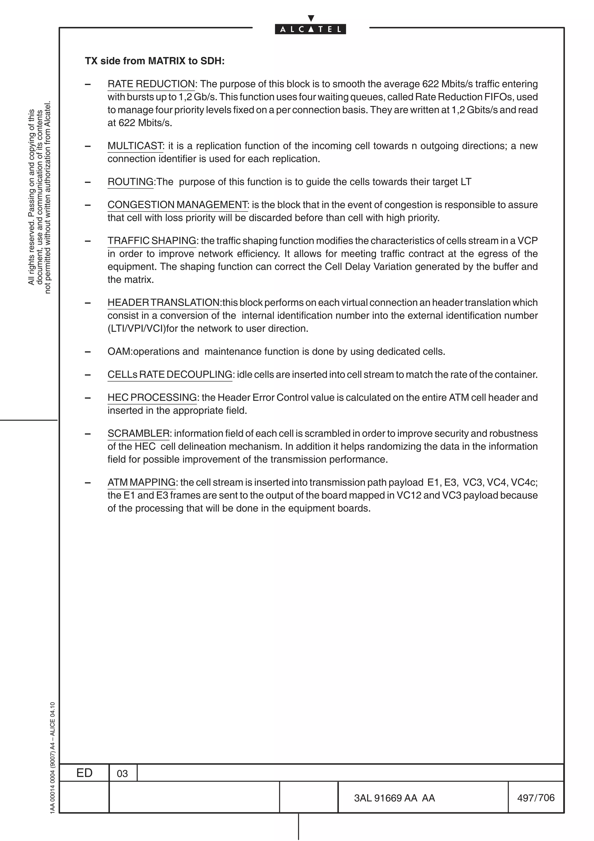 TX side from MATRIX to SDH:

                                                                                            –   RATE REDUCTION: The purpose of this block is to smooth the average 622 Mbits/s traffic entering
                                                                                                with bursts up to 1,2 Gb/s. This function uses four waiting queues, called Rate Reduction FIFOs, used
not permitted without written authorization from Alcatel.




                                                                                                to manage four priority levels fixed on a per connection basis. They are written at 1,2 Gbits/s and read
  All rights reserved. Passing on and copying of this
  document, use and communication of its contents




                                                                                                at 622 Mbits/s.

                                                                                            –   MULTICAST: it is a replication function of the incoming cell towards n outgoing directions; a new
                                                                                                connection identifier is used for each replication.

                                                                                            –   ROUTING:The purpose of this function is to guide the cells towards their target LT

                                                                                            –   CONGESTION MANAGEMENT: is the block that in the event of congestion is responsible to assure
                                                                                                that cell with loss priority will be discarded before than cell with high priority.

                                                                                            –   TRAFFIC SHAPING: the traffic shaping function modifies the characteristics of cells stream in a VCP
                                                                                                in order to improve network efficiency. It allows for meeting traffic contract at the egress of the
                                                                                                equipment. The shaping function can correct the Cell Delay Variation generated by the buffer and
                                                                                                the matrix.

                                                                                            –   HEADER TRANSLATION:this block performs on each virtual connection an header translation which
                                                                                                consist in a conversion of the internal identification number into the external identification number
                                                                                                (LTI/VPI/VCI)for the network to user direction.

                                                                                            –   OAM:operations and maintenance function is done by using dedicated cells.

                                                                                            –   CELLs RATE DECOUPLING: idle cells are inserted into cell stream to match the rate of the container.

                                                                                            –   HEC PROCESSING: the Header Error Control value is calculated on the entire ATM cell header and
                                                                                                inserted in the appropriate field.

                                                                                            –   SCRAMBLER: information field of each cell is scrambled in order to improve security and robustness
                                                                                                of the HEC cell delineation mechanism. In addition it helps randomizing the data in the information
                                                                                                field for possible improvement of the transmission performance.

                                                                                            –   ATM MAPPING: the cell stream is inserted into transmission path payload E1, E3, VC3, VC4, VC4c;
                                                                                                the E1 and E3 frames are sent to the output of the board mapped in VC12 and VC3 payload because
                                                                                                of the processing that will be done in the equipment boards.
                                                  1AA 00014 0004 (9007) A4 – ALICE 04.10




                                                                                           ED     03

                                                                                                                                                           3AL 91669 AA AA                        497 / 706


                                                                                                                                                                         706
 