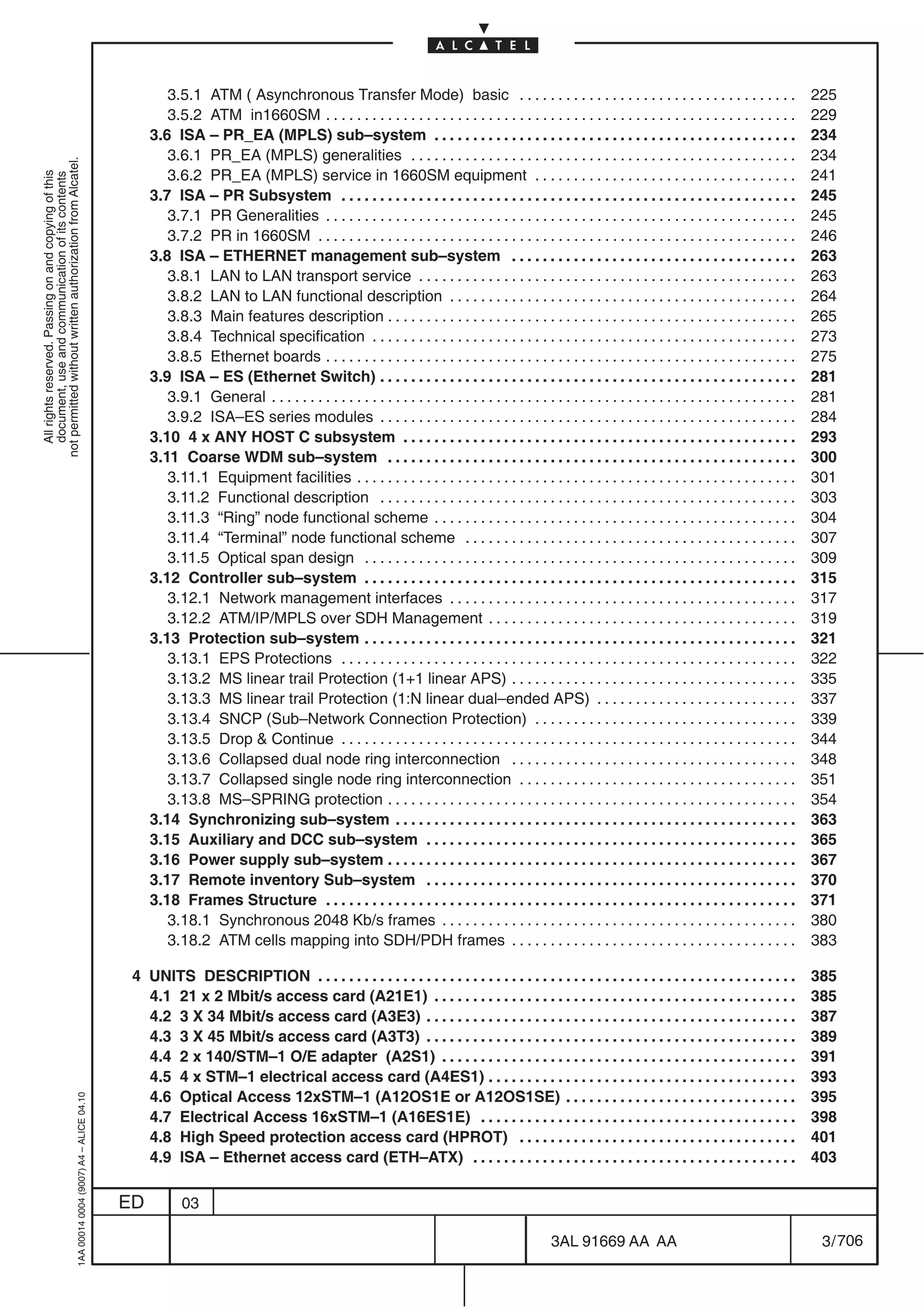 3.5.1 ATM ( Asynchronous Transfer Mode) basic . . . . . . . . . . . . . . . . . . . . . . . . . . . . . . . . . . . .                                   225
                                                                                                   3.5.2 ATM in1660SM . . . . . . . . . . . . . . . . . . . . . . . . . . . . . . . . . . . . . . . . . . . . . . . . . . . . . . . . . . . . .            229
                                                                                                3.6 ISA – PR_EA (MPLS) sub–system . . . . . . . . . . . . . . . . . . . . . . . . . . . . . . . . . . . . . . . . . . . . . . .                            234
                                                                                                   3.6.1 PR_EA (MPLS) generalities . . . . . . . . . . . . . . . . . . . . . . . . . . . . . . . . . . . . . . . . . . . . . . . . . .                     234
not permitted without written authorization from Alcatel.




                                                                                                   3.6.2 PR_EA (MPLS) service in 1660SM equipment . . . . . . . . . . . . . . . . . . . . . . . . . . . . . . . . . .                                      241
  All rights reserved. Passing on and copying of this
  document, use and communication of its contents




                                                                                                3.7 ISA – PR Subsystem . . . . . . . . . . . . . . . . . . . . . . . . . . . . . . . . . . . . . . . . . . . . . . . . . . . . . . . . . . .               245
                                                                                                   3.7.1 PR Generalities . . . . . . . . . . . . . . . . . . . . . . . . . . . . . . . . . . . . . . . . . . . . . . . . . . . . . . . . . . . . .         245
                                                                                                   3.7.2 PR in 1660SM . . . . . . . . . . . . . . . . . . . . . . . . . . . . . . . . . . . . . . . . . . . . . . . . . . . . . . . . . . . . . .          246
                                                                                                3.8 ISA – ETHERNET management sub–system . . . . . . . . . . . . . . . . . . . . . . . . . . . . . . . . . . . . .                                         263
                                                                                                   3.8.1 LAN to LAN transport service . . . . . . . . . . . . . . . . . . . . . . . . . . . . . . . . . . . . . . . . . . . . . . . . .                    263
                                                                                                   3.8.2 LAN to LAN functional description . . . . . . . . . . . . . . . . . . . . . . . . . . . . . . . . . . . . . . . . . . . . .                       264
                                                                                                   3.8.3 Main features description . . . . . . . . . . . . . . . . . . . . . . . . . . . . . . . . . . . . . . . . . . . . . . . . . . . . .               265
                                                                                                   3.8.4 Technical specification . . . . . . . . . . . . . . . . . . . . . . . . . . . . . . . . . . . . . . . . . . . . . . . . . . . . . . .             273
                                                                                                   3.8.5 Ethernet boards . . . . . . . . . . . . . . . . . . . . . . . . . . . . . . . . . . . . . . . . . . . . . . . . . . . . . . . . . . . . .         275
                                                                                                3.9 ISA – ES (Ethernet Switch) . . . . . . . . . . . . . . . . . . . . . . . . . . . . . . . . . . . . . . . . . . . . . . . . . . . . . .                 281
                                                                                                   3.9.1 General . . . . . . . . . . . . . . . . . . . . . . . . . . . . . . . . . . . . . . . . . . . . . . . . . . . . . . . . . . . . . . . . . . . .   281
                                                                                                   3.9.2 ISA–ES series modules . . . . . . . . . . . . . . . . . . . . . . . . . . . . . . . . . . . . . . . . . . . . . . . . . . . . . .                 284
                                                                                                3.10 4 x ANY HOST C subsystem . . . . . . . . . . . . . . . . . . . . . . . . . . . . . . . . . . . . . . . . . . . . . . . . . . .                        293
                                                                                                3.11 Coarse WDM sub–system . . . . . . . . . . . . . . . . . . . . . . . . . . . . . . . . . . . . . . . . . . . . . . . . . . . . .                       300
                                                                                                   3.11.1 Equipment facilities . . . . . . . . . . . . . . . . . . . . . . . . . . . . . . . . . . . . . . . . . . . . . . . . . . . . . . . . .           301
                                                                                                   3.11.2 Functional description . . . . . . . . . . . . . . . . . . . . . . . . . . . . . . . . . . . . . . . . . . . . . . . . . . . . . .               303
                                                                                                   3.11.3 “Ring” node functional scheme . . . . . . . . . . . . . . . . . . . . . . . . . . . . . . . . . . . . . . . . . . . . . . .                      304
                                                                                                   3.11.4 “Terminal” node functional scheme . . . . . . . . . . . . . . . . . . . . . . . . . . . . . . . . . . . . . . . . . . .                          307
                                                                                                   3.11.5 Optical span design . . . . . . . . . . . . . . . . . . . . . . . . . . . . . . . . . . . . . . . . . . . . . . . . . . . . . . . .              309
                                                                                                3.12 Controller sub–system . . . . . . . . . . . . . . . . . . . . . . . . . . . . . . . . . . . . . . . . . . . . . . . . . . . . . . . .                 315
                                                                                                   3.12.1 Network management interfaces . . . . . . . . . . . . . . . . . . . . . . . . . . . . . . . . . . . . . . . . . . . . .                          317
                                                                                                   3.12.2 ATM/IP/MPLS over SDH Management . . . . . . . . . . . . . . . . . . . . . . . . . . . . . . . . . . . . . . . .                                  319
                                                                                                3.13 Protection sub–system . . . . . . . . . . . . . . . . . . . . . . . . . . . . . . . . . . . . . . . . . . . . . . . . . . . . . . . .                 321
                                                                                                   3.13.1 EPS Protections . . . . . . . . . . . . . . . . . . . . . . . . . . . . . . . . . . . . . . . . . . . . . . . . . . . . . . . . . . .            322
                                                                                                   3.13.2 MS linear trail Protection (1+1 linear APS) . . . . . . . . . . . . . . . . . . . . . . . . . . . . . . . . . . . . .                            335
                                                                                                   3.13.3 MS linear trail Protection (1:N linear dual–ended APS) . . . . . . . . . . . . . . . . . . . . . . . . . .                                       337
                                                                                                   3.13.4 SNCP (Sub–Network Connection Protection) . . . . . . . . . . . . . . . . . . . . . . . . . . . . . . . . . .                                     339
                                                                                                   3.13.5 Drop & Continue . . . . . . . . . . . . . . . . . . . . . . . . . . . . . . . . . . . . . . . . . . . . . . . . . . . . . . . . . . .            344
                                                                                                   3.13.6 Collapsed dual node ring interconnection . . . . . . . . . . . . . . . . . . . . . . . . . . . . . . . . . . . . .                               348
                                                                                                   3.13.7 Collapsed single node ring interconnection . . . . . . . . . . . . . . . . . . . . . . . . . . . . . . . . . . . .                               351
                                                                                                   3.13.8 MS–SPRING protection . . . . . . . . . . . . . . . . . . . . . . . . . . . . . . . . . . . . . . . . . . . . . . . . . . . . .                   354
                                                                                                3.14 Synchronizing sub–system . . . . . . . . . . . . . . . . . . . . . . . . . . . . . . . . . . . . . . . . . . . . . . . . . . . .                      363
                                                                                                3.15 Auxiliary and DCC sub–system . . . . . . . . . . . . . . . . . . . . . . . . . . . . . . . . . . . . . . . . . . . . . . . .                          365
                                                                                                3.16 Power supply sub–system . . . . . . . . . . . . . . . . . . . . . . . . . . . . . . . . . . . . . . . . . . . . . . . . . . . . .                     367
                                                                                                3.17 Remote inventory Sub–system . . . . . . . . . . . . . . . . . . . . . . . . . . . . . . . . . . . . . . . . . . . . . . . .                           370
                                                                                                3.18 Frames Structure . . . . . . . . . . . . . . . . . . . . . . . . . . . . . . . . . . . . . . . . . . . . . . . . . . . . . . . . . . . . .            371
                                                                                                   3.18.1 Synchronous 2048 Kb/s frames . . . . . . . . . . . . . . . . . . . . . . . . . . . . . . . . . . . . . . . . . . . . . .                         380
                                                                                                   3.18.2 ATM cells mapping into SDH/PDH frames . . . . . . . . . . . . . . . . . . . . . . . . . . . . . . . . . . . . .                                  383

                                                                                            4 UNITS DESCRIPTION . . . . . . . . . . . . . . . . . . . . . . . . . . . . . . . . . . . . . . . . . . . . . . . . . . . . . . . . . . . . . .                385
                                                                                              4.1 21 x 2 Mbit/s access card (A21E1) . . . . . . . . . . . . . . . . . . . . . . . . . . . . . . . . . . . . . . . . . . . . . . .                          385
                                                                                              4.2 3 X 34 Mbit/s access card (A3E3) . . . . . . . . . . . . . . . . . . . . . . . . . . . . . . . . . . . . . . . . . . . . . . . .                         387
                                                                                              4.3 3 X 45 Mbit/s access card (A3T3) . . . . . . . . . . . . . . . . . . . . . . . . . . . . . . . . . . . . . . . . . . . . . . . .                         389
                                                                                              4.4 2 x 140/STM–1 O/E adapter (A2S1) . . . . . . . . . . . . . . . . . . . . . . . . . . . . . . . . . . . . . . . . . . . . . .                             391
                                                                                              4.5 4 x STM–1 electrical access card (A4ES1) . . . . . . . . . . . . . . . . . . . . . . . . . . . . . . . . . . . . . . . .                                 393
                                                                                              4.6 Optical Access 12xSTM–1 (A12OS1E or A12OS1SE) . . . . . . . . . . . . . . . . . . . . . . . . . . . . . .                                                395
                                                  1AA 00014 0004 (9007) A4 – ALICE 04.10




                                                                                              4.7 Electrical Access 16xSTM–1 (A16ES1E) . . . . . . . . . . . . . . . . . . . . . . . . . . . . . . . . . . . . . . . . .                                   398
                                                                                              4.8 High Speed protection access card (HPROT) . . . . . . . . . . . . . . . . . . . . . . . . . . . . . . . . . . . .                                        401
                                                                                              4.9 ISA – Ethernet access card (ETH–ATX) . . . . . . . . . . . . . . . . . . . . . . . . . . . . . . . . . . . . . . . . . .                                 403

                                                                                           ED          03

                                                                                                                                                                                              3AL 91669 AA AA                                               3 / 706


                                                                                                                                                                                                                    706
 