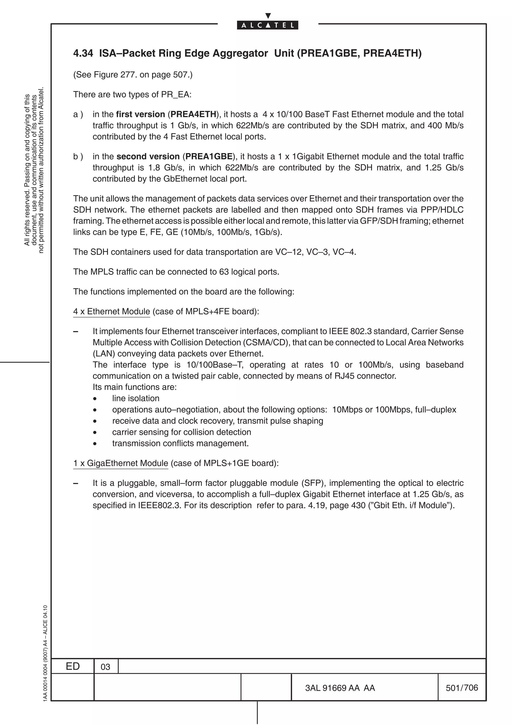 4.34 ISA–Packet Ring Edge Aggregator Unit (PREA1GBE, PREA4ETH)

                                                                                            (See Figure 277. on page 507.)
not permitted without written authorization from Alcatel.




                                                                                            There are two types of PR_EA:
  All rights reserved. Passing on and copying of this
  document, use and communication of its contents




                                                                                            a)   in the first version (PREA4ETH), it hosts a 4 x 10/100 BaseT Fast Ethernet module and the total
                                                                                                 traffic throughput is 1 Gb/s, in which 622Mb/s are contributed by the SDH matrix, and 400 Mb/s
                                                                                                 contributed by the 4 Fast Ethernet local ports.

                                                                                            b)   in the second version (PREA1GBE), it hosts a 1 x 1Gigabit Ethernet module and the total traffic
                                                                                                 throughput is 1.8 Gb/s, in which 622Mb/s are contributed by the SDH matrix, and 1.25 Gb/s
                                                                                                 contributed by the GbEthernet local port.

                                                                                            The unit allows the management of packets data services over Ethernet and their transportation over the
                                                                                            SDH network. The ethernet packets are labelled and then mapped onto SDH frames via PPP/HDLC
                                                                                            framing. The ethernet access is possible either local and remote, this latter via GFP/SDH framing; ethernet
                                                                                            links can be type E, FE, GE (10Mb/s, 100Mb/s, 1Gb/s).

                                                                                            The SDH containers used for data transportation are VC–12, VC–3, VC–4.

                                                                                            The MPLS traffic can be connected to 63 logical ports.

                                                                                            The functions implemented on the board are the following:

                                                                                            4 x Ethernet Module (case of MPLS+4FE board):

                                                                                            –    It implements four Ethernet transceiver interfaces, compliant to IEEE 802.3 standard, Carrier Sense
                                                                                                 Multiple Access with Collision Detection (CSMA/CD), that can be connected to Local Area Networks
                                                                                                 (LAN) conveying data packets over Ethernet.
                                                                                                 The interface type is 10/100Base–T, operating at rates 10 or 100Mb/s, using baseband
                                                                                                 communication on a twisted pair cable, connected by means of RJ45 connector.
                                                                                                 Its main functions are:
                                                                                                 •     line isolation
                                                                                                 •     operations auto–negotiation, about the following options: 10Mbps or 100Mbps, full–duplex
                                                                                                 •     receive data and clock recovery, transmit pulse shaping
                                                                                                 •     carrier sensing for collision detection
                                                                                                 •     transmission conflicts management.

                                                                                            1 x GigaEthernet Module (case of MPLS+1GE board):

                                                                                            –    It is a pluggable, small–form factor pluggable module (SFP), implementing the optical to electric
                                                                                                 conversion, and viceversa, to accomplish a full–duplex Gigabit Ethernet interface at 1.25 Gb/s, as
                                                                                                 specified in IEEE802.3. For its description refer to para. 4.19, page 430 (”Gbit Eth. i/f Module”).
                                                  1AA 00014 0004 (9007) A4 – ALICE 04.10




                                                                                           ED      03

                                                                                                                                                           3AL 91669 AA AA                        501 / 706


                                                                                                                                                                         706
 