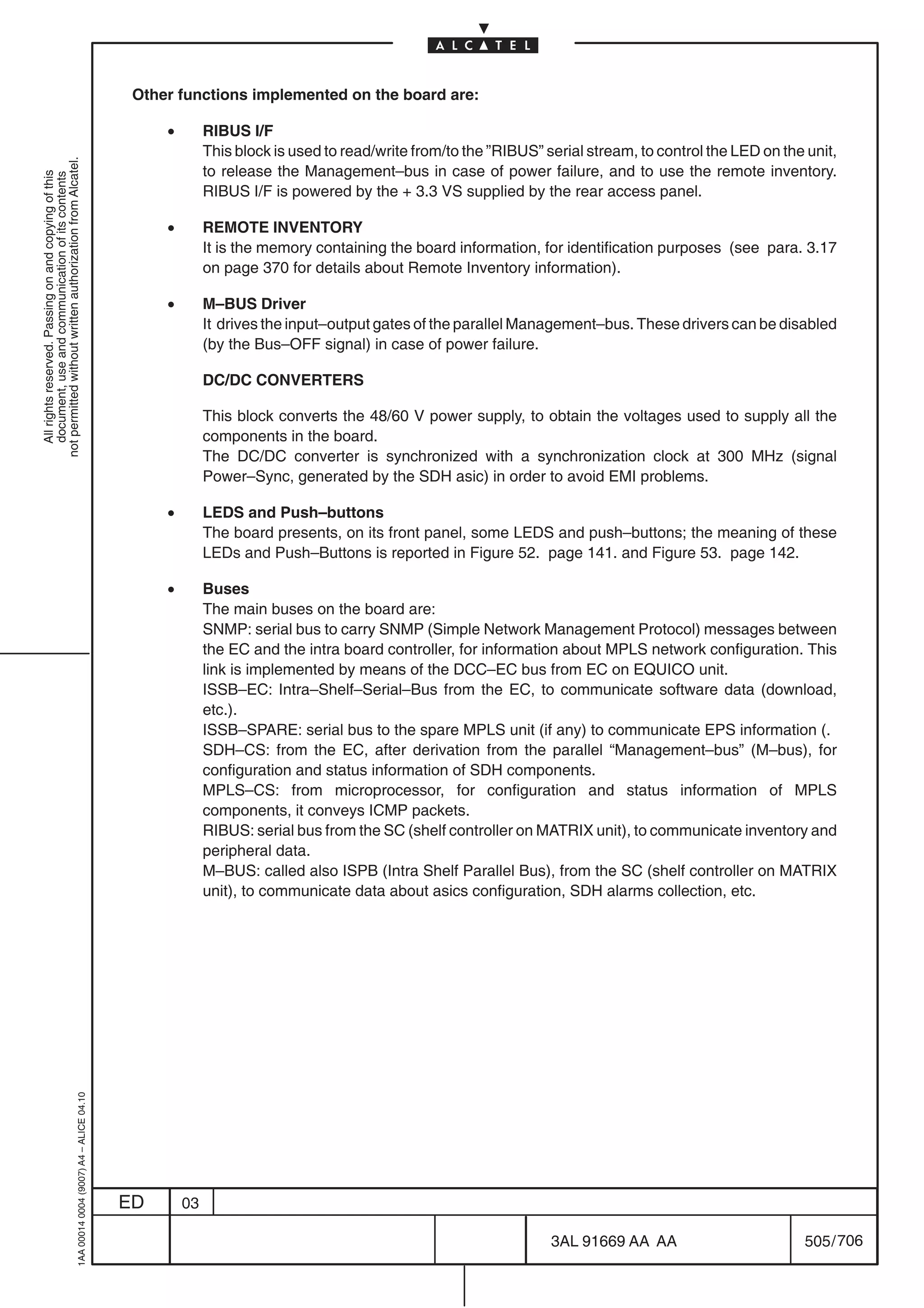 Other functions implemented on the board are:

                                                                                                •        RIBUS I/F
                                                                                                         This block is used to read/write from/to the ”RIBUS” serial stream, to control the LED on the unit,
not permitted without written authorization from Alcatel.




                                                                                                         to release the Management–bus in case of power failure, and to use the remote inventory.
  All rights reserved. Passing on and copying of this
  document, use and communication of its contents




                                                                                                         RIBUS I/F is powered by the + 3.3 VS supplied by the rear access panel.

                                                                                                •        REMOTE INVENTORY
                                                                                                         It is the memory containing the board information, for identification purposes (see para. 3.17
                                                                                                         on page 370 for details about Remote Inventory information).

                                                                                                •        M–BUS Driver
                                                                                                         It drives the input–output gates of the parallel Management–bus. These drivers can be disabled
                                                                                                         (by the Bus–OFF signal) in case of power failure.

                                                                                                         DC/DC CONVERTERS

                                                                                                         This block converts the 48/60 V power supply, to obtain the voltages used to supply all the
                                                                                                         components in the board.
                                                                                                         The DC/DC converter is synchronized with a synchronization clock at 300 MHz (signal
                                                                                                         Power–Sync, generated by the SDH asic) in order to avoid EMI problems.

                                                                                                •        LEDS and Push–buttons
                                                                                                         The board presents, on its front panel, some LEDS and push–buttons; the meaning of these
                                                                                                         LEDs and Push–Buttons is reported in Figure 52. page 141. and Figure 53. page 142.

                                                                                                •        Buses
                                                                                                         The main buses on the board are:
                                                                                                         SNMP: serial bus to carry SNMP (Simple Network Management Protocol) messages between
                                                                                                         the EC and the intra board controller, for information about MPLS network configuration. This
                                                                                                         link is implemented by means of the DCC–EC bus from EC on EQUICO unit.
                                                                                                         ISSB–EC: Intra–Shelf–Serial–Bus from the EC, to communicate software data (download,
                                                                                                         etc.).
                                                                                                         ISSB–SPARE: serial bus to the spare MPLS unit (if any) to communicate EPS information (.
                                                                                                         SDH–CS: from the EC, after derivation from the parallel “Management–bus” (M–bus), for
                                                                                                         configuration and status information of SDH components.
                                                                                                         MPLS–CS: from microprocessor, for configuration and status information of MPLS
                                                                                                         components, it conveys ICMP packets.
                                                                                                         RIBUS: serial bus from the SC (shelf controller on MATRIX unit), to communicate inventory and
                                                                                                         peripheral data.
                                                                                                         M–BUS: called also ISPB (Intra Shelf Parallel Bus), from the SC (shelf controller on MATRIX
                                                                                                         unit), to communicate data about asics configuration, SDH alarms collection, etc.
                                                  1AA 00014 0004 (9007) A4 – ALICE 04.10




                                                                                           ED       03

                                                                                                                                                               3AL 91669 AA AA                        505 / 706


                                                                                                                                                                             706
 
