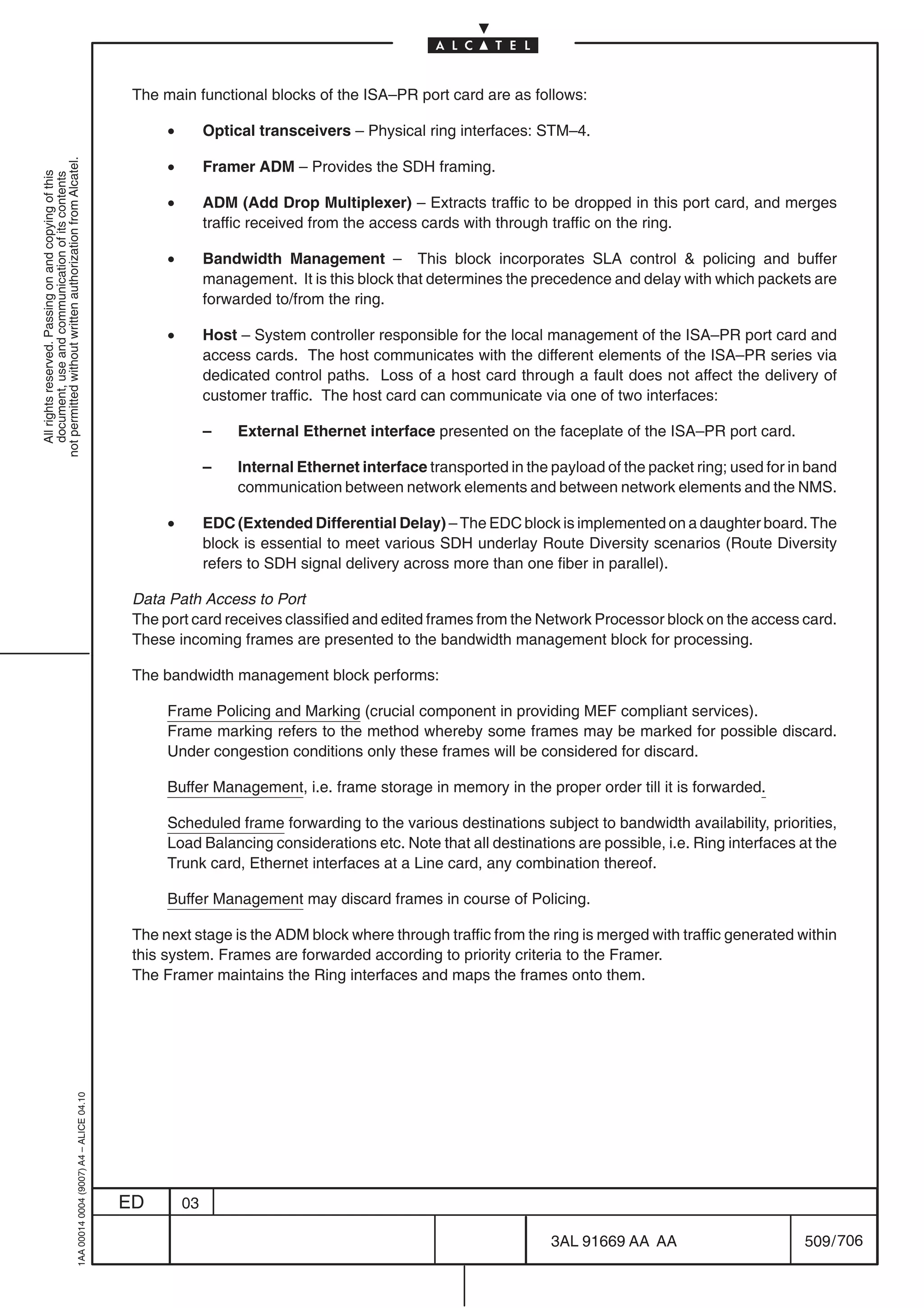 The main functional blocks of the ISA–PR port card are as follows:

                                                                                                 •        Optical transceivers – Physical ring interfaces: STM–4.

                                                                                                 •
not permitted without written authorization from Alcatel.




                                                                                                          Framer ADM – Provides the SDH framing.
  All rights reserved. Passing on and copying of this
  document, use and communication of its contents




                                                                                                 •        ADM (Add Drop Multiplexer) – Extracts traffic to be dropped in this port card, and merges
                                                                                                          traffic received from the access cards with through traffic on the ring.

                                                                                                 •        Bandwidth Management – This block incorporates SLA control  policing and buffer
                                                                                                          management. It is this block that determines the precedence and delay with which packets are
                                                                                                          forwarded to/from the ring.

                                                                                                 •        Host – System controller responsible for the local management of the ISA–PR port card and
                                                                                                          access cards. The host communicates with the different elements of the ISA–PR series via
                                                                                                          dedicated control paths. Loss of a host card through a fault does not affect the delivery of
                                                                                                          customer traffic. The host card can communicate via one of two interfaces:

                                                                                                          –    External Ethernet interface presented on the faceplate of the ISA–PR port card.

                                                                                                          –    Internal Ethernet interface transported in the payload of the packet ring; used for in band
                                                                                                               communication between network elements and between network elements and the NMS.

                                                                                                 •        EDC (Extended Differential Delay) – The EDC block is implemented on a daughter board. The
                                                                                                          block is essential to meet various SDH underlay Route Diversity scenarios (Route Diversity
                                                                                                          refers to SDH signal delivery across more than one fiber in parallel).

                                                                                            Data Path Access to Port
                                                                                            The port card receives classified and edited frames from the Network Processor block on the access card.
                                                                                            These incoming frames are presented to the bandwidth management block for processing.

                                                                                            The bandwidth management block performs:

                                                                                                 Frame Policing and Marking (crucial component in providing MEF compliant services).
                                                                                                 Frame marking refers to the method whereby some frames may be marked for possible discard.
                                                                                                 Under congestion conditions only these frames will be considered for discard.

                                                                                                 Buffer Management, i.e. frame storage in memory in the proper order till it is forwarded.

                                                                                                 Scheduled frame forwarding to the various destinations subject to bandwidth availability, priorities,
                                                                                                 Load Balancing considerations etc. Note that all destinations are possible, i.e. Ring interfaces at the
                                                                                                 Trunk card, Ethernet interfaces at a Line card, any combination thereof.

                                                                                                 Buffer Management may discard frames in course of Policing.

                                                                                            The next stage is the ADM block where through traffic from the ring is merged with traffic generated within
                                                                                            this system. Frames are forwarded according to priority criteria to the Framer.
                                                                                            The Framer maintains the Ring interfaces and maps the frames onto them.
                                                  1AA 00014 0004 (9007) A4 – ALICE 04.10




                                                                                           ED        03

                                                                                                                                                              3AL 91669 AA AA                        509 / 706


                                                                                                                                                                            706
 