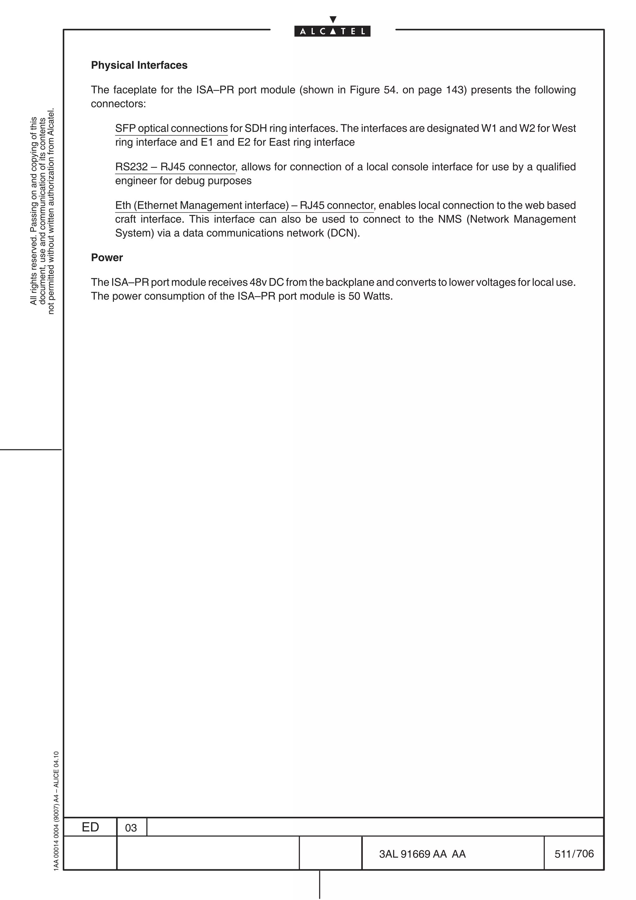 Physical Interfaces

                                                                                            The faceplate for the ISA–PR port module (shown in Figure 54. on page 143) presents the following
                                                                                            connectors:
not permitted without written authorization from Alcatel.
  All rights reserved. Passing on and copying of this
  document, use and communication of its contents




                                                                                                 SFP optical connections for SDH ring interfaces. The interfaces are designated W1 and W2 for West
                                                                                                 ring interface and E1 and E2 for East ring interface

                                                                                                 RS232 – RJ45 connector, allows for connection of a local console interface for use by a qualified
                                                                                                 engineer for debug purposes

                                                                                                 Eth (Ethernet Management interface) – RJ45 connector, enables local connection to the web based
                                                                                                 craft interface. This interface can also be used to connect to the NMS (Network Management
                                                                                                 System) via a data communications network (DCN).

                                                                                            Power

                                                                                            The ISA–PR port module receives 48v DC from the backplane and converts to lower voltages for local use.
                                                                                            The power consumption of the ISA–PR port module is 50 Watts.
                                                  1AA 00014 0004 (9007) A4 – ALICE 04.10




                                                                                           ED       03

                                                                                                                                                         3AL 91669 AA AA                      511 / 706


                                                                                                                                                                      706
 