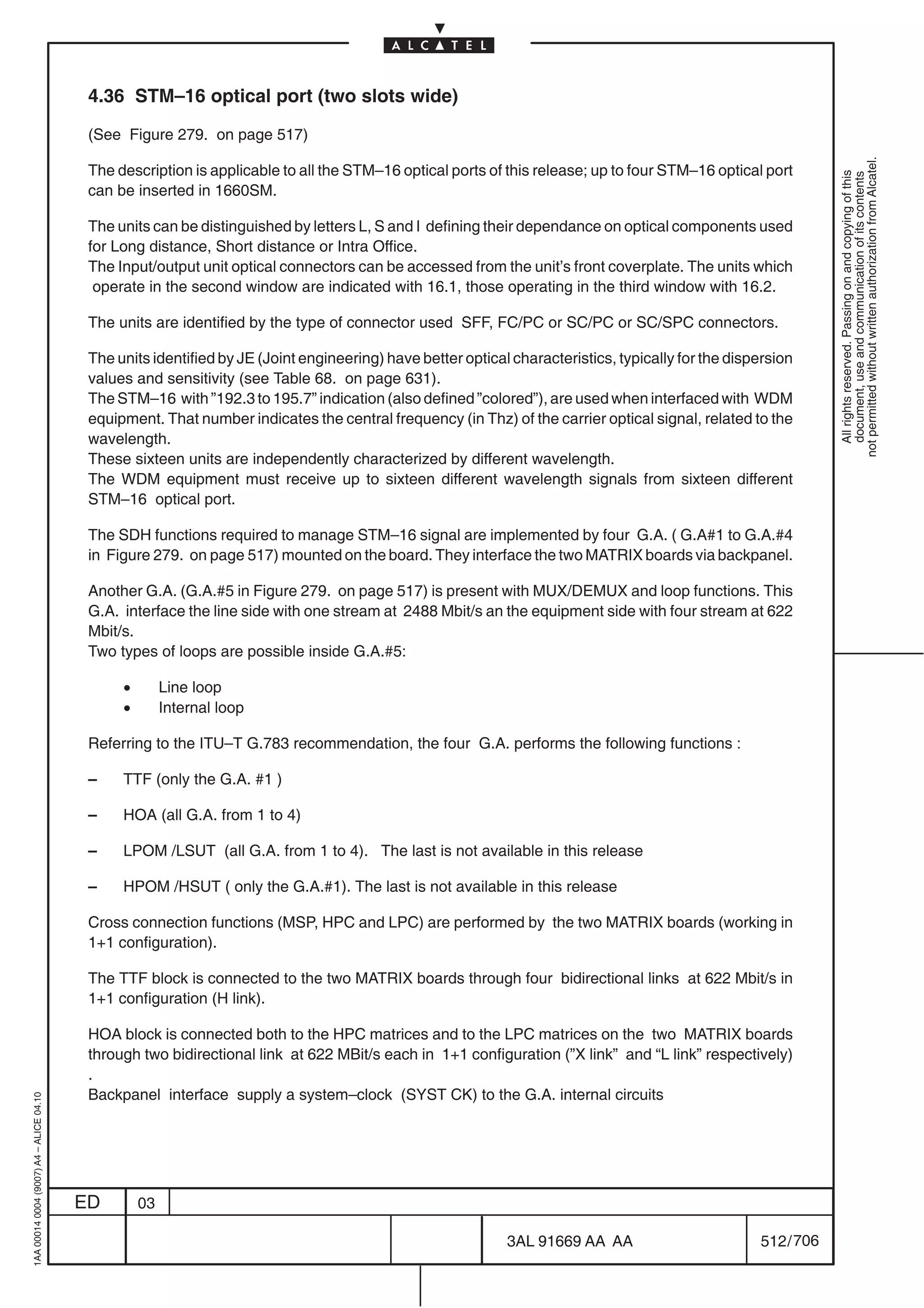 4.36 STM–16 optical port (two slots wide)

                                          (See Figure 279. on page 517)




                                                                                                                                                                not permitted without written authorization from Alcatel.
                                          The description is applicable to all the STM–16 optical ports of this release; up to four STM–16 optical port




                                                                                                                                                                  All rights reserved. Passing on and copying of this
                                                                                                                                                                  document, use and communication of its contents
                                          can be inserted in 1660SM.

                                          The units can be distinguished by letters L, S and I defining their dependance on optical components used
                                          for Long distance, Short distance or Intra Office.
                                          The Input/output unit optical connectors can be accessed from the unit’s front coverplate. The units which
                                           operate in the second window are indicated with 16.1, those operating in the third window with 16.2.

                                          The units are identified by the type of connector used SFF, FC/PC or SC/PC or SC/SPC connectors.

                                          The units identified by JE (Joint engineering) have better optical characteristics, typically for the dispersion
                                          values and sensitivity (see Table 68. on page 631).
                                          The STM–16 with ”192.3 to 195.7” indication (also defined ”colored”), are used when interfaced with WDM
                                          equipment. That number indicates the central frequency (in Thz) of the carrier optical signal, related to the
                                          wavelength.
                                          These sixteen units are independently characterized by different wavelength.
                                          The WDM equipment must receive up to sixteen different wavelength signals from sixteen different
                                          STM–16 optical port.

                                          The SDH functions required to manage STM–16 signal are implemented by four G.A. ( G.A#1 to G.A.#4
                                          in Figure 279. on page 517) mounted on the board. They interface the two MATRIX boards via backpanel.

                                          Another G.A. (G.A.#5 in Figure 279. on page 517) is present with MUX/DEMUX and loop functions. This
                                          G.A. interface the line side with one stream at 2488 Mbit/s an the equipment side with four stream at 622
                                          Mbit/s.
                                          Two types of loops are possible inside G.A.#5:

                                               •        Line loop
                                               •        Internal loop

                                          Referring to the ITU–T G.783 recommendation, the four G.A. performs the following functions :

                                          –    TTF (only the G.A. #1 )

                                          –    HOA (all G.A. from 1 to 4)

                                          –    LPOM /LSUT (all G.A. from 1 to 4). The last is not available in this release

                                          –    HPOM /HSUT ( only the G.A.#1). The last is not available in this release

                                          Cross connection functions (MSP, HPC and LPC) are performed by the two MATRIX boards (working in
                                          1+1 configuration).

                                          The TTF block is connected to the two MATRIX boards through four bidirectional links at 622 Mbit/s in
                                          1+1 configuration (H link).

                                          HOA block is connected both to the HPC matrices and to the LPC matrices on the two MATRIX boards
                                          through two bidirectional link at 622 MBit/s each in 1+1 configuration (”X link” and “L link” respectively)
                                          .
                                          Backpanel interface supply a system–clock (SYST CK) to the G.A. internal circuits
1AA 00014 0004 (9007) A4 – ALICE 04.10




                                         ED        03

                                                                                                            3AL 91669 AA AA                         512 / 706


                                                                                                                           706
 