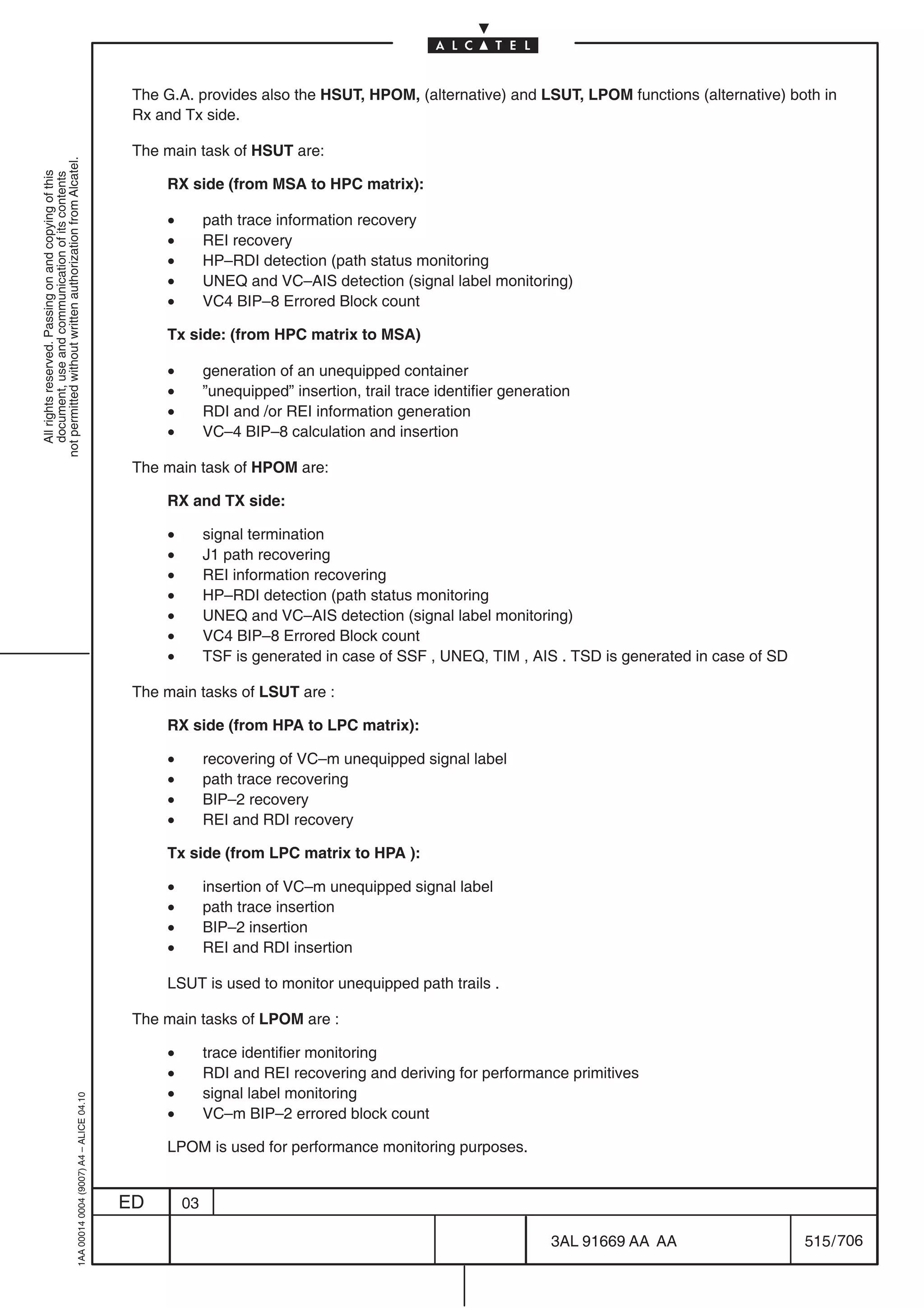 The G.A. provides also the HSUT, HPOM, (alternative) and LSUT, LPOM functions (alternative) both in
                                                                                            Rx and Tx side.

                                                                                            The main task of HSUT are:
not permitted without written authorization from Alcatel.
  All rights reserved. Passing on and copying of this
  document, use and communication of its contents




                                                                                                RX side (from MSA to HPC matrix):

                                                                                                •        path trace information recovery
                                                                                                •        REI recovery
                                                                                                •        HP–RDI detection (path status monitoring
                                                                                                •        UNEQ and VC–AIS detection (signal label monitoring)
                                                                                                •        VC4 BIP–8 Errored Block count

                                                                                                Tx side: (from HPC matrix to MSA)

                                                                                                •        generation of an unequipped container
                                                                                                •        ”unequipped” insertion, trail trace identifier generation
                                                                                                •        RDI and /or REI information generation
                                                                                                •        VC–4 BIP–8 calculation and insertion

                                                                                            The main task of HPOM are:

                                                                                                RX and TX side:

                                                                                                •        signal termination
                                                                                                •        J1 path recovering
                                                                                                •        REI information recovering
                                                                                                •        HP–RDI detection (path status monitoring
                                                                                                •        UNEQ and VC–AIS detection (signal label monitoring)
                                                                                                •        VC4 BIP–8 Errored Block count
                                                                                                •        TSF is generated in case of SSF , UNEQ, TIM , AIS . TSD is generated in case of SD

                                                                                            The main tasks of LSUT are :

                                                                                                RX side (from HPA to LPC matrix):

                                                                                                •        recovering of VC–m unequipped signal label
                                                                                                •        path trace recovering
                                                                                                •        BIP–2 recovery
                                                                                                •        REI and RDI recovery

                                                                                                Tx side (from LPC matrix to HPA ):

                                                                                                •        insertion of VC–m unequipped signal label
                                                                                                •        path trace insertion
                                                                                                •        BIP–2 insertion
                                                                                                •        REI and RDI insertion

                                                                                                LSUT is used to monitor unequipped path trails .

                                                                                            The main tasks of LPOM are :

                                                                                                •        trace identifier monitoring
                                                                                                •        RDI and REI recovering and deriving for performance primitives
                                                                                                •        signal label monitoring
                                                  1AA 00014 0004 (9007) A4 – ALICE 04.10




                                                                                                •        VC–m BIP–2 errored block count

                                                                                                LPOM is used for performance monitoring purposes.


                                                                                           ED       03

                                                                                                                                                               3AL 91669 AA AA                515 / 706


                                                                                                                                                                          706
 