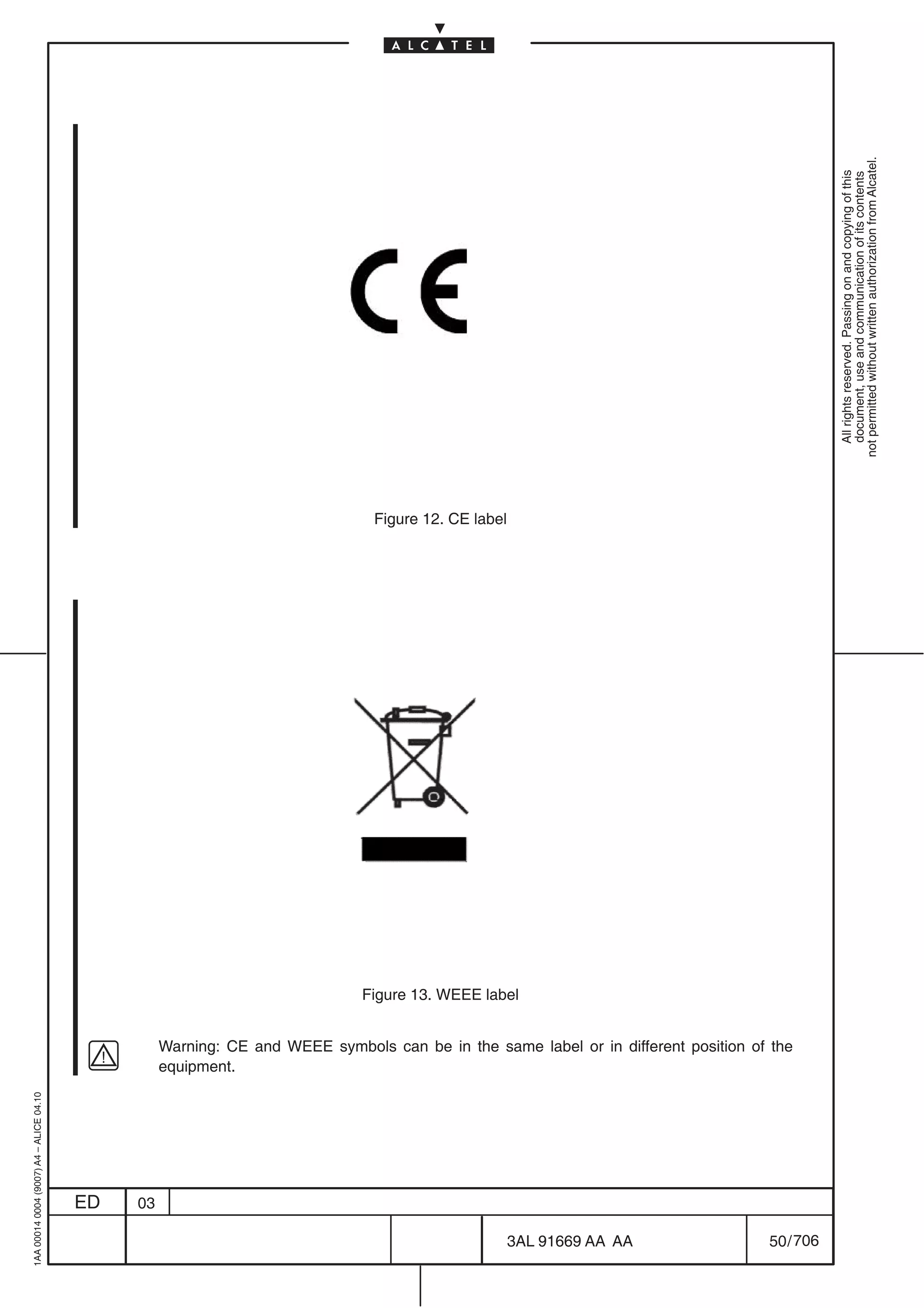 1AA 00014 0004 (9007) A4 – ALICE 04.10




                           ED
                           03
                                               equipment.
                                                                                                                                                               Figure 12. CE label




                                                                                                                                       Figure 13. WEEE label




706
         3AL 91669 AA AA
                                               Warning: CE and WEEE symbols can be in the same label or in different position of the




         50 / 706
                                                                                                                                                                                       All rights reserved. Passing on and copying of this
                                                                                                                                                                                       document, use and communication of its contents
                                                                                                                                                                                     not permitted without written authorization from Alcatel.
 