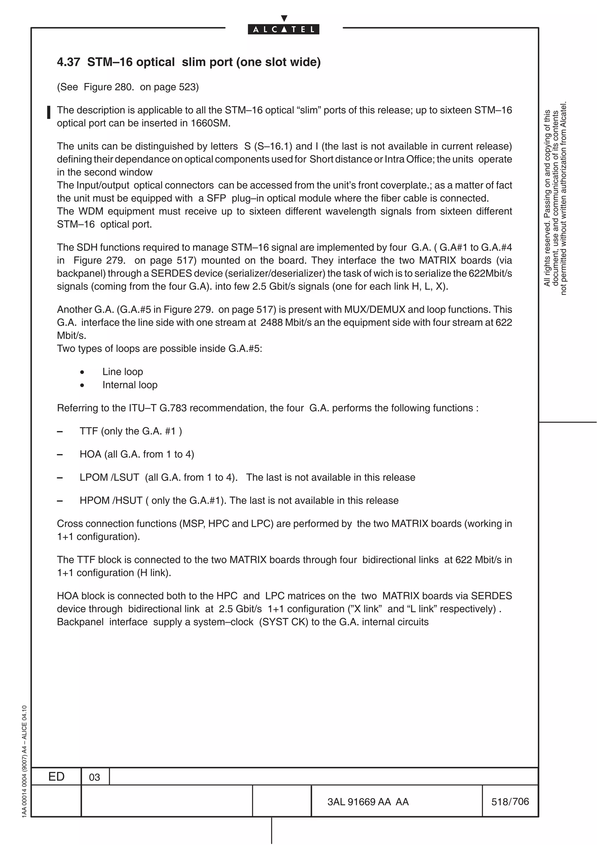4.37 STM–16 optical slim port (one slot wide)

                                          (See Figure 280. on page 523)




                                                                                                                                                            not permitted without written authorization from Alcatel.
                                          The description is applicable to all the STM–16 optical “slim” ports of this release; up to sixteen STM–16




                                                                                                                                                              All rights reserved. Passing on and copying of this
                                                                                                                                                              document, use and communication of its contents
                                          optical port can be inserted in 1660SM.

                                          The units can be distinguished by letters S (S–16.1) and I (the last is not available in current release)
                                          defining their dependance on optical components used for Short distance or Intra Office; the units operate
                                          in the second window
                                          The Input/output optical connectors can be accessed from the unit’s front coverplate.; as a matter of fact
                                          the unit must be equipped with a SFP plug–in optical module where the fiber cable is connected.
                                          The WDM equipment must receive up to sixteen different wavelength signals from sixteen different
                                          STM–16 optical port.

                                          The SDH functions required to manage STM–16 signal are implemented by four G.A. ( G.A#1 to G.A.#4
                                          in Figure 279. on page 517) mounted on the board. They interface the two MATRIX boards (via
                                          backpanel) through a SERDES device (serializer/deserializer) the task of wich is to serialize the 622Mbit/s
                                          signals (coming from the four G.A). into few 2.5 Gbit/s signals (one for each link H, L, X).

                                          Another G.A. (G.A.#5 in Figure 279. on page 517) is present with MUX/DEMUX and loop functions. This
                                          G.A. interface the line side with one stream at 2488 Mbit/s an the equipment side with four stream at 622
                                          Mbit/s.
                                          Two types of loops are possible inside G.A.#5:

                                               •        Line loop
                                               •        Internal loop

                                          Referring to the ITU–T G.783 recommendation, the four G.A. performs the following functions :

                                          –    TTF (only the G.A. #1 )

                                          –    HOA (all G.A. from 1 to 4)

                                          –    LPOM /LSUT (all G.A. from 1 to 4). The last is not available in this release

                                          –    HPOM /HSUT ( only the G.A.#1). The last is not available in this release

                                          Cross connection functions (MSP, HPC and LPC) are performed by the two MATRIX boards (working in
                                          1+1 configuration).

                                          The TTF block is connected to the two MATRIX boards through four bidirectional links at 622 Mbit/s in
                                          1+1 configuration (H link).

                                          HOA block is connected both to the HPC and LPC matrices on the two MATRIX boards via SERDES
                                          device through bidirectional link at 2.5 Gbit/s 1+1 configuration (”X link” and “L link” respectively) .
                                          Backpanel interface supply a system–clock (SYST CK) to the G.A. internal circuits
1AA 00014 0004 (9007) A4 – ALICE 04.10




                                         ED        03

                                                                                                         3AL 91669 AA AA                        518 / 706


                                                                                                                       706
 