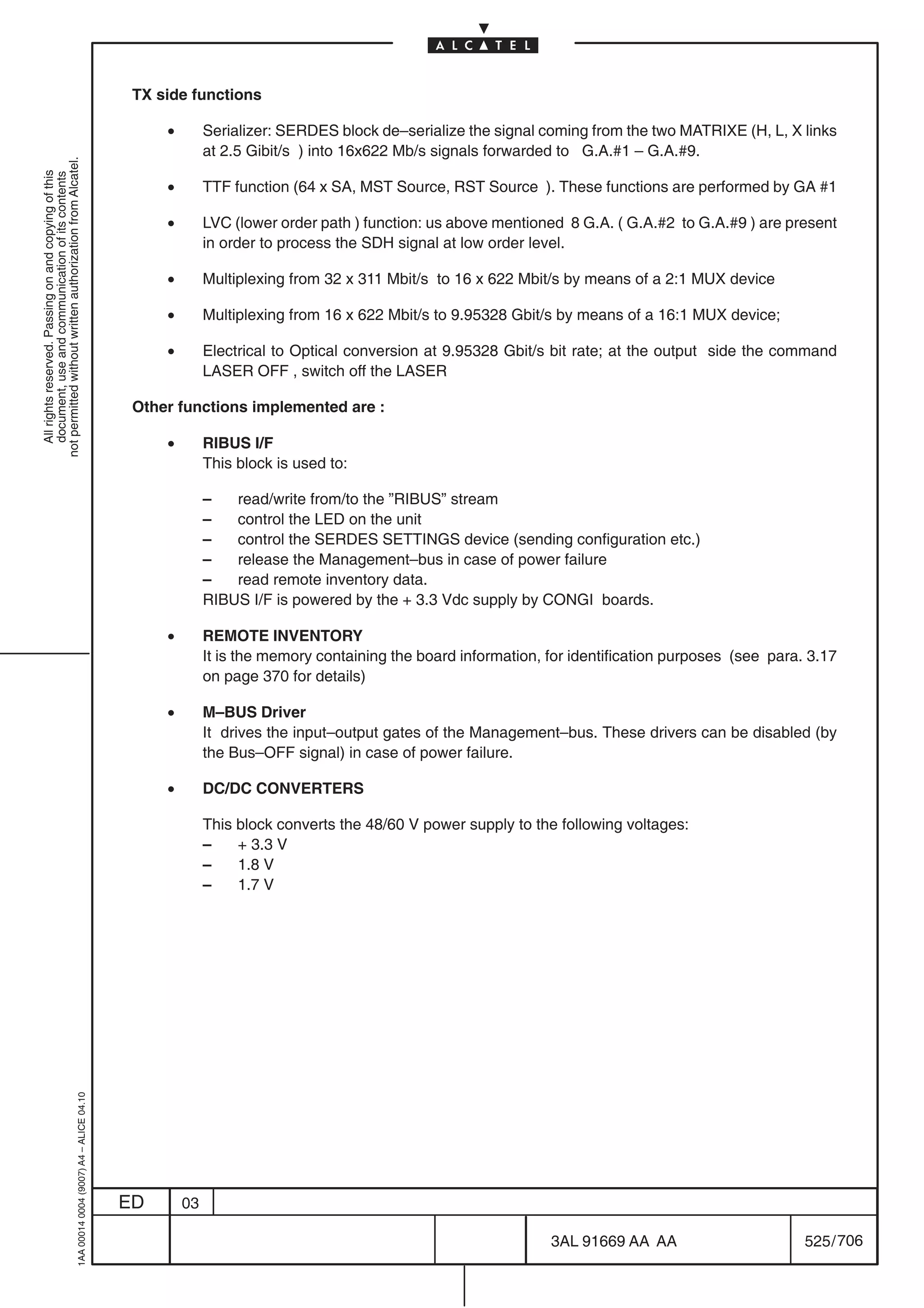 TX side functions

                                                                                                •        Serializer: SERDES block de–serialize the signal coming from the two MATRIXE (H, L, X links
                                                                                                         at 2.5 Gibit/s ) into 16x622 Mb/s signals forwarded to G.A.#1 – G.A.#9.
not permitted without written authorization from Alcatel.
  All rights reserved. Passing on and copying of this
  document, use and communication of its contents




                                                                                                •        TTF function (64 x SA, MST Source, RST Source ). These functions are performed by GA #1

                                                                                                •        LVC (lower order path ) function: us above mentioned 8 G.A. ( G.A.#2 to G.A.#9 ) are present
                                                                                                         in order to process the SDH signal at low order level.

                                                                                                •        Multiplexing from 32 x 311 Mbit/s to 16 x 622 Mbit/s by means of a 2:1 MUX device

                                                                                                •        Multiplexing from 16 x 622 Mbit/s to 9.95328 Gbit/s by means of a 16:1 MUX device;

                                                                                                •        Electrical to Optical conversion at 9.95328 Gbit/s bit rate; at the output side the command
                                                                                                         LASER OFF , switch off the LASER

                                                                                            Other functions implemented are :

                                                                                                •        RIBUS I/F
                                                                                                         This block is used to:

                                                                                                         –   read/write from/to the ”RIBUS” stream
                                                                                                         –   control the LED on the unit
                                                                                                         –   control the SERDES SETTINGS device (sending configuration etc.)
                                                                                                         –   release the Management–bus in case of power failure
                                                                                                         –   read remote inventory data.
                                                                                                         RIBUS I/F is powered by the + 3.3 Vdc supply by CONGI boards.

                                                                                                •        REMOTE INVENTORY
                                                                                                         It is the memory containing the board information, for identification purposes (see para. 3.17
                                                                                                         on page 370 for details)

                                                                                                •        M–BUS Driver
                                                                                                         It drives the input–output gates of the Management–bus. These drivers can be disabled (by
                                                                                                         the Bus–OFF signal) in case of power failure.

                                                                                                •        DC/DC CONVERTERS

                                                                                                         This block converts the 48/60 V power supply to the following voltages:
                                                                                                         –    + 3.3 V
                                                                                                         –    1.8 V
                                                                                                         –    1.7 V
                                                  1AA 00014 0004 (9007) A4 – ALICE 04.10




                                                                                           ED       03

                                                                                                                                                            3AL 91669 AA AA                       525 / 706


                                                                                                                                                                          706
 