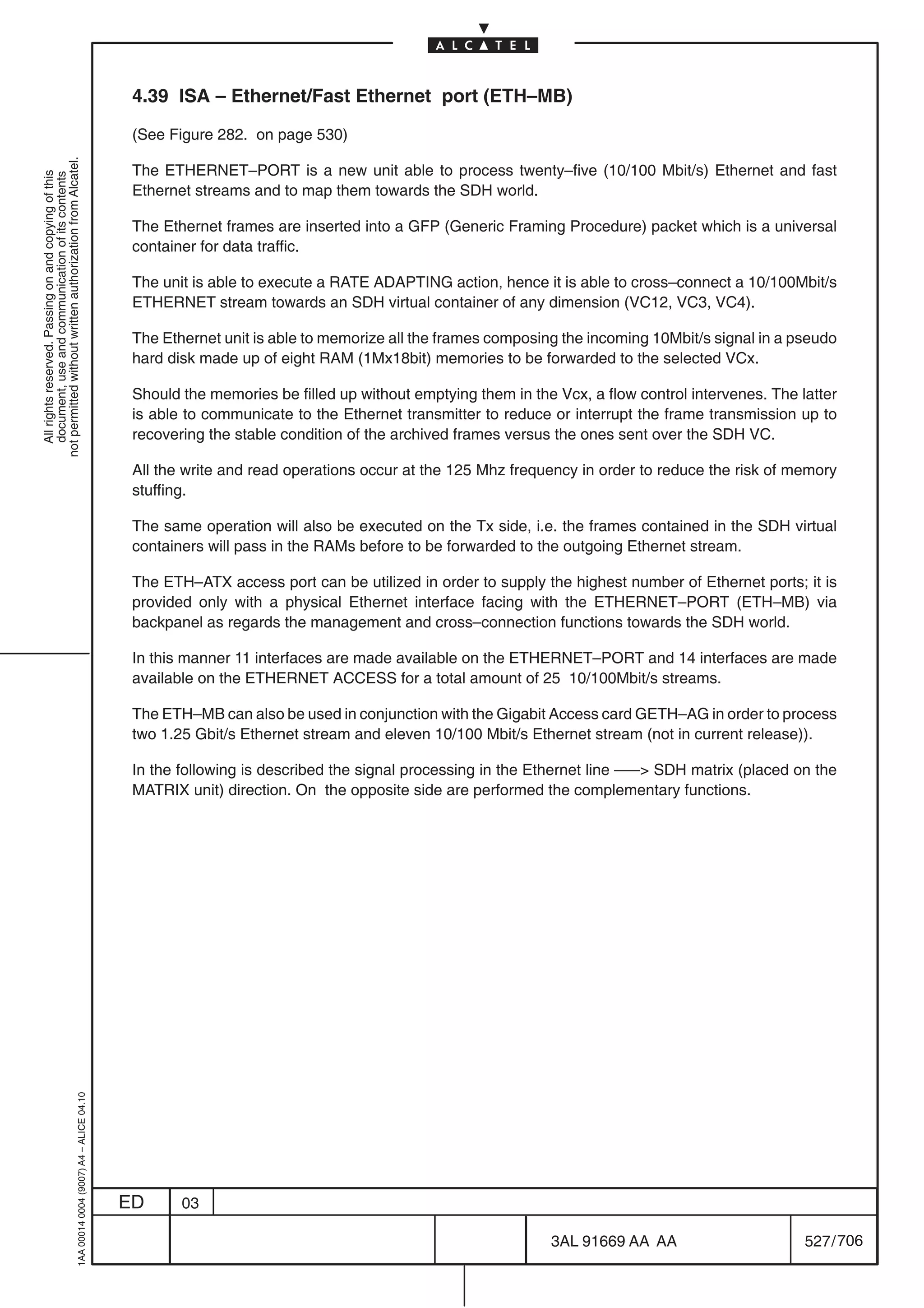 4.39 ISA – Ethernet/Fast Ethernet port (ETH–MB)

                                                                                            (See Figure 282. on page 530)
not permitted without written authorization from Alcatel.




                                                                                            The ETHERNET–PORT is a new unit able to process twenty–five (10/100 Mbit/s) Ethernet and fast
  All rights reserved. Passing on and copying of this
  document, use and communication of its contents




                                                                                            Ethernet streams and to map them towards the SDH world.

                                                                                            The Ethernet frames are inserted into a GFP (Generic Framing Procedure) packet which is a universal
                                                                                            container for data traffic.

                                                                                            The unit is able to execute a RATE ADAPTING action, hence it is able to cross–connect a 10/100Mbit/s
                                                                                            ETHERNET stream towards an SDH virtual container of any dimension (VC12, VC3, VC4).

                                                                                            The Ethernet unit is able to memorize all the frames composing the incoming 10Mbit/s signal in a pseudo
                                                                                            hard disk made up of eight RAM (1Mx18bit) memories to be forwarded to the selected VCx.

                                                                                            Should the memories be filled up without emptying them in the Vcx, a flow control intervenes. The latter
                                                                                            is able to communicate to the Ethernet transmitter to reduce or interrupt the frame transmission up to
                                                                                            recovering the stable condition of the archived frames versus the ones sent over the SDH VC.

                                                                                            All the write and read operations occur at the 125 Mhz frequency in order to reduce the risk of memory
                                                                                            stuffing.

                                                                                            The same operation will also be executed on the Tx side, i.e. the frames contained in the SDH virtual
                                                                                            containers will pass in the RAMs before to be forwarded to the outgoing Ethernet stream.

                                                                                            The ETH–ATX access port can be utilized in order to supply the highest number of Ethernet ports; it is
                                                                                            provided only with a physical Ethernet interface facing with the ETHERNET–PORT (ETH–MB) via
                                                                                            backpanel as regards the management and cross–connection functions towards the SDH world.

                                                                                            In this manner 11 interfaces are made available on the ETHERNET–PORT and 14 interfaces are made
                                                                                            available on the ETHERNET ACCESS for a total amount of 25 10/100Mbit/s streams.

                                                                                            The ETH–MB can also be used in conjunction with the Gigabit Access card GETH–AG in order to process
                                                                                            two 1.25 Gbit/s Ethernet stream and eleven 10/100 Mbit/s Ethernet stream (not in current release)).

                                                                                            In the following is described the signal processing in the Ethernet line ––– SDH matrix (placed on the
                                                                                            MATRIX unit) direction. On the opposite side are performed the complementary functions.
                                                  1AA 00014 0004 (9007) A4 – ALICE 04.10




                                                                                           ED      03

                                                                                                                                                         3AL 91669 AA AA                       527 / 706


                                                                                                                                                                       706
 