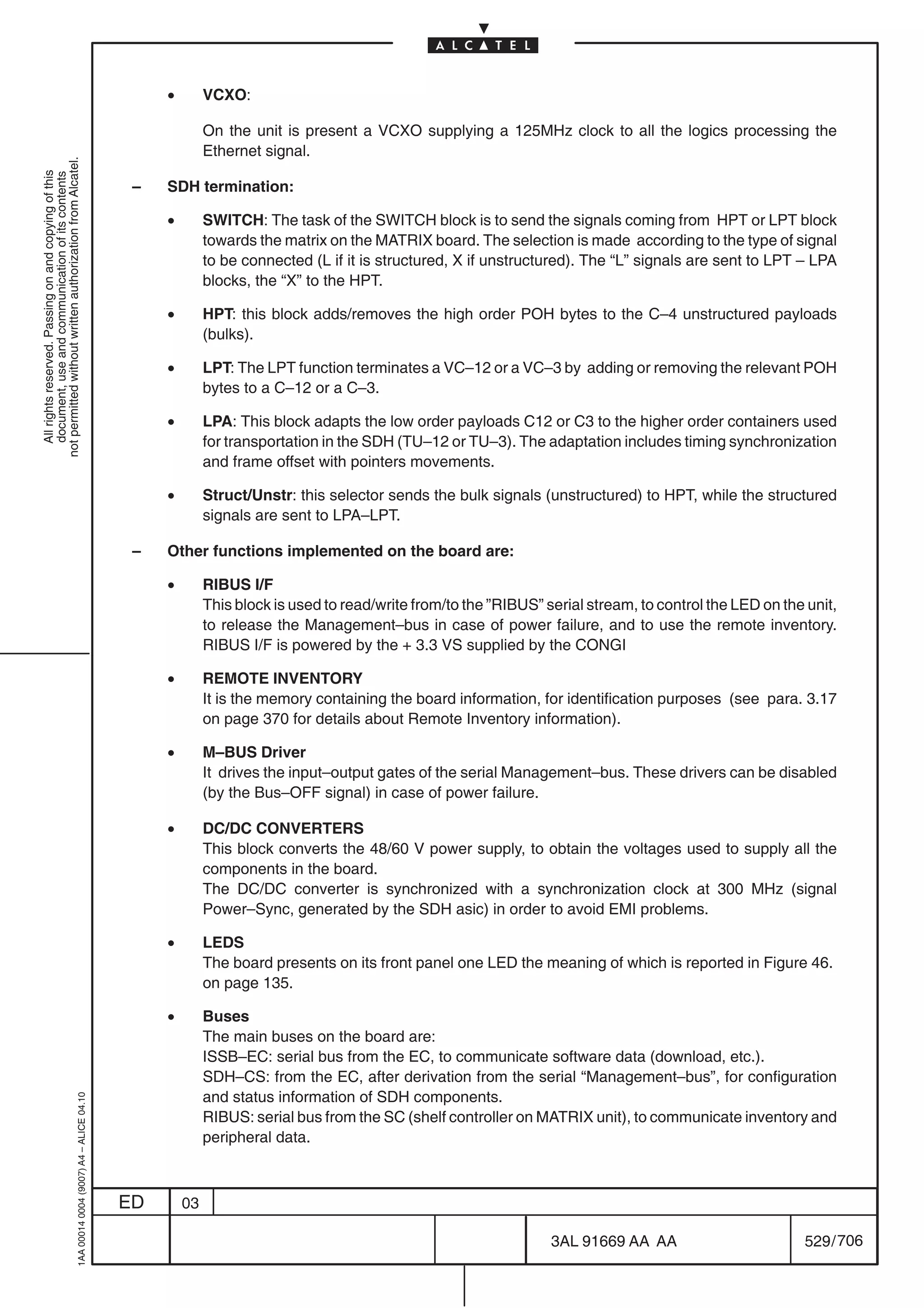 •        VCXO:

                                                                                                         On the unit is present a VCXO supplying a 125MHz clock to all the logics processing the
                                                                                                         Ethernet signal.
not permitted without written authorization from Alcatel.
  All rights reserved. Passing on and copying of this
  document, use and communication of its contents




                                                                                            –   SDH termination:

                                                                                                •        SWITCH: The task of the SWITCH block is to send the signals coming from HPT or LPT block
                                                                                                         towards the matrix on the MATRIX board. The selection is made according to the type of signal
                                                                                                         to be connected (L if it is structured, X if unstructured). The “L” signals are sent to LPT – LPA
                                                                                                         blocks, the “X” to the HPT.

                                                                                                •        HPT: this block adds/removes the high order POH bytes to the C–4 unstructured payloads
                                                                                                         (bulks).

                                                                                                •        LPT: The LPT function terminates a VC–12 or a VC–3 by adding or removing the relevant POH
                                                                                                         bytes to a C–12 or a C–3.

                                                                                                •        LPA: This block adapts the low order payloads C12 or C3 to the higher order containers used
                                                                                                         for transportation in the SDH (TU–12 or TU–3). The adaptation includes timing synchronization
                                                                                                         and frame offset with pointers movements.

                                                                                                •        Struct/Unstr: this selector sends the bulk signals (unstructured) to HPT, while the structured
                                                                                                         signals are sent to LPA–LPT.

                                                                                            –   Other functions implemented on the board are:

                                                                                                •        RIBUS I/F
                                                                                                         This block is used to read/write from/to the ”RIBUS” serial stream, to control the LED on the unit,
                                                                                                         to release the Management–bus in case of power failure, and to use the remote inventory.
                                                                                                         RIBUS I/F is powered by the + 3.3 VS supplied by the CONGI

                                                                                                •        REMOTE INVENTORY
                                                                                                         It is the memory containing the board information, for identification purposes (see para. 3.17
                                                                                                         on page 370 for details about Remote Inventory information).

                                                                                                •        M–BUS Driver
                                                                                                         It drives the input–output gates of the serial Management–bus. These drivers can be disabled
                                                                                                         (by the Bus–OFF signal) in case of power failure.

                                                                                                •        DC/DC CONVERTERS
                                                                                                         This block converts the 48/60 V power supply, to obtain the voltages used to supply all the
                                                                                                         components in the board.
                                                                                                         The DC/DC converter is synchronized with a synchronization clock at 300 MHz (signal
                                                                                                         Power–Sync, generated by the SDH asic) in order to avoid EMI problems.

                                                                                                •        LEDS
                                                                                                         The board presents on its front panel one LED the meaning of which is reported in Figure 46.
                                                                                                         on page 135.

                                                                                                •        Buses
                                                                                                         The main buses on the board are:
                                                                                                         ISSB–EC: serial bus from the EC, to communicate software data (download, etc.).
                                                                                                         SDH–CS: from the EC, after derivation from the serial “Management–bus”, for configuration
                                                                                                         and status information of SDH components.
                                                  1AA 00014 0004 (9007) A4 – ALICE 04.10




                                                                                                         RIBUS: serial bus from the SC (shelf controller on MATRIX unit), to communicate inventory and
                                                                                                         peripheral data.



                                                                                           ED       03

                                                                                                                                                               3AL 91669 AA AA                        529 / 706


                                                                                                                                                                             706
 