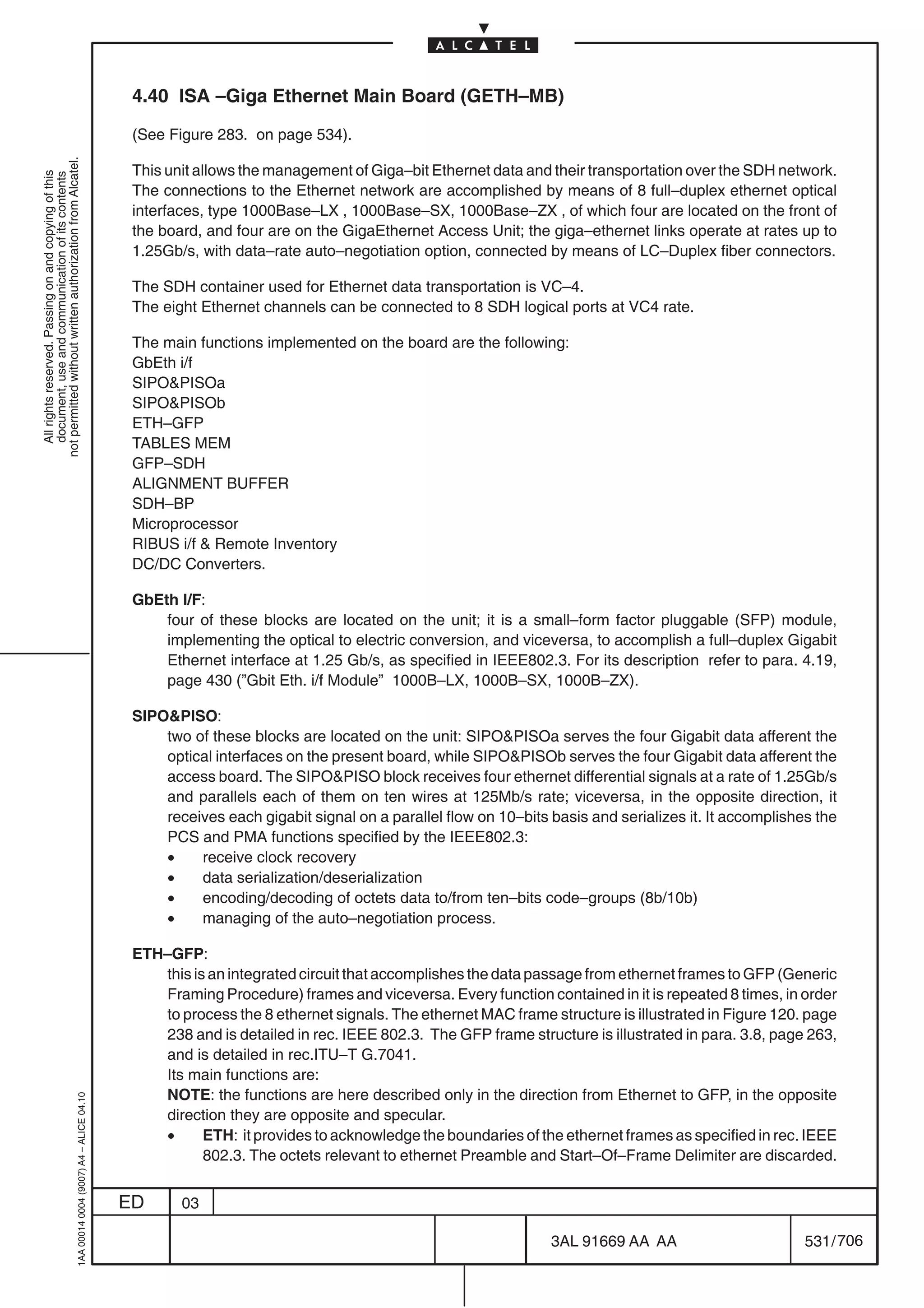 4.40 ISA –Giga Ethernet Main Board (GETH–MB)

                                                                                            (See Figure 283. on page 534).
not permitted without written authorization from Alcatel.




                                                                                            This unit allows the management of Giga–bit Ethernet data and their transportation over the SDH network.
  All rights reserved. Passing on and copying of this
  document, use and communication of its contents




                                                                                            The connections to the Ethernet network are accomplished by means of 8 full–duplex ethernet optical
                                                                                            interfaces, type 1000Base–LX , 1000Base–SX, 1000Base–ZX , of which four are located on the front of
                                                                                            the board, and four are on the GigaEthernet Access Unit; the giga–ethernet links operate at rates up to
                                                                                            1.25Gb/s, with data–rate auto–negotiation option, connected by means of LC–Duplex fiber connectors.

                                                                                            The SDH container used for Ethernet data transportation is VC–4.
                                                                                            The eight Ethernet channels can be connected to 8 SDH logical ports at VC4 rate.

                                                                                            The main functions implemented on the board are the following:
                                                                                            GbEth i/f
                                                                                            SIPOPISOa
                                                                                            SIPOPISOb
                                                                                            ETH–GFP
                                                                                            TABLES MEM
                                                                                            GFP–SDH
                                                                                            ALIGNMENT BUFFER
                                                                                            SDH–BP
                                                                                            Microprocessor
                                                                                            RIBUS i/f  Remote Inventory
                                                                                            DC/DC Converters.

                                                                                            GbEth I/F:
                                                                                                four of these blocks are located on the unit; it is a small–form factor pluggable (SFP) module,
                                                                                                implementing the optical to electric conversion, and viceversa, to accomplish a full–duplex Gigabit
                                                                                                Ethernet interface at 1.25 Gb/s, as specified in IEEE802.3. For its description refer to para. 4.19,
                                                                                                page 430 (”Gbit Eth. i/f Module” 1000B–LX, 1000B–SX, 1000B–ZX).

                                                                                            SIPOPISO:
                                                                                                two of these blocks are located on the unit: SIPOPISOa serves the four Gigabit data afferent the
                                                                                                optical interfaces on the present board, while SIPOPISOb serves the four Gigabit data afferent the
                                                                                                access board. The SIPOPISO block receives four ethernet differential signals at a rate of 1.25Gb/s
                                                                                                and parallels each of them on ten wires at 125Mb/s rate; viceversa, in the opposite direction, it
                                                                                                receives each gigabit signal on a parallel flow on 10–bits basis and serializes it. It accomplishes the
                                                                                                PCS and PMA functions specified by the IEEE802.3:
                                                                                                •    receive clock recovery
                                                                                                •    data serialization/deserialization
                                                                                                •    encoding/decoding of octets data to/from ten–bits code–groups (8b/10b)
                                                                                                •    managing of the auto–negotiation process.

                                                                                            ETH–GFP:
                                                                                               this is an integrated circuit that accomplishes the data passage from ethernet frames to GFP (Generic
                                                                                               Framing Procedure) frames and viceversa. Every function contained in it is repeated 8 times, in order
                                                                                               to process the 8 ethernet signals. The ethernet MAC frame structure is illustrated in Figure 120. page
                                                                                               238 and is detailed in rec. IEEE 802.3. The GFP frame structure is illustrated in para. 3.8, page 263,
                                                                                               and is detailed in rec.ITU–T G.7041.
                                                                                               Its main functions are:
                                                                                               NOTE: the functions are here described only in the direction from Ethernet to GFP, in the opposite
                                                  1AA 00014 0004 (9007) A4 – ALICE 04.10




                                                                                               direction they are opposite and specular.
                                                                                               •      ETH: it provides to acknowledge the boundaries of the ethernet frames as specified in rec. IEEE
                                                                                                      802.3. The octets relevant to ethernet Preamble and Start–Of–Frame Delimiter are discarded.


                                                                                           ED      03

                                                                                                                                                           3AL 91669 AA AA                        531 / 706


                                                                                                                                                                         706
 