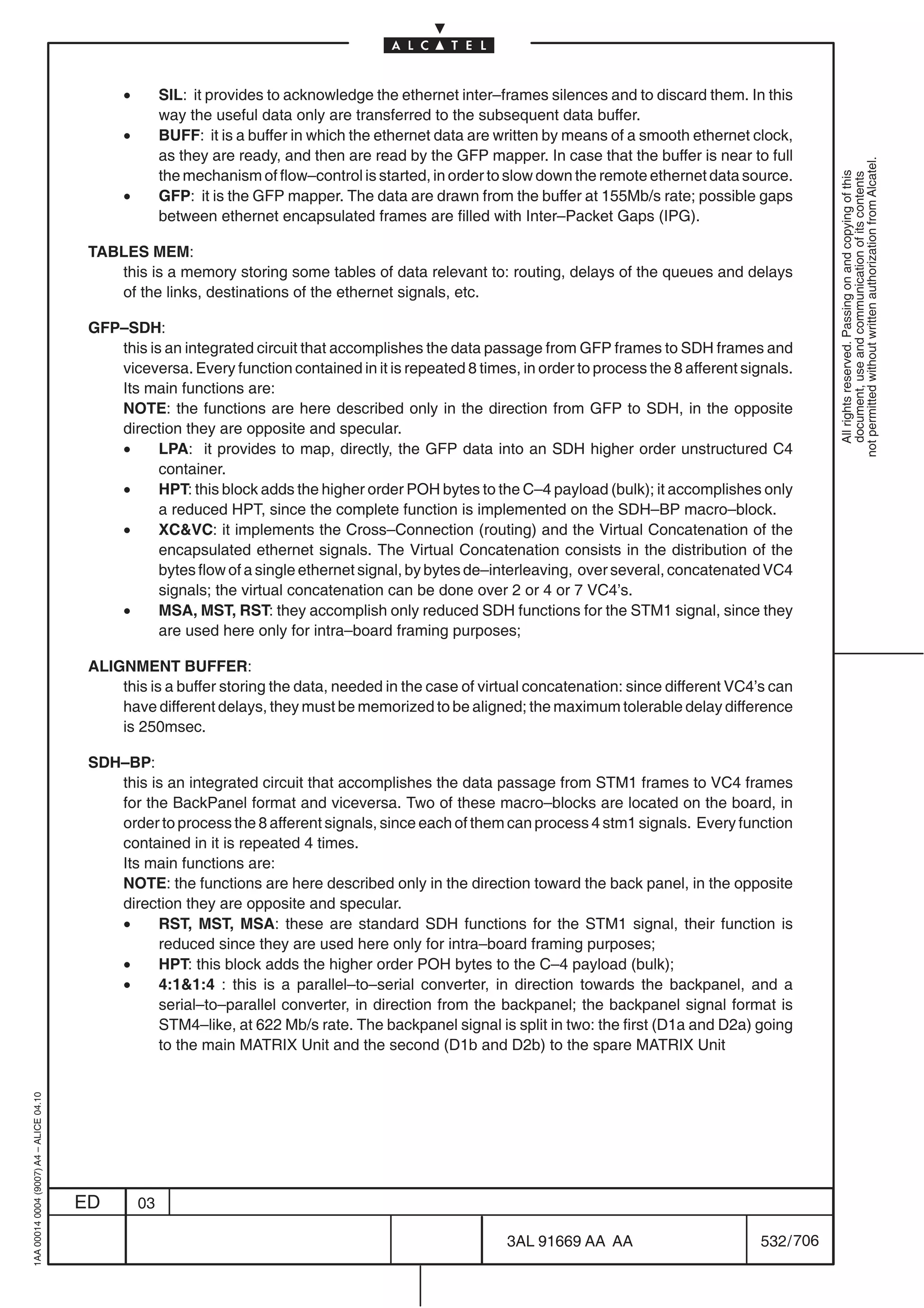•        SIL: it provides to acknowledge the ethernet inter–frames silences and to discard them. In this
                                                        way the useful data only are transferred to the subsequent data buffer.
                                               •        BUFF: it is a buffer in which the ethernet data are written by means of a smooth ethernet clock,
                                                        as they are ready, and then are read by the GFP mapper. In case that the buffer is near to full




                                                                                                                                                               not permitted without written authorization from Alcatel.
                                                        the mechanism of flow–control is started, in order to slow down the remote ethernet data source.




                                                                                                                                                                 All rights reserved. Passing on and copying of this
                                                                                                                                                                 document, use and communication of its contents
                                               •        GFP: it is the GFP mapper. The data are drawn from the buffer at 155Mb/s rate; possible gaps
                                                        between ethernet encapsulated frames are filled with Inter–Packet Gaps (IPG).

                                          TABLES MEM:
                                             this is a memory storing some tables of data relevant to: routing, delays of the queues and delays
                                             of the links, destinations of the ethernet signals, etc.

                                          GFP–SDH:
                                             this is an integrated circuit that accomplishes the data passage from GFP frames to SDH frames and
                                             viceversa. Every function contained in it is repeated 8 times, in order to process the 8 afferent signals.
                                             Its main functions are:
                                             NOTE: the functions are here described only in the direction from GFP to SDH, in the opposite
                                             direction they are opposite and specular.
                                             •      LPA: it provides to map, directly, the GFP data into an SDH higher order unstructured C4
                                                    container.
                                             •      HPT: this block adds the higher order POH bytes to the C–4 payload (bulk); it accomplishes only
                                                    a reduced HPT, since the complete function is implemented on the SDH–BP macro–block.
                                             •      XCVC: it implements the Cross–Connection (routing) and the Virtual Concatenation of the
                                                    encapsulated ethernet signals. The Virtual Concatenation consists in the distribution of the
                                                    bytes flow of a single ethernet signal, by bytes de–interleaving, over several, concatenated VC4
                                                    signals; the virtual concatenation can be done over 2 or 4 or 7 VC4’s.
                                             •      MSA, MST, RST: they accomplish only reduced SDH functions for the STM1 signal, since they
                                                    are used here only for intra–board framing purposes;

                                          ALIGNMENT BUFFER:
                                              this is a buffer storing the data, needed in the case of virtual concatenation: since different VC4’s can
                                              have different delays, they must be memorized to be aligned; the maximum tolerable delay difference
                                              is 250msec.

                                          SDH–BP:
                                             this is an integrated circuit that accomplishes the data passage from STM1 frames to VC4 frames
                                             for the BackPanel format and viceversa. Two of these macro–blocks are located on the board, in
                                             order to process the 8 afferent signals, since each of them can process 4 stm1 signals. Every function
                                             contained in it is repeated 4 times.
                                             Its main functions are:
                                             NOTE: the functions are here described only in the direction toward the back panel, in the opposite
                                             direction they are opposite and specular.
                                             •     RST, MST, MSA: these are standard SDH functions for the STM1 signal, their function is
                                                   reduced since they are used here only for intra–board framing purposes;
                                             •     HPT: this block adds the higher order POH bytes to the C–4 payload (bulk);
                                             •     4:11:4 : this is a parallel–to–serial converter, in direction towards the backpanel, and a
                                                   serial–to–parallel converter, in direction from the backpanel; the backpanel signal format is
                                                   STM4–like, at 622 Mb/s rate. The backpanel signal is split in two: the first (D1a and D2a) going
                                                   to the main MATRIX Unit and the second (D1b and D2b) to the spare MATRIX Unit
1AA 00014 0004 (9007) A4 – ALICE 04.10




                                         ED        03

                                                                                                            3AL 91669 AA AA                        532 / 706


                                                                                                                          706
 