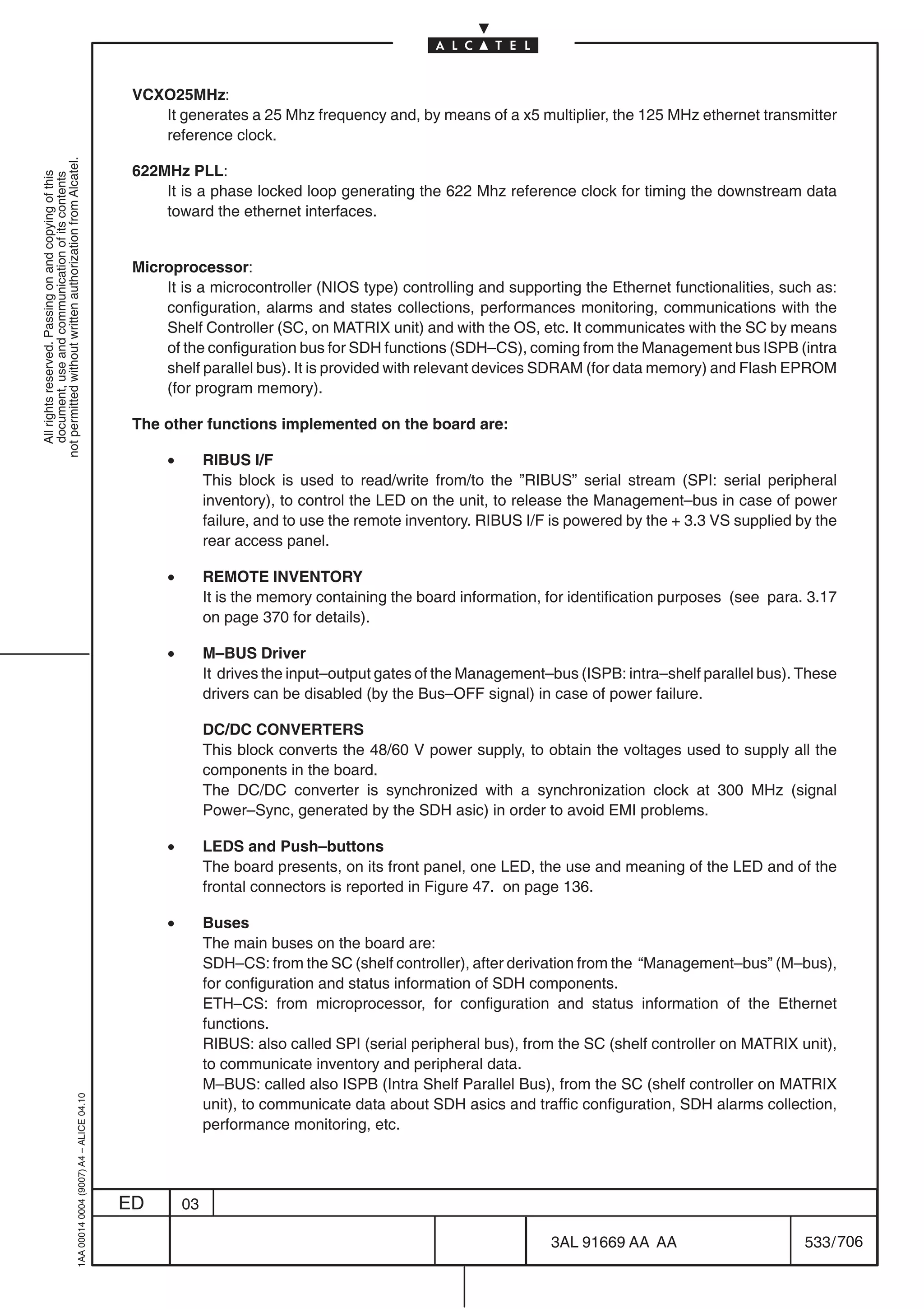 VCXO25MHz:
                                                                                               It generates a 25 Mhz frequency and, by means of a x5 multiplier, the 125 MHz ethernet transmitter
                                                                                               reference clock.
not permitted without written authorization from Alcatel.




                                                                                            622MHz PLL:
  All rights reserved. Passing on and copying of this
  document, use and communication of its contents




                                                                                                It is a phase locked loop generating the 622 Mhz reference clock for timing the downstream data
                                                                                                toward the ethernet interfaces.


                                                                                            Microprocessor:
                                                                                                It is a microcontroller (NIOS type) controlling and supporting the Ethernet functionalities, such as:
                                                                                                configuration, alarms and states collections, performances monitoring, communications with the
                                                                                                Shelf Controller (SC, on MATRIX unit) and with the OS, etc. It communicates with the SC by means
                                                                                                of the configuration bus for SDH functions (SDH–CS), coming from the Management bus ISPB (intra
                                                                                                shelf parallel bus). It is provided with relevant devices SDRAM (for data memory) and Flash EPROM
                                                                                                (for program memory).

                                                                                            The other functions implemented on the board are:

                                                                                                 •        RIBUS I/F
                                                                                                          This block is used to read/write from/to the ”RIBUS” serial stream (SPI: serial peripheral
                                                                                                          inventory), to control the LED on the unit, to release the Management–bus in case of power
                                                                                                          failure, and to use the remote inventory. RIBUS I/F is powered by the + 3.3 VS supplied by the
                                                                                                          rear access panel.

                                                                                                 •        REMOTE INVENTORY
                                                                                                          It is the memory containing the board information, for identification purposes (see para. 3.17
                                                                                                          on page 370 for details).

                                                                                                 •        M–BUS Driver
                                                                                                          It drives the input–output gates of the Management–bus (ISPB: intra–shelf parallel bus). These
                                                                                                          drivers can be disabled (by the Bus–OFF signal) in case of power failure.

                                                                                                          DC/DC CONVERTERS
                                                                                                          This block converts the 48/60 V power supply, to obtain the voltages used to supply all the
                                                                                                          components in the board.
                                                                                                          The DC/DC converter is synchronized with a synchronization clock at 300 MHz (signal
                                                                                                          Power–Sync, generated by the SDH asic) in order to avoid EMI problems.

                                                                                                 •        LEDS and Push–buttons
                                                                                                          The board presents, on its front panel, one LED, the use and meaning of the LED and of the
                                                                                                          frontal connectors is reported in Figure 47. on page 136.

                                                                                                 •        Buses
                                                                                                          The main buses on the board are:
                                                                                                          SDH–CS: from the SC (shelf controller), after derivation from the “Management–bus” (M–bus),
                                                                                                          for configuration and status information of SDH components.
                                                                                                          ETH–CS: from microprocessor, for configuration and status information of the Ethernet
                                                                                                          functions.
                                                                                                          RIBUS: also called SPI (serial peripheral bus), from the SC (shelf controller on MATRIX unit),
                                                                                                          to communicate inventory and peripheral data.
                                                                                                          M–BUS: called also ISPB (Intra Shelf Parallel Bus), from the SC (shelf controller on MATRIX
                                                  1AA 00014 0004 (9007) A4 – ALICE 04.10




                                                                                                          unit), to communicate data about SDH asics and traffic configuration, SDH alarms collection,
                                                                                                          performance monitoring, etc.




                                                                                           ED        03

                                                                                                                                                             3AL 91669 AA AA                       533 / 706


                                                                                                                                                                           706
 