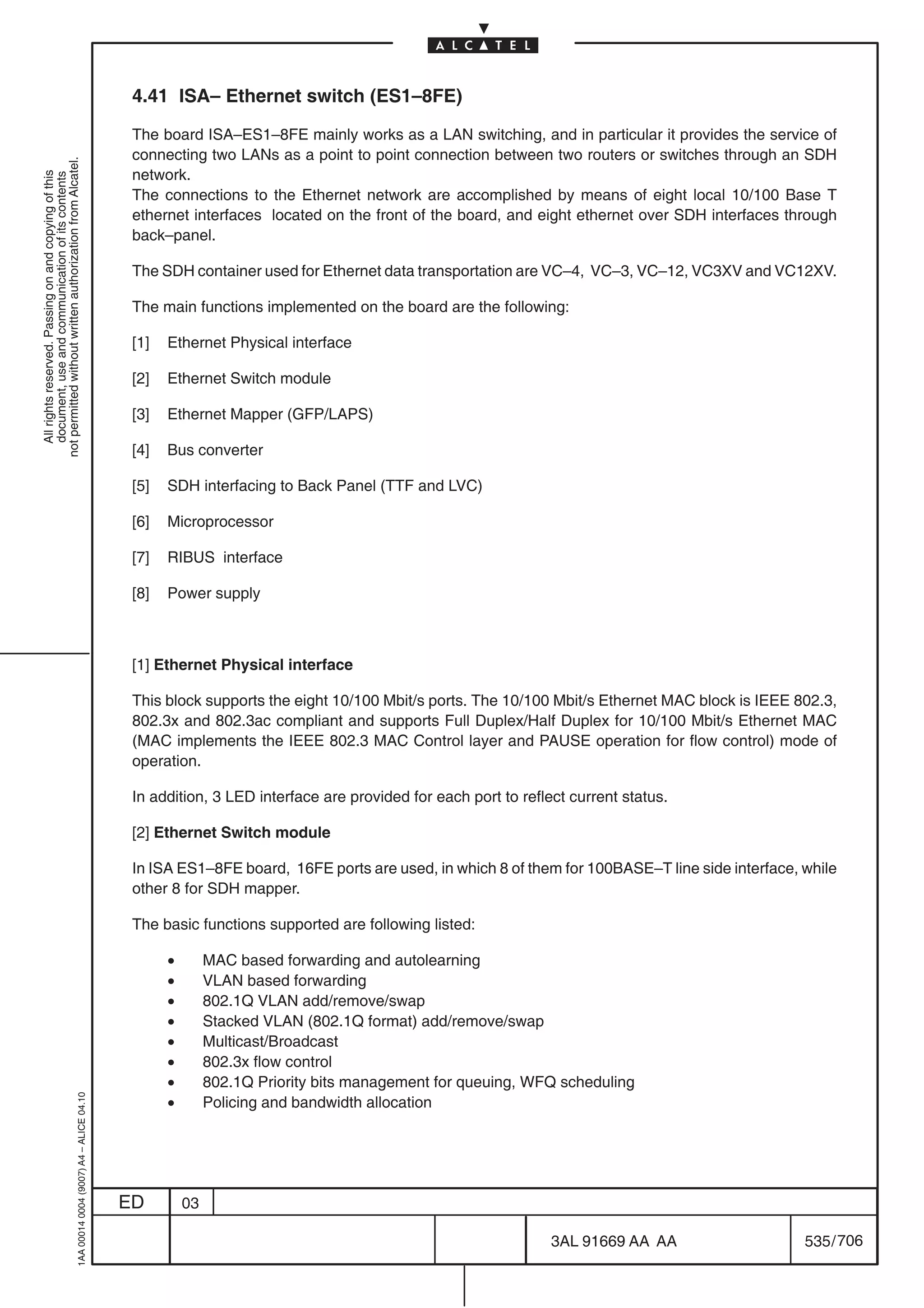 4.41 ISA– Ethernet switch (ES1–8FE)

                                                                                            The board ISA–ES1–8FE mainly works as a LAN switching, and in particular it provides the service of
                                                                                            connecting two LANs as a point to point connection between two routers or switches through an SDH
not permitted without written authorization from Alcatel.




                                                                                            network.
  All rights reserved. Passing on and copying of this
  document, use and communication of its contents




                                                                                            The connections to the Ethernet network are accomplished by means of eight local 10/100 Base T
                                                                                            ethernet interfaces located on the front of the board, and eight ethernet over SDH interfaces through
                                                                                            back–panel.

                                                                                            The SDH container used for Ethernet data transportation are VC–4, VC–3, VC–12, VC3XV and VC12XV.

                                                                                            The main functions implemented on the board are the following:

                                                                                            [1]   Ethernet Physical interface

                                                                                            [2]   Ethernet Switch module

                                                                                            [3]   Ethernet Mapper (GFP/LAPS)

                                                                                            [4]   Bus converter

                                                                                            [5]   SDH interfacing to Back Panel (TTF and LVC)

                                                                                            [6]   Microprocessor

                                                                                            [7]   RIBUS interface

                                                                                            [8]   Power supply



                                                                                            [1] Ethernet Physical interface

                                                                                            This block supports the eight 10/100 Mbit/s ports. The 10/100 Mbit/s Ethernet MAC block is IEEE 802.3,
                                                                                            802.3x and 802.3ac compliant and supports Full Duplex/Half Duplex for 10/100 Mbit/s Ethernet MAC
                                                                                            (MAC implements the IEEE 802.3 MAC Control layer and PAUSE operation for flow control) mode of
                                                                                            operation.

                                                                                            In addition, 3 LED interface are provided for each port to reflect current status.

                                                                                            [2] Ethernet Switch module

                                                                                            In ISA ES1–8FE board, 16FE ports are used, in which 8 of them for 100BASE–T line side interface, while
                                                                                            other 8 for SDH mapper.

                                                                                            The basic functions supported are following listed:

                                                                                                  •        MAC based forwarding and autolearning
                                                                                                  •        VLAN based forwarding
                                                                                                  •        802.1Q VLAN add/remove/swap
                                                                                                  •        Stacked VLAN (802.1Q format) add/remove/swap
                                                                                                  •        Multicast/Broadcast
                                                                                                  •        802.3x flow control
                                                                                                  •        802.1Q Priority bits management for queuing, WFQ scheduling
                                                                                                  •
                                                  1AA 00014 0004 (9007) A4 – ALICE 04.10




                                                                                                           Policing and bandwidth allocation




                                                                                           ED         03

                                                                                                                                                            3AL 91669 AA AA                  535 / 706


                                                                                                                                                                          706
 