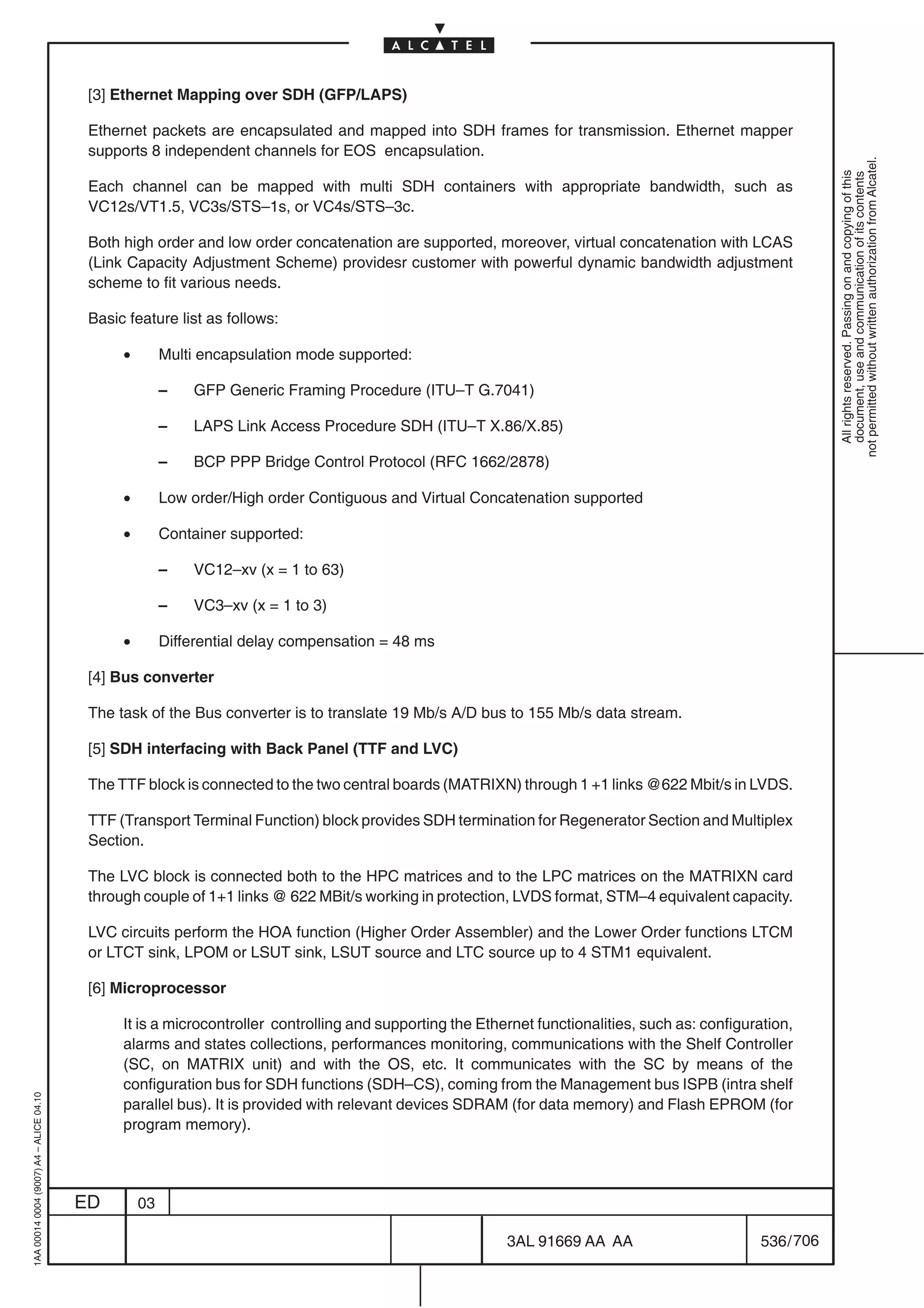 [3] Ethernet Mapping over SDH (GFP/LAPS)

                                          Ethernet packets are encapsulated and mapped into SDH frames for transmission. Ethernet mapper
                                          supports 8 independent channels for EOS encapsulation.




                                                                                                                                                             not permitted without written authorization from Alcatel.
                                                                                                                                                               All rights reserved. Passing on and copying of this
                                                                                                                                                               document, use and communication of its contents
                                          Each channel can be mapped with multi SDH containers with appropriate bandwidth, such as
                                          VC12s/VT1.5, VC3s/STS–1s, or VC4s/STS–3c.

                                          Both high order and low order concatenation are supported, moreover, virtual concatenation with LCAS
                                          (Link Capacity Adjustment Scheme) providesr customer with powerful dynamic bandwidth adjustment
                                          scheme to fit various needs.

                                          Basic feature list as follows:

                                               •        Multi encapsulation mode supported:

                                                        –   GFP Generic Framing Procedure (ITU–T G.7041)

                                                        –   LAPS Link Access Procedure SDH (ITU–T X.86/X.85)

                                                        –   BCP PPP Bridge Control Protocol (RFC 1662/2878)

                                               •        Low order/High order Contiguous and Virtual Concatenation supported

                                               •        Container supported:

                                                        –   VC12–xv (x = 1 to 63)

                                                        –   VC3–xv (x = 1 to 3)

                                               •        Differential delay compensation = 48 ms

                                          [4] Bus converter

                                          The task of the Bus converter is to translate 19 Mb/s A/D bus to 155 Mb/s data stream.

                                          [5] SDH interfacing with Back Panel (TTF and LVC)

                                          The TTF block is connected to the two central boards (MATRIXN) through 1 +1 links @622 Mbit/s in LVDS.

                                          TTF (Transport Terminal Function) block provides SDH termination for Regenerator Section and Multiplex
                                          Section.

                                          The LVC block is connected both to the HPC matrices and to the LPC matrices on the MATRIXN card
                                          through couple of 1+1 links @ 622 MBit/s working in protection, LVDS format, STM–4 equivalent capacity.

                                          LVC circuits perform the HOA function (Higher Order Assembler) and the Lower Order functions LTCM
                                          or LTCT sink, LPOM or LSUT sink, LSUT source and LTC source up to 4 STM1 equivalent.

                                          [6] Microprocessor

                                               It is a microcontroller controlling and supporting the Ethernet functionalities, such as: configuration,
                                               alarms and states collections, performances monitoring, communications with the Shelf Controller
                                               (SC, on MATRIX unit) and with the OS, etc. It communicates with the SC by means of the
                                               configuration bus for SDH functions (SDH–CS), coming from the Management bus ISPB (intra shelf
1AA 00014 0004 (9007) A4 – ALICE 04.10




                                               parallel bus). It is provided with relevant devices SDRAM (for data memory) and Flash EPROM (for
                                               program memory).




                                         ED        03

                                                                                                          3AL 91669 AA AA                        536 / 706


                                                                                                                        706
 