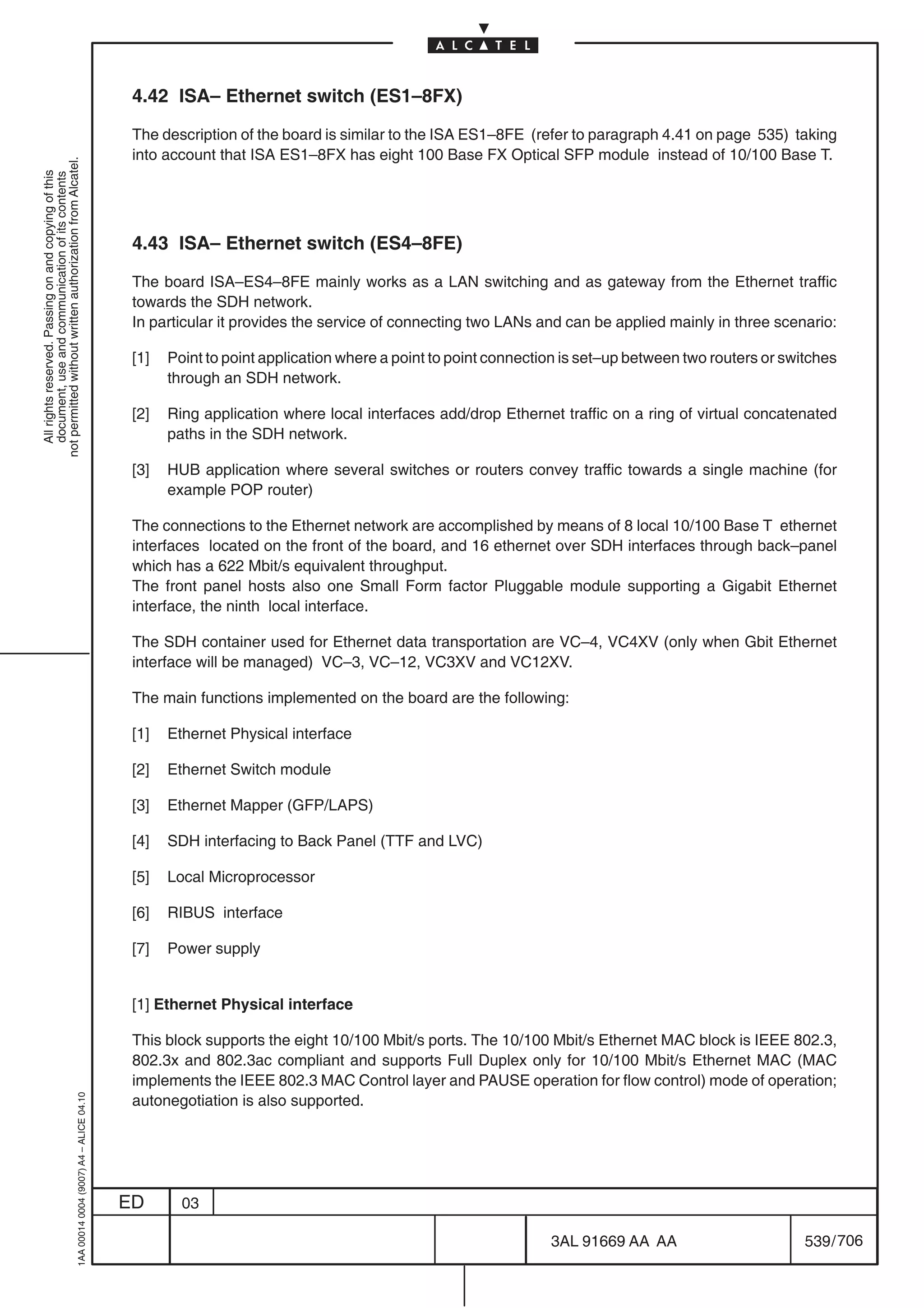 4.42 ISA– Ethernet switch (ES1–8FX)

                                                                                            The description of the board is similar to the ISA ES1–8FE (refer to paragraph 4.41 on page 535) taking
                                                                                            into account that ISA ES1–8FX has eight 100 Base FX Optical SFP module instead of 10/100 Base T.
not permitted without written authorization from Alcatel.
  All rights reserved. Passing on and copying of this
  document, use and communication of its contents




                                                                                            4.43 ISA– Ethernet switch (ES4–8FE)

                                                                                            The board ISA–ES4–8FE mainly works as a LAN switching and as gateway from the Ethernet traffic
                                                                                            towards the SDH network.
                                                                                            In particular it provides the service of connecting two LANs and can be applied mainly in three scenario:

                                                                                            [1]   Point to point application where a point to point connection is set–up between two routers or switches
                                                                                                  through an SDH network.

                                                                                            [2]   Ring application where local interfaces add/drop Ethernet traffic on a ring of virtual concatenated
                                                                                                  paths in the SDH network.

                                                                                            [3]   HUB application where several switches or routers convey traffic towards a single machine (for
                                                                                                  example POP router)

                                                                                            The connections to the Ethernet network are accomplished by means of 8 local 10/100 Base T ethernet
                                                                                            interfaces located on the front of the board, and 16 ethernet over SDH interfaces through back–panel
                                                                                            which has a 622 Mbit/s equivalent throughput.
                                                                                            The front panel hosts also one Small Form factor Pluggable module supporting a Gigabit Ethernet
                                                                                            interface, the ninth local interface.

                                                                                            The SDH container used for Ethernet data transportation are VC–4, VC4XV (only when Gbit Ethernet
                                                                                            interface will be managed) VC–3, VC–12, VC3XV and VC12XV.

                                                                                            The main functions implemented on the board are the following:

                                                                                            [1]   Ethernet Physical interface

                                                                                            [2]   Ethernet Switch module

                                                                                            [3]   Ethernet Mapper (GFP/LAPS)

                                                                                            [4]   SDH interfacing to Back Panel (TTF and LVC)

                                                                                            [5]   Local Microprocessor

                                                                                            [6]   RIBUS interface

                                                                                            [7]   Power supply


                                                                                            [1] Ethernet Physical interface

                                                                                            This block supports the eight 10/100 Mbit/s ports. The 10/100 Mbit/s Ethernet MAC block is IEEE 802.3,
                                                                                            802.3x and 802.3ac compliant and supports Full Duplex only for 10/100 Mbit/s Ethernet MAC (MAC
                                                                                            implements the IEEE 802.3 MAC Control layer and PAUSE operation for flow control) mode of operation;
                                                                                            autonegotiation is also supported.
                                                  1AA 00014 0004 (9007) A4 – ALICE 04.10




                                                                                           ED       03

                                                                                                                                                            3AL 91669 AA AA                        539 / 706


                                                                                                                                                                          706
 