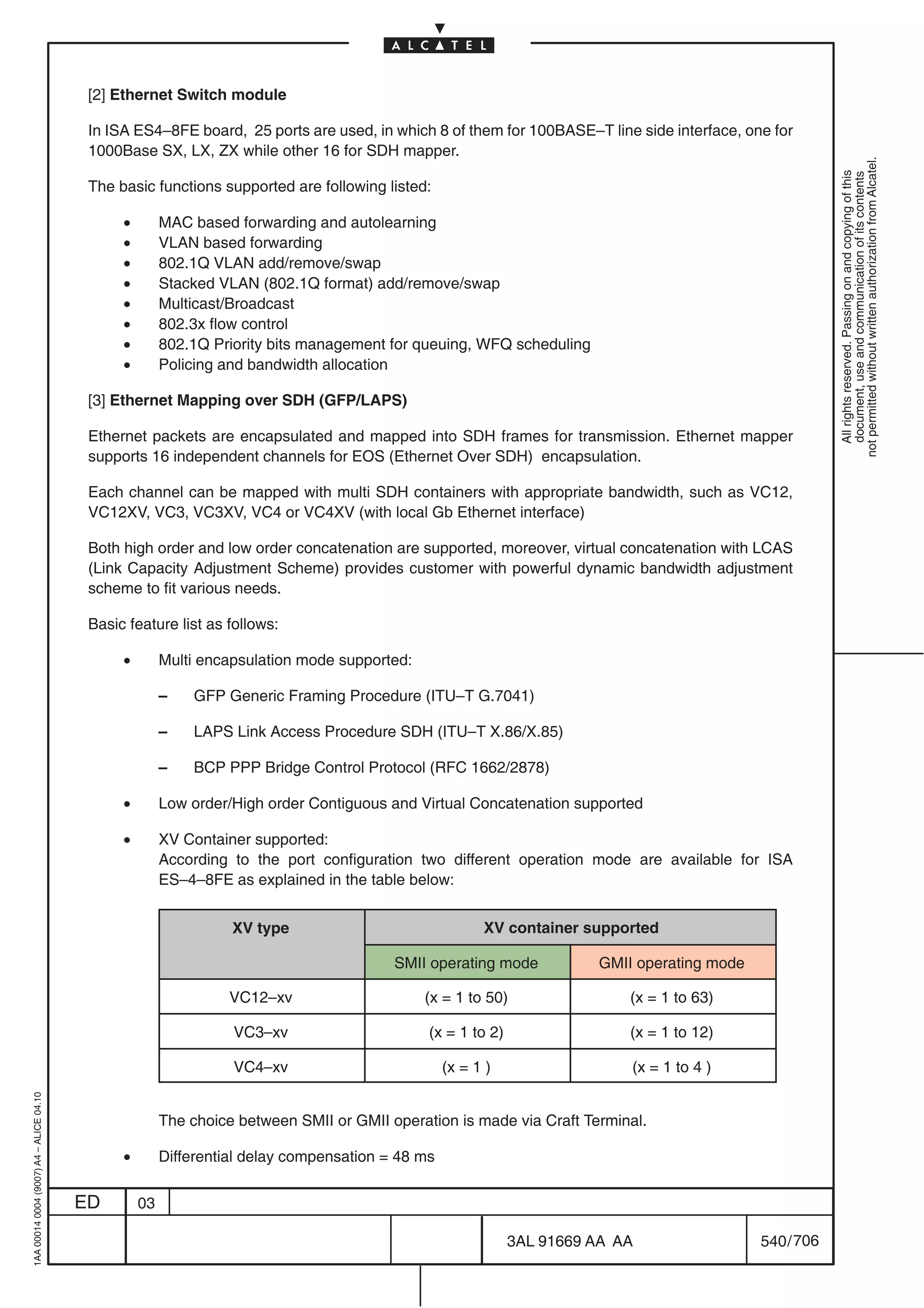 [2] Ethernet Switch module

                                          In ISA ES4–8FE board, 25 ports are used, in which 8 of them for 100BASE–T line side interface, one for
                                          1000Base SX, LX, ZX while other 16 for SDH mapper.




                                                                                                                                                         not permitted without written authorization from Alcatel.
                                                                                                                                                           All rights reserved. Passing on and copying of this
                                                                                                                                                           document, use and communication of its contents
                                          The basic functions supported are following listed:

                                               •        MAC based forwarding and autolearning
                                               •        VLAN based forwarding
                                               •        802.1Q VLAN add/remove/swap
                                               •        Stacked VLAN (802.1Q format) add/remove/swap
                                               •        Multicast/Broadcast
                                               •        802.3x flow control
                                               •        802.1Q Priority bits management for queuing, WFQ scheduling
                                               •        Policing and bandwidth allocation

                                          [3] Ethernet Mapping over SDH (GFP/LAPS)

                                          Ethernet packets are encapsulated and mapped into SDH frames for transmission. Ethernet mapper
                                          supports 16 independent channels for EOS (Ethernet Over SDH) encapsulation.

                                          Each channel can be mapped with multi SDH containers with appropriate bandwidth, such as VC12,
                                          VC12XV, VC3, VC3XV, VC4 or VC4XV (with local Gb Ethernet interface)

                                          Both high order and low order concatenation are supported, moreover, virtual concatenation with LCAS
                                          (Link Capacity Adjustment Scheme) provides customer with powerful dynamic bandwidth adjustment
                                          scheme to fit various needs.

                                          Basic feature list as follows:

                                               •        Multi encapsulation mode supported:

                                                        –   GFP Generic Framing Procedure (ITU–T G.7041)

                                                        –   LAPS Link Access Procedure SDH (ITU–T X.86/X.85)

                                                        –   BCP PPP Bridge Control Protocol (RFC 1662/2878)

                                               •        Low order/High order Contiguous and Virtual Concatenation supported

                                               •        XV Container supported:
                                                        According to the port configuration two different operation mode are available for ISA
                                                        ES–4–8FE as explained in the table below:


                                                                  XV type                               XV container supported

                                                                                         SMII operating mode           GMII operating mode

                                                                 VC12–xv                      (x = 1 to 50)                  (x = 1 to 63)

                                                                  VC3–xv                      (x = 1 to 2)                   (x = 1 to 12)

                                                                  VC4–xv                          (x = 1 )                   (x = 1 to 4 )
1AA 00014 0004 (9007) A4 – ALICE 04.10




                                                        The choice between SMII or GMII operation is made via Craft Terminal.

                                               •        Differential delay compensation = 48 ms


                                         ED        03

                                                                                                             3AL 91669 AA AA                 540 / 706


                                                                                                                       706
 