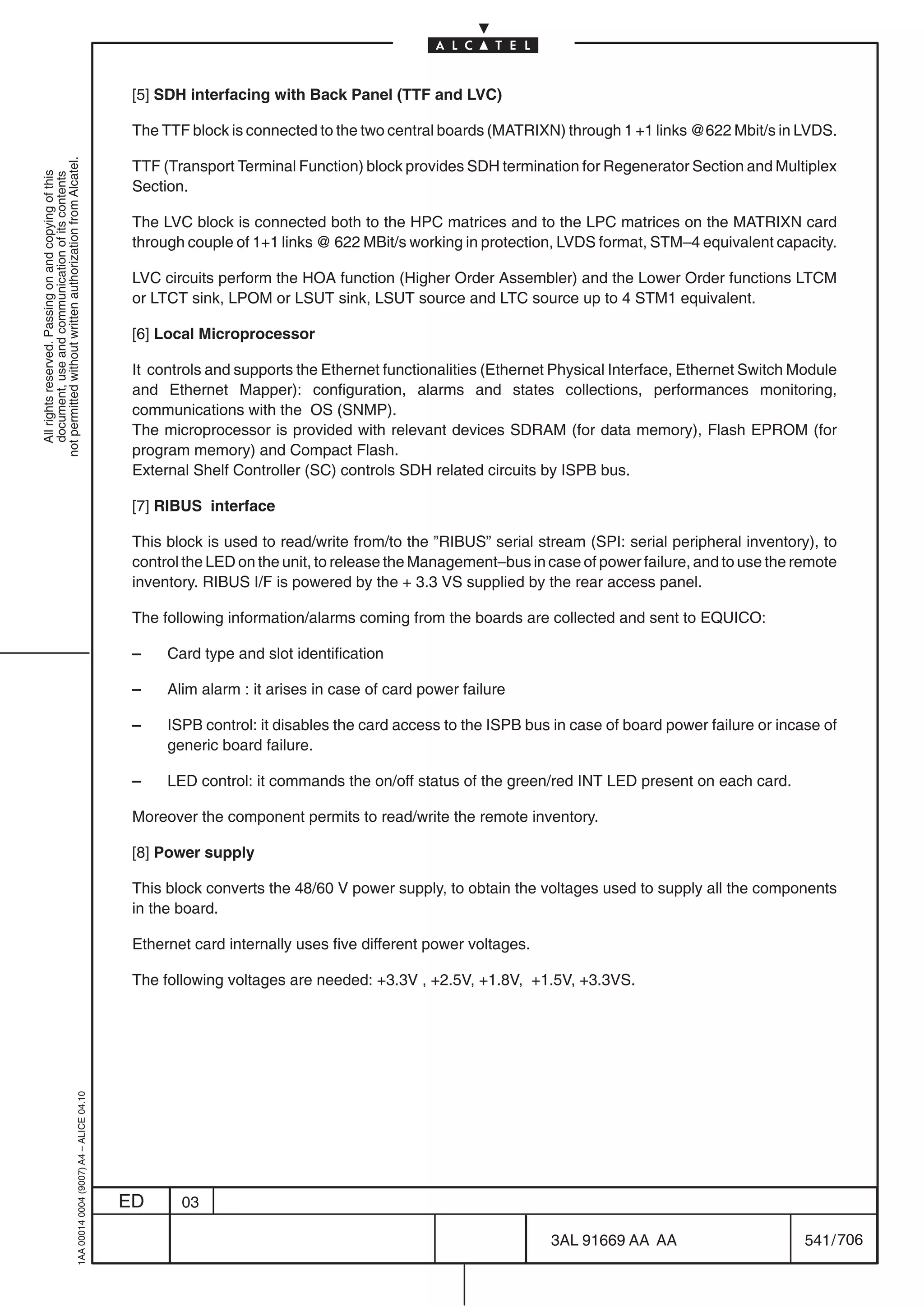 [5] SDH interfacing with Back Panel (TTF and LVC)

                                                                                            The TTF block is connected to the two central boards (MATRIXN) through 1 +1 links @622 Mbit/s in LVDS.
not permitted without written authorization from Alcatel.




                                                                                            TTF (Transport Terminal Function) block provides SDH termination for Regenerator Section and Multiplex
  All rights reserved. Passing on and copying of this
  document, use and communication of its contents




                                                                                            Section.

                                                                                            The LVC block is connected both to the HPC matrices and to the LPC matrices on the MATRIXN card
                                                                                            through couple of 1+1 links @ 622 MBit/s working in protection, LVDS format, STM–4 equivalent capacity.

                                                                                            LVC circuits perform the HOA function (Higher Order Assembler) and the Lower Order functions LTCM
                                                                                            or LTCT sink, LPOM or LSUT sink, LSUT source and LTC source up to 4 STM1 equivalent.

                                                                                            [6] Local Microprocessor

                                                                                            It controls and supports the Ethernet functionalities (Ethernet Physical Interface, Ethernet Switch Module
                                                                                            and Ethernet Mapper): configuration, alarms and states collections, performances monitoring,
                                                                                            communications with the OS (SNMP).
                                                                                            The microprocessor is provided with relevant devices SDRAM (for data memory), Flash EPROM (for
                                                                                            program memory) and Compact Flash.
                                                                                            External Shelf Controller (SC) controls SDH related circuits by ISPB bus.

                                                                                            [7] RIBUS interface

                                                                                            This block is used to read/write from/to the ”RIBUS” serial stream (SPI: serial peripheral inventory), to
                                                                                            control the LED on the unit, to release the Management–bus in case of power failure, and to use the remote
                                                                                            inventory. RIBUS I/F is powered by the + 3.3 VS supplied by the rear access panel.

                                                                                            The following information/alarms coming from the boards are collected and sent to EQUICO:

                                                                                            –    Card type and slot identification

                                                                                            –    Alim alarm : it arises in case of card power failure

                                                                                            –    ISPB control: it disables the card access to the ISPB bus in case of board power failure or incase of
                                                                                                 generic board failure.

                                                                                            –    LED control: it commands the on/off status of the green/red INT LED present on each card.

                                                                                            Moreover the component permits to read/write the remote inventory.

                                                                                            [8] Power supply

                                                                                            This block converts the 48/60 V power supply, to obtain the voltages used to supply all the components
                                                                                            in the board.

                                                                                            Ethernet card internally uses five different power voltages.

                                                                                            The following voltages are needed: +3.3V , +2.5V, +1.8V, +1.5V, +3.3VS.
                                                  1AA 00014 0004 (9007) A4 – ALICE 04.10




                                                                                           ED      03

                                                                                                                                                           3AL 91669 AA AA                       541 / 706


                                                                                                                                                                        706
 