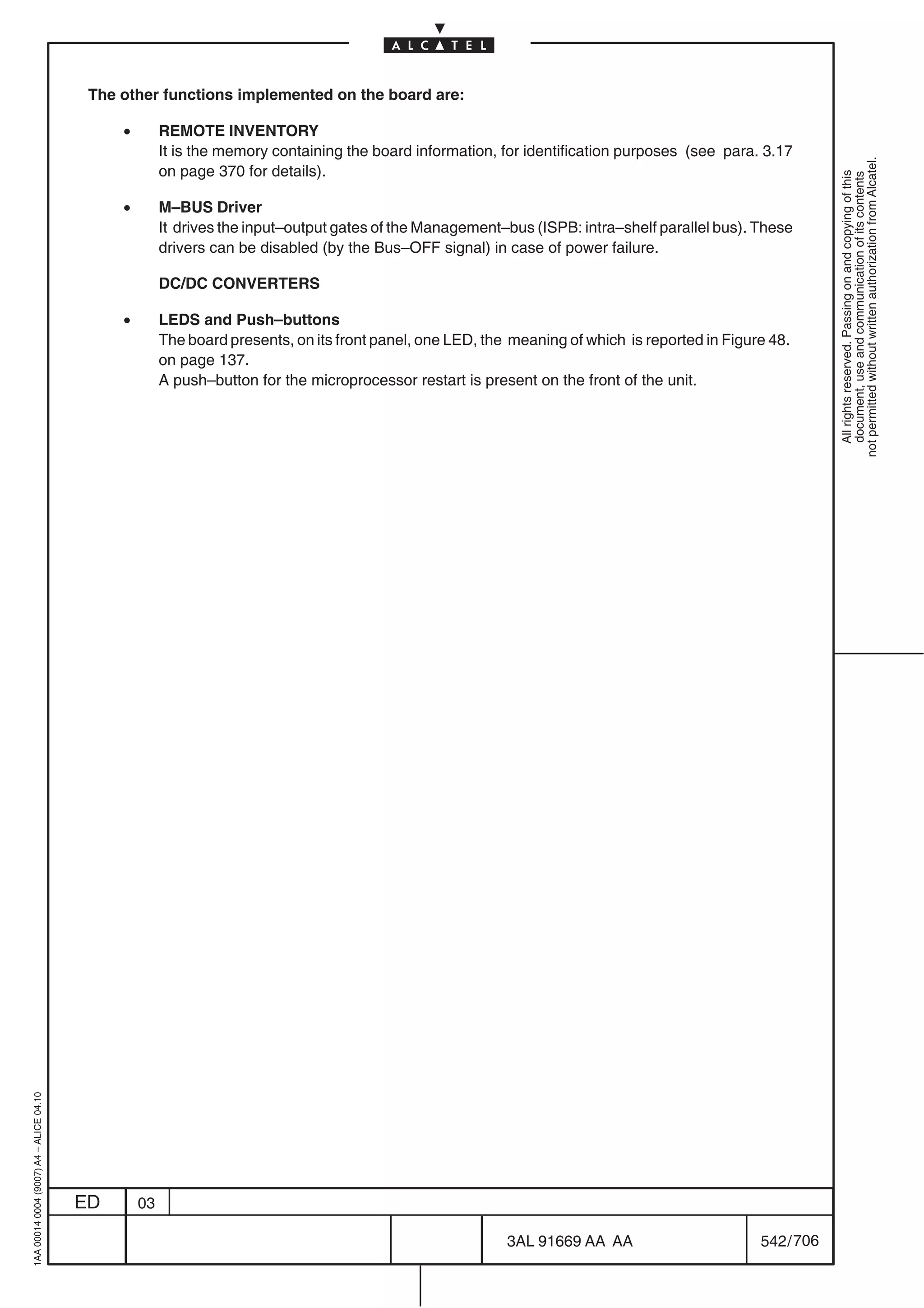 The other functions implemented on the board are:

                                              •        REMOTE INVENTORY
                                                       It is the memory containing the board information, for identification purposes (see para. 3.17




                                                                                                                                                             not permitted without written authorization from Alcatel.
                                                       on page 370 for details).




                                                                                                                                                               All rights reserved. Passing on and copying of this
                                                                                                                                                               document, use and communication of its contents
                                              •        M–BUS Driver
                                                       It drives the input–output gates of the Management–bus (ISPB: intra–shelf parallel bus). These
                                                       drivers can be disabled (by the Bus–OFF signal) in case of power failure.

                                                       DC/DC CONVERTERS

                                              •        LEDS and Push–buttons
                                                       The board presents, on its front panel, one LED, the meaning of which is reported in Figure 48.
                                                       on page 137.
                                                       A push–button for the microprocessor restart is present on the front of the unit.
1AA 00014 0004 (9007) A4 – ALICE 04.10




                                         ED       03

                                                                                                           3AL 91669 AA AA                       542 / 706


                                                                                                                         706
 