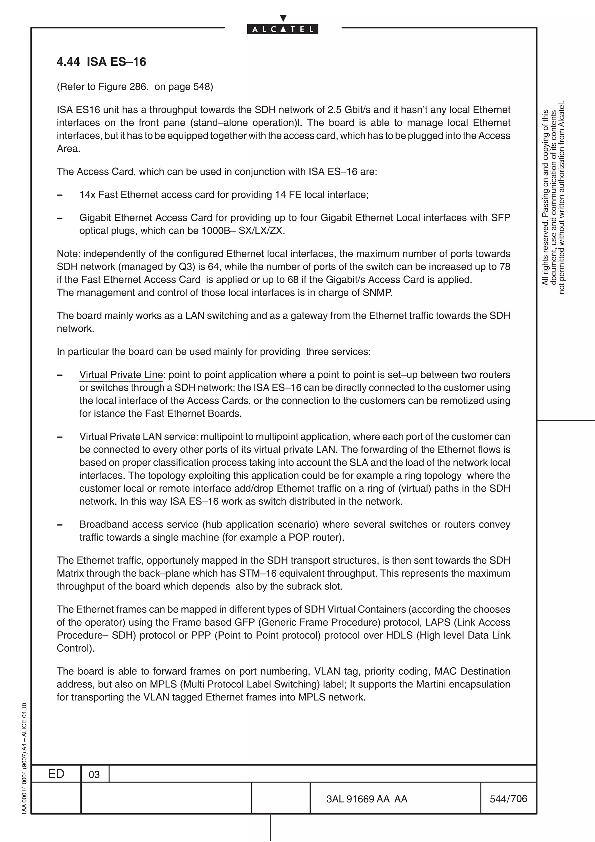 4.44 ISA ES–16

                                          (Refer to Figure 286. on page 548)




                                                                                                                                                             not permitted without written authorization from Alcatel.
                                          ISA ES16 unit has a throughput towards the SDH network of 2.5 Gbit/s and it hasn’t any local Ethernet




                                                                                                                                                               All rights reserved. Passing on and copying of this
                                                                                                                                                               document, use and communication of its contents
                                          interfaces on the front pane (stand–alone operation)l. The board is able to manage local Ethernet
                                          interfaces, but it has to be equipped together with the access card, which has to be plugged into the Access
                                          Area.

                                          The Access Card, which can be used in conjunction with ISA ES–16 are:

                                          –    14x Fast Ethernet access card for providing 14 FE local interface;

                                          –    Gigabit Ethernet Access Card for providing up to four Gigabit Ethernet Local interfaces with SFP
                                               optical plugs, which can be 1000B– SX/LX/ZX.

                                          Note: independently of the configured Ethernet local interfaces, the maximum number of ports towards
                                          SDH network (managed by Q3) is 64, while the number of ports of the switch can be increased up to 78
                                          if the Fast Ethernet Access Card is applied or up to 68 if the Gigabit/s Access Card is applied.
                                          The management and control of those local interfaces is in charge of SNMP.

                                          The board mainly works as a LAN switching and as a gateway from the Ethernet traffic towards the SDH
                                          network.

                                          In particular the board can be used mainly for providing three services:

                                          –    Virtual Private Line: point to point application where a point to point is set–up between two routers
                                               or switches through a SDH network: the ISA ES–16 can be directly connected to the customer using
                                               the local interface of the Access Cards, or the connection to the customers can be remotized using
                                               for istance the Fast Ethernet Boards.

                                          –    Virtual Private LAN service: multipoint to multipoint application, where each port of the customer can
                                               be connected to every other ports of its virtual private LAN. The forwarding of the Ethernet flows is
                                               based on proper classification process taking into account the SLA and the load of the network local
                                               interfaces. The topology exploiting this application could be for example a ring topology where the
                                               customer local or remote interface add/drop Ethernet traffic on a ring of (virtual) paths in the SDH
                                               network. In this way ISA ES–16 work as switch distributed in the network.

                                          –    Broadband access service (hub application scenario) where several switches or routers convey
                                               traffic towards a single machine (for example a POP router).

                                          The Ethernet traffic, opportunely mapped in the SDH transport structures, is then sent towards the SDH
                                          Matrix through the back–plane which has STM–16 equivalent throughput. This represents the maximum
                                          throughput of the board which depends also by the subrack slot.

                                          The Ethernet frames can be mapped in different types of SDH Virtual Containers (according the chooses
                                          of the operator) using the Frame based GFP (Generic Frame Procedure) protocol, LAPS (Link Access
                                          Procedure– SDH) protocol or PPP (Point to Point protocol) protocol over HDLS (High level Data Link
                                          Control).

                                          The board is able to forward frames on port numbering, VLAN tag, priority coding, MAC Destination
                                          address, but also on MPLS (Multi Protocol Label Switching) label; It supports the Martini encapsulation
                                          for transporting the VLAN tagged Ethernet frames into MPLS network.
1AA 00014 0004 (9007) A4 – ALICE 04.10




                                         ED      03

                                                                                                          3AL 91669 AA AA                        544 / 706


                                                                                                                        706
 