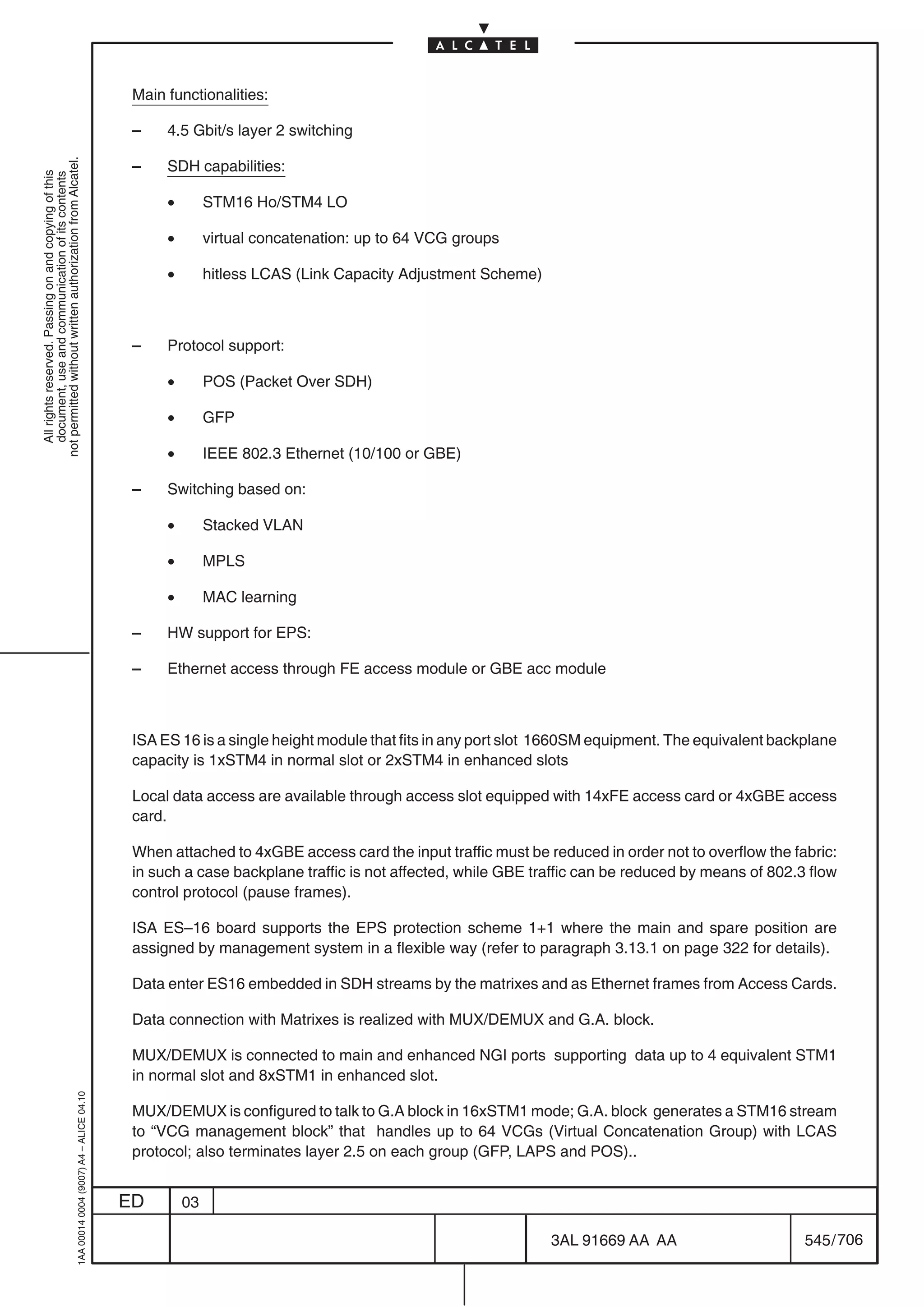 Main functionalities:

                                                                                            –    4.5 Gbit/s layer 2 switching
not permitted without written authorization from Alcatel.




                                                                                            –    SDH capabilities:
  All rights reserved. Passing on and copying of this
  document, use and communication of its contents




                                                                                                 •        STM16 Ho/STM4 LO

                                                                                                 •        virtual concatenation: up to 64 VCG groups

                                                                                                 •        hitless LCAS (Link Capacity Adjustment Scheme)



                                                                                            –    Protocol support:

                                                                                                 •        POS (Packet Over SDH)

                                                                                                 •        GFP

                                                                                                 •        IEEE 802.3 Ethernet (10/100 or GBE)

                                                                                            –    Switching based on:

                                                                                                 •        Stacked VLAN

                                                                                                 •        MPLS

                                                                                                 •        MAC learning

                                                                                            –    HW support for EPS:

                                                                                            –    Ethernet access through FE access module or GBE acc module



                                                                                            ISA ES 16 is a single height module that fits in any port slot 1660SM equipment. The equivalent backplane
                                                                                            capacity is 1xSTM4 in normal slot or 2xSTM4 in enhanced slots

                                                                                            Local data access are available through access slot equipped with 14xFE access card or 4xGBE access
                                                                                            card.

                                                                                            When attached to 4xGBE access card the input traffic must be reduced in order not to overflow the fabric:
                                                                                            in such a case backplane traffic is not affected, while GBE traffic can be reduced by means of 802.3 flow
                                                                                            control protocol (pause frames).

                                                                                            ISA ES–16 board supports the EPS protection scheme 1+1 where the main and spare position are
                                                                                            assigned by management system in a flexible way (refer to paragraph 3.13.1 on page 322 for details).

                                                                                            Data enter ES16 embedded in SDH streams by the matrixes and as Ethernet frames from Access Cards.

                                                                                            Data connection with Matrixes is realized with MUX/DEMUX and G.A. block.

                                                                                            MUX/DEMUX is connected to main and enhanced NGI ports supporting data up to 4 equivalent STM1
                                                                                            in normal slot and 8xSTM1 in enhanced slot.
                                                  1AA 00014 0004 (9007) A4 – ALICE 04.10




                                                                                            MUX/DEMUX is configured to talk to G.A block in 16xSTM1 mode; G.A. block generates a STM16 stream
                                                                                            to “VCG management block” that handles up to 64 VCGs (Virtual Concatenation Group) with LCAS
                                                                                            protocol; also terminates layer 2.5 on each group (GFP, LAPS and POS)..


                                                                                           ED        03

                                                                                                                                                           3AL 91669 AA AA                      545 / 706


                                                                                                                                                                        706
 