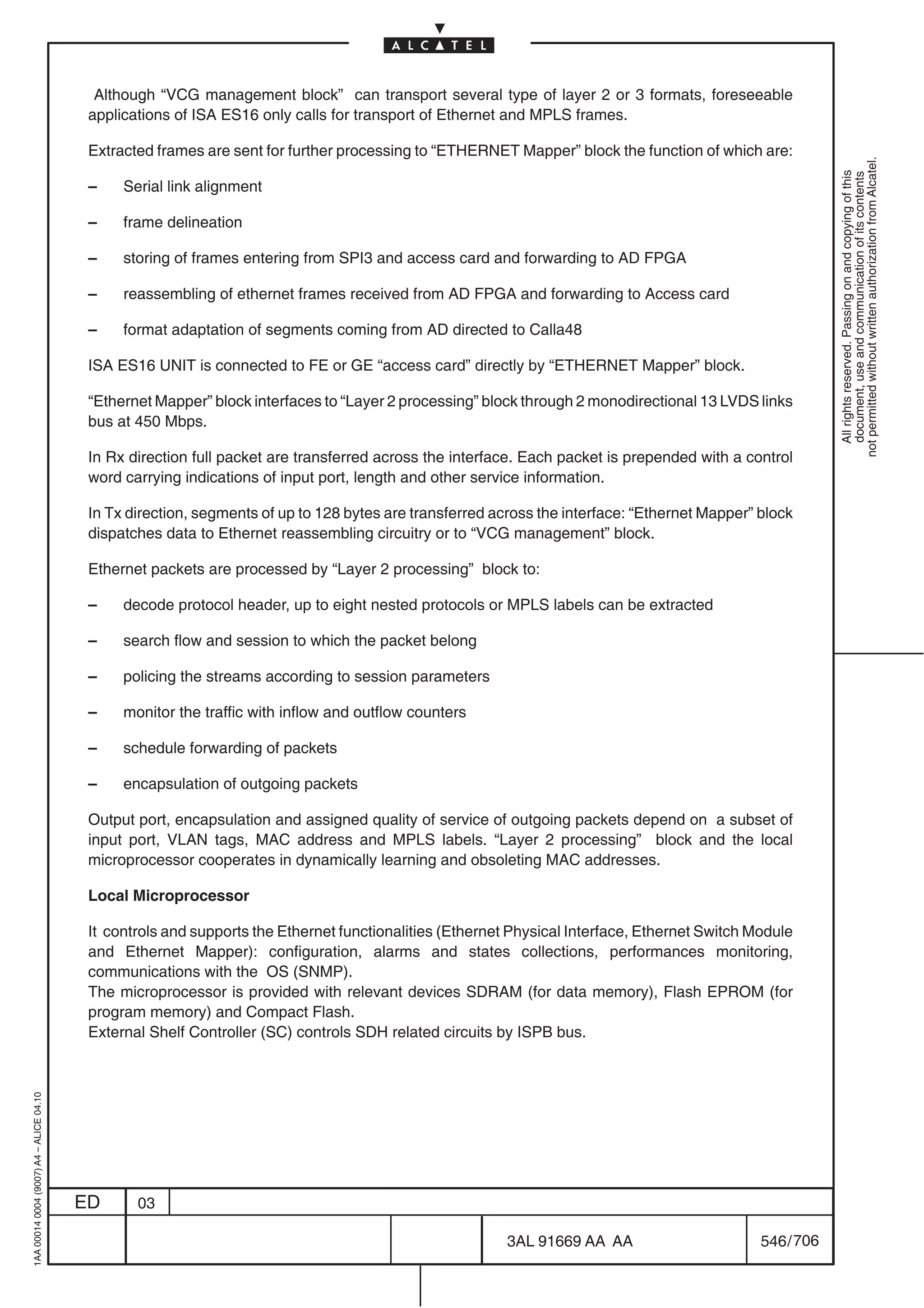 Although “VCG management block” can transport several type of layer 2 or 3 formats, foreseeable
                                          applications of ISA ES16 only calls for transport of Ethernet and MPLS frames.

                                          Extracted frames are sent for further processing to “ETHERNET Mapper” block the function of which are:




                                                                                                                                                           not permitted without written authorization from Alcatel.
                                                                                                                                                             All rights reserved. Passing on and copying of this
                                                                                                                                                             document, use and communication of its contents
                                          –    Serial link alignment

                                          –    frame delineation

                                          –    storing of frames entering from SPI3 and access card and forwarding to AD FPGA

                                          –    reassembling of ethernet frames received from AD FPGA and forwarding to Access card

                                          –    format adaptation of segments coming from AD directed to Calla48

                                          ISA ES16 UNIT is connected to FE or GE “access card” directly by “ETHERNET Mapper” block.

                                          “Ethernet Mapper” block interfaces to “Layer 2 processing” block through 2 monodirectional 13 LVDS links
                                          bus at 450 Mbps.

                                          In Rx direction full packet are transferred across the interface. Each packet is prepended with a control
                                          word carrying indications of input port, length and other service information.

                                          In Tx direction, segments of up to 128 bytes are transferred across the interface: “Ethernet Mapper” block
                                          dispatches data to Ethernet reassembling circuitry or to “VCG management” block.

                                          Ethernet packets are processed by “Layer 2 processing” block to:

                                          –    decode protocol header, up to eight nested protocols or MPLS labels can be extracted

                                          –    search flow and session to which the packet belong

                                          –    policing the streams according to session parameters

                                          –    monitor the traffic with inflow and outflow counters

                                          –    schedule forwarding of packets

                                          –    encapsulation of outgoing packets

                                          Output port, encapsulation and assigned quality of service of outgoing packets depend on a subset of
                                          input port, VLAN tags, MAC address and MPLS labels. “Layer 2 processing” block and the local
                                          microprocessor cooperates in dynamically learning and obsoleting MAC addresses.

                                          Local Microprocessor

                                          It controls and supports the Ethernet functionalities (Ethernet Physical Interface, Ethernet Switch Module
                                          and Ethernet Mapper): configuration, alarms and states collections, performances monitoring,
                                          communications with the OS (SNMP).
                                          The microprocessor is provided with relevant devices SDRAM (for data memory), Flash EPROM (for
                                          program memory) and Compact Flash.
                                          External Shelf Controller (SC) controls SDH related circuits by ISPB bus.
1AA 00014 0004 (9007) A4 – ALICE 04.10




                                         ED      03

                                                                                                        3AL 91669 AA AA                        546 / 706


                                                                                                                      706
 
