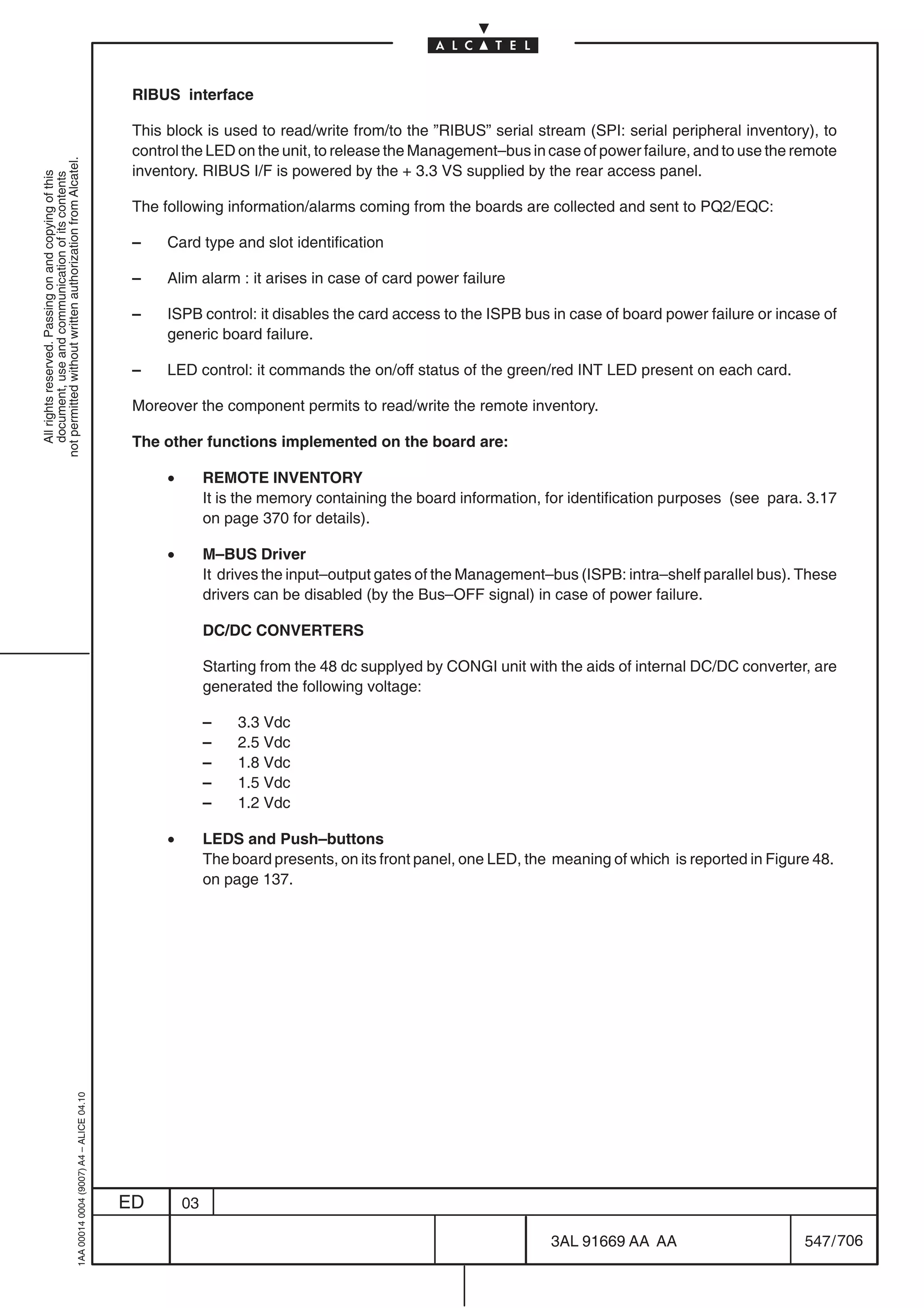 RIBUS interface

                                                                                            This block is used to read/write from/to the ”RIBUS” serial stream (SPI: serial peripheral inventory), to
                                                                                            control the LED on the unit, to release the Management–bus in case of power failure, and to use the remote
not permitted without written authorization from Alcatel.




                                                                                            inventory. RIBUS I/F is powered by the + 3.3 VS supplied by the rear access panel.
  All rights reserved. Passing on and copying of this
  document, use and communication of its contents




                                                                                            The following information/alarms coming from the boards are collected and sent to PQ2/EQC:

                                                                                            –    Card type and slot identification

                                                                                            –    Alim alarm : it arises in case of card power failure

                                                                                            –    ISPB control: it disables the card access to the ISPB bus in case of board power failure or incase of
                                                                                                 generic board failure.

                                                                                            –    LED control: it commands the on/off status of the green/red INT LED present on each card.

                                                                                            Moreover the component permits to read/write the remote inventory.

                                                                                            The other functions implemented on the board are:

                                                                                                 •        REMOTE INVENTORY
                                                                                                          It is the memory containing the board information, for identification purposes (see para. 3.17
                                                                                                          on page 370 for details).

                                                                                                 •        M–BUS Driver
                                                                                                          It drives the input–output gates of the Management–bus (ISPB: intra–shelf parallel bus). These
                                                                                                          drivers can be disabled (by the Bus–OFF signal) in case of power failure.

                                                                                                          DC/DC CONVERTERS

                                                                                                          Starting from the 48 dc supplyed by CONGI unit with the aids of internal DC/DC converter, are
                                                                                                          generated the following voltage:

                                                                                                          –    3.3 Vdc
                                                                                                          –    2.5 Vdc
                                                                                                          –    1.8 Vdc
                                                                                                          –    1.5 Vdc
                                                                                                          –    1.2 Vdc

                                                                                                 •        LEDS and Push–buttons
                                                                                                          The board presents, on its front panel, one LED, the meaning of which is reported in Figure 48.
                                                                                                          on page 137.
                                                  1AA 00014 0004 (9007) A4 – ALICE 04.10




                                                                                           ED        03

                                                                                                                                                              3AL 91669 AA AA                       547 / 706


                                                                                                                                                                            706
 
