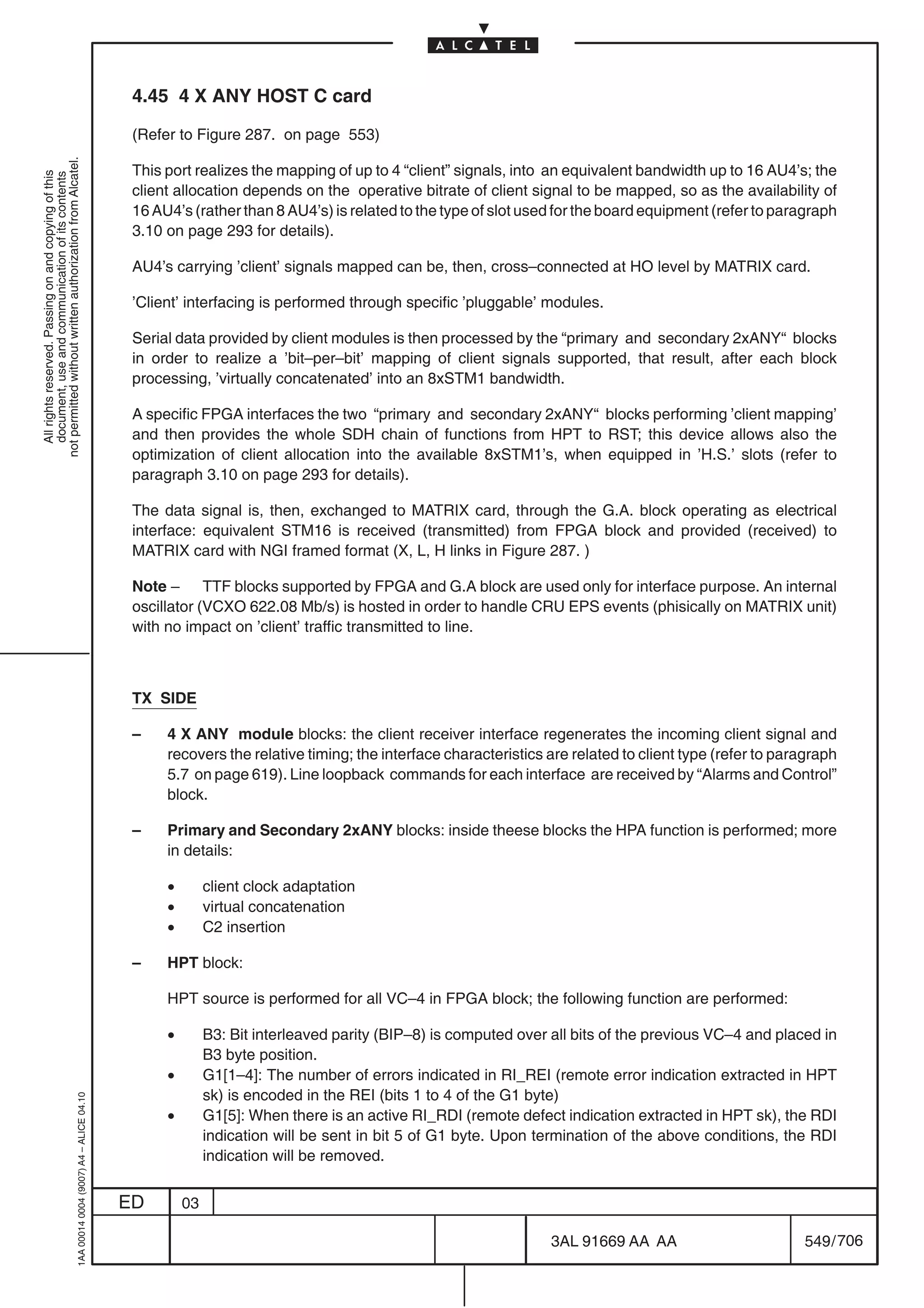 4.45 4 X ANY HOST C card

                                                                                            (Refer to Figure 287. on page 553)
not permitted without written authorization from Alcatel.




                                                                                            This port realizes the mapping of up to 4 “client” signals, into an equivalent bandwidth up to 16 AU4’s; the
  All rights reserved. Passing on and copying of this
  document, use and communication of its contents




                                                                                            client allocation depends on the operative bitrate of client signal to be mapped, so as the availability of
                                                                                            16 AU4’s (rather than 8 AU4’s) is related to the type of slot used for the board equipment (refer to paragraph
                                                                                            3.10 on page 293 for details).

                                                                                            AU4’s carrying ’client’ signals mapped can be, then, cross–connected at HO level by MATRIX card.

                                                                                            ’Client’ interfacing is performed through specific ’pluggable’ modules.

                                                                                            Serial data provided by client modules is then processed by the “primary and secondary 2xANY“ blocks
                                                                                            in order to realize a ’bit–per–bit’ mapping of client signals supported, that result, after each block
                                                                                            processing, ’virtually concatenated’ into an 8xSTM1 bandwidth.

                                                                                            A specific FPGA interfaces the two “primary and secondary 2xANY“ blocks performing ’client mapping’
                                                                                            and then provides the whole SDH chain of functions from HPT to RST; this device allows also the
                                                                                            optimization of client allocation into the available 8xSTM1’s, when equipped in ’H.S.’ slots (refer to
                                                                                            paragraph 3.10 on page 293 for details).

                                                                                            The data signal is, then, exchanged to MATRIX card, through the G.A. block operating as electrical
                                                                                            interface: equivalent STM16 is received (transmitted) from FPGA block and provided (received) to
                                                                                            MATRIX card with NGI framed format (X, L, H links in Figure 287. )

                                                                                            Note – TTF blocks supported by FPGA and G.A block are used only for interface purpose. An internal
                                                                                            oscillator (VCXO 622.08 Mb/s) is hosted in order to handle CRU EPS events (phisically on MATRIX unit)
                                                                                            with no impact on ’client’ traffic transmitted to line.



                                                                                            TX SIDE

                                                                                            –    4 X ANY module blocks: the client receiver interface regenerates the incoming client signal and
                                                                                                 recovers the relative timing; the interface characteristics are related to client type (refer to paragraph
                                                                                                 5.7 on page 619). Line loopback commands for each interface are received by “Alarms and Control”
                                                                                                 block.

                                                                                            –    Primary and Secondary 2xANY blocks: inside theese blocks the HPA function is performed; more
                                                                                                 in details:

                                                                                                 •        client clock adaptation
                                                                                                 •        virtual concatenation
                                                                                                 •        C2 insertion

                                                                                            –    HPT block:

                                                                                                 HPT source is performed for all VC–4 in FPGA block; the following function are performed:

                                                                                                 •        B3: Bit interleaved parity (BIP–8) is computed over all bits of the previous VC–4 and placed in
                                                                                                          B3 byte position.
                                                                                                 •        G1[1–4]: The number of errors indicated in RI_REI (remote error indication extracted in HPT
                                                                                                          sk) is encoded in the REI (bits 1 to 4 of the G1 byte)
                                                  1AA 00014 0004 (9007) A4 – ALICE 04.10




                                                                                                 •        G1[5]: When there is an active RI_RDI (remote defect indication extracted in HPT sk), the RDI
                                                                                                          indication will be sent in bit 5 of G1 byte. Upon termination of the above conditions, the RDI
                                                                                                          indication will be removed.


                                                                                           ED        03

                                                                                                                                                              3AL 91669 AA AA                        549 / 706


                                                                                                                                                                            706
 