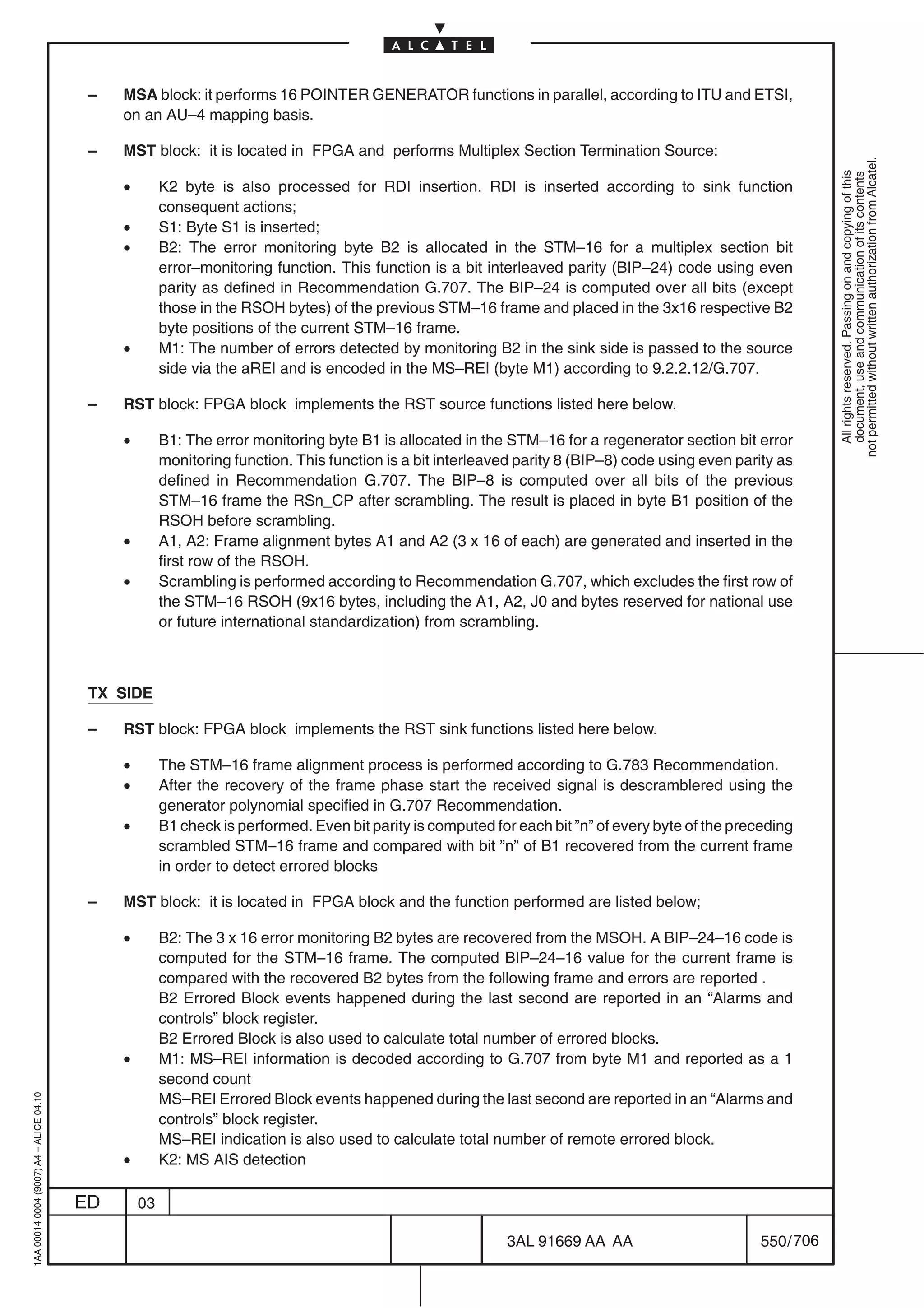 –   MSA block: it performs 16 POINTER GENERATOR functions in parallel, according to ITU and ETSI,
                                              on an AU–4 mapping basis.

                                          –   MST block: it is located in FPGA and performs Multiplex Section Termination Source:




                                                                                                                                                                not permitted without written authorization from Alcatel.
                                                                                                                                                                  All rights reserved. Passing on and copying of this
                                                                                                                                                                  document, use and communication of its contents
                                              •        K2 byte is also processed for RDI insertion. RDI is inserted according to sink function
                                                       consequent actions;
                                              •        S1: Byte S1 is inserted;
                                              •        B2: The error monitoring byte B2 is allocated in the STM–16 for a multiplex section bit
                                                       error–monitoring function. This function is a bit interleaved parity (BIP–24) code using even
                                                       parity as defined in Recommendation G.707. The BIP–24 is computed over all bits (except
                                                       those in the RSOH bytes) of the previous STM–16 frame and placed in the 3x16 respective B2
                                                       byte positions of the current STM–16 frame.
                                              •        M1: The number of errors detected by monitoring B2 in the sink side is passed to the source
                                                       side via the aREI and is encoded in the MS–REI (byte M1) according to 9.2.2.12/G.707.

                                          –   RST block: FPGA block implements the RST source functions listed here below.

                                              •        B1: The error monitoring byte B1 is allocated in the STM–16 for a regenerator section bit error
                                                       monitoring function. This function is a bit interleaved parity 8 (BIP–8) code using even parity as
                                                       defined in Recommendation G.707. The BIP–8 is computed over all bits of the previous
                                                       STM–16 frame the RSn_CP after scrambling. The result is placed in byte B1 position of the
                                                       RSOH before scrambling.
                                              •        A1, A2: Frame alignment bytes A1 and A2 (3 x 16 of each) are generated and inserted in the
                                                       first row of the RSOH.
                                              •        Scrambling is performed according to Recommendation G.707, which excludes the first row of
                                                       the STM–16 RSOH (9x16 bytes, including the A1, A2, J0 and bytes reserved for national use
                                                       or future international standardization) from scrambling.



                                          TX SIDE

                                          –   RST block: FPGA block implements the RST sink functions listed here below.

                                              •        The STM–16 frame alignment process is performed according to G.783 Recommendation.
                                              •        After the recovery of the frame phase start the received signal is descramblered using the
                                                       generator polynomial specified in G.707 Recommendation.
                                              •        B1 check is performed. Even bit parity is computed for each bit ”n” of every byte of the preceding
                                                       scrambled STM–16 frame and compared with bit ”n” of B1 recovered from the current frame
                                                       in order to detect errored blocks

                                          –   MST block: it is located in FPGA block and the function performed are listed below;

                                              •        B2: The 3 x 16 error monitoring B2 bytes are recovered from the MSOH. A BIP–24–16 code is
                                                       computed for the STM–16 frame. The computed BIP–24–16 value for the current frame is
                                                       compared with the recovered B2 bytes from the following frame and errors are reported .
                                                       B2 Errored Block events happened during the last second are reported in an “Alarms and
                                                       controls” block register.
                                                       B2 Errored Block is also used to calculate total number of errored blocks.
                                              •        M1: MS–REI information is decoded according to G.707 from byte M1 and reported as a 1
                                                       second count
                                                       MS–REI Errored Block events happened during the last second are reported in an “Alarms and
1AA 00014 0004 (9007) A4 – ALICE 04.10




                                                       controls” block register.
                                                       MS–REI indication is also used to calculate total number of remote errored block.
                                              •        K2: MS AIS detection

                                         ED       03

                                                                                                            3AL 91669 AA AA                         550 / 706


                                                                                                                          706
 