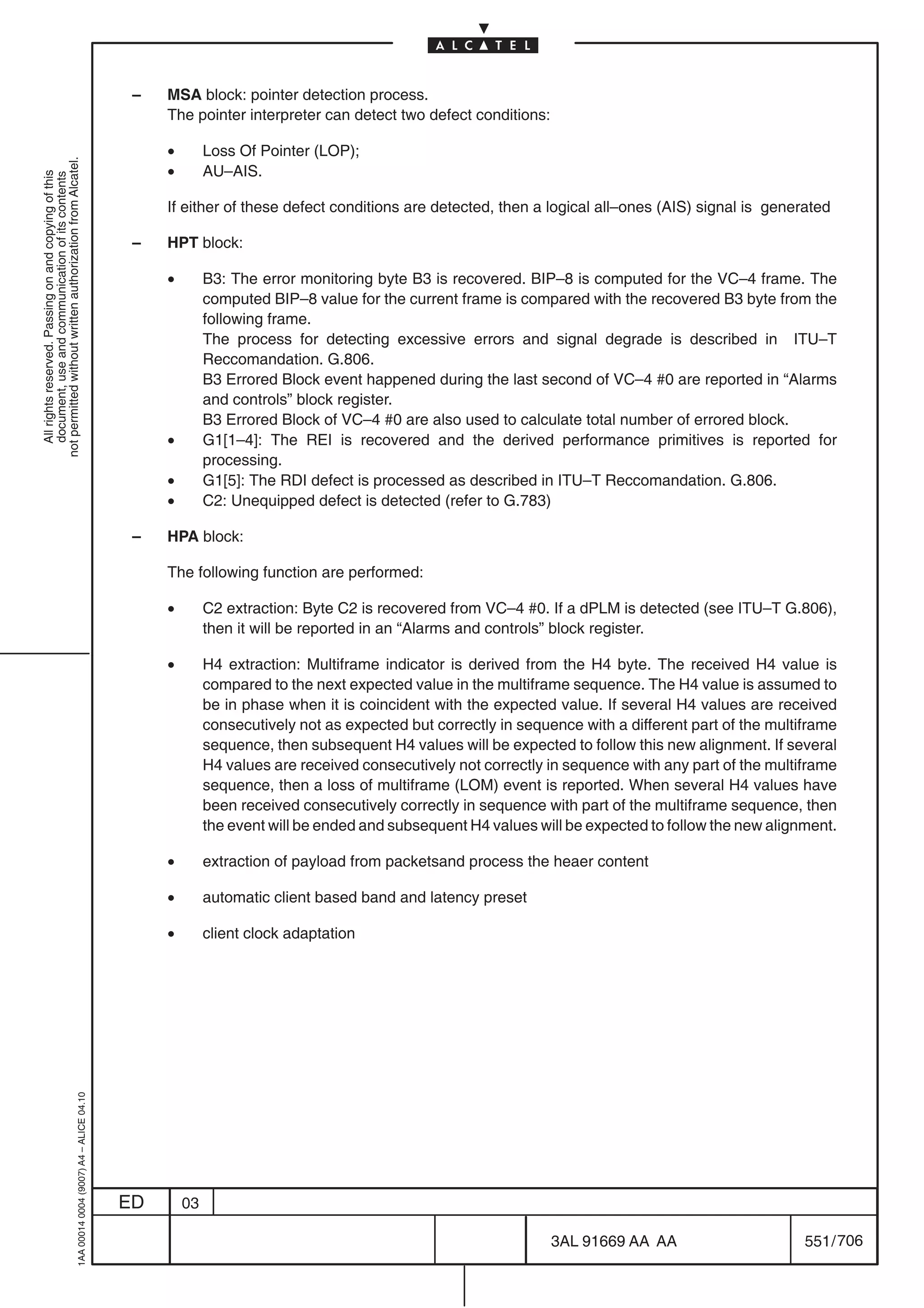 –   MSA block: pointer detection process.
                                                                                                The pointer interpreter can detect two defect conditions:

                                                                                                •        Loss Of Pointer (LOP);
not permitted without written authorization from Alcatel.




                                                                                                •        AU–AIS.
  All rights reserved. Passing on and copying of this
  document, use and communication of its contents




                                                                                                If either of these defect conditions are detected, then a logical all–ones (AIS) signal is generated

                                                                                            –   HPT block:

                                                                                                •        B3: The error monitoring byte B3 is recovered. BIP–8 is computed for the VC–4 frame. The
                                                                                                         computed BIP–8 value for the current frame is compared with the recovered B3 byte from the
                                                                                                         following frame.
                                                                                                         The process for detecting excessive errors and signal degrade is described in ITU–T
                                                                                                         Reccomandation. G.806.
                                                                                                         B3 Errored Block event happened during the last second of VC–4 #0 are reported in “Alarms
                                                                                                         and controls” block register.
                                                                                                         B3 Errored Block of VC–4 #0 are also used to calculate total number of errored block.
                                                                                                •        G1[1–4]: The REI is recovered and the derived performance primitives is reported for
                                                                                                         processing.
                                                                                                •        G1[5]: The RDI defect is processed as described in ITU–T Reccomandation. G.806.
                                                                                                •        C2: Unequipped defect is detected (refer to G.783)

                                                                                            –   HPA block:

                                                                                                The following function are performed:

                                                                                                •        C2 extraction: Byte C2 is recovered from VC–4 #0. If a dPLM is detected (see ITU–T G.806),
                                                                                                         then it will be reported in an “Alarms and controls” block register.

                                                                                                •        H4 extraction: Multiframe indicator is derived from the H4 byte. The received H4 value is
                                                                                                         compared to the next expected value in the multiframe sequence. The H4 value is assumed to
                                                                                                         be in phase when it is coincident with the expected value. If several H4 values are received
                                                                                                         consecutively not as expected but correctly in sequence with a different part of the multiframe
                                                                                                         sequence, then subsequent H4 values will be expected to follow this new alignment. If several
                                                                                                         H4 values are received consecutively not correctly in sequence with any part of the multiframe
                                                                                                         sequence, then a loss of multiframe (LOM) event is reported. When several H4 values have
                                                                                                         been received consecutively correctly in sequence with part of the multiframe sequence, then
                                                                                                         the event will be ended and subsequent H4 values will be expected to follow the new alignment.

                                                                                                •        extraction of payload from packetsand process the heaer content

                                                                                                •        automatic client based band and latency preset

                                                                                                •        client clock adaptation
                                                  1AA 00014 0004 (9007) A4 – ALICE 04.10




                                                                                           ED       03

                                                                                                                                                             3AL 91669 AA AA                       551 / 706


                                                                                                                                                                          706
 