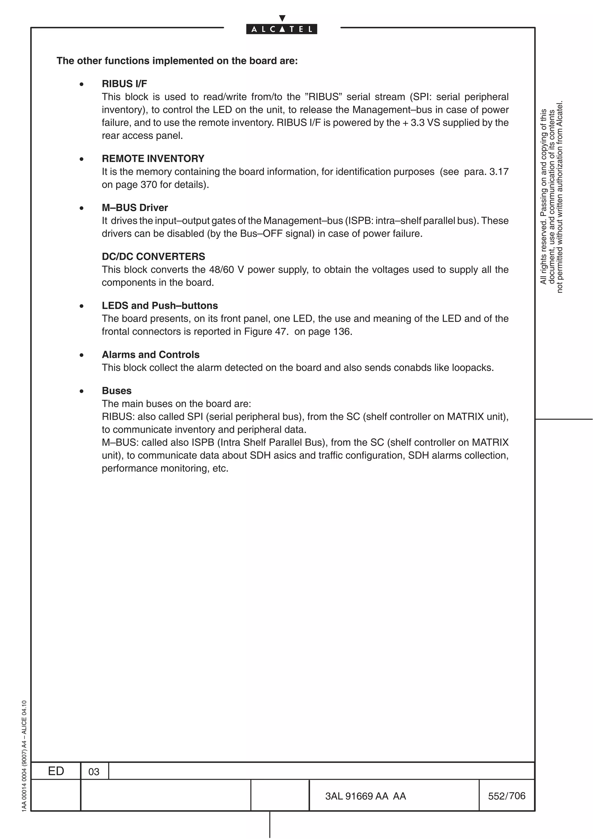 The other functions implemented on the board are:

                                              •        RIBUS I/F
                                                       This block is used to read/write from/to the ”RIBUS” serial stream (SPI: serial peripheral




                                                                                                                                                            not permitted without written authorization from Alcatel.
                                                       inventory), to control the LED on the unit, to release the Management–bus in case of power




                                                                                                                                                              All rights reserved. Passing on and copying of this
                                                                                                                                                              document, use and communication of its contents
                                                       failure, and to use the remote inventory. RIBUS I/F is powered by the + 3.3 VS supplied by the
                                                       rear access panel.

                                              •        REMOTE INVENTORY
                                                       It is the memory containing the board information, for identification purposes (see para. 3.17
                                                       on page 370 for details).

                                              •        M–BUS Driver
                                                       It drives the input–output gates of the Management–bus (ISPB: intra–shelf parallel bus). These
                                                       drivers can be disabled (by the Bus–OFF signal) in case of power failure.

                                                       DC/DC CONVERTERS
                                                       This block converts the 48/60 V power supply, to obtain the voltages used to supply all the
                                                       components in the board.

                                              •        LEDS and Push–buttons
                                                       The board presents, on its front panel, one LED, the use and meaning of the LED and of the
                                                       frontal connectors is reported in Figure 47. on page 136.

                                              •        Alarms and Controls
                                                       This block collect the alarm detected on the board and also sends conabds like loopacks.

                                              •        Buses
                                                       The main buses on the board are:
                                                       RIBUS: also called SPI (serial peripheral bus), from the SC (shelf controller on MATRIX unit),
                                                       to communicate inventory and peripheral data.
                                                       M–BUS: called also ISPB (Intra Shelf Parallel Bus), from the SC (shelf controller on MATRIX
                                                       unit), to communicate data about SDH asics and traffic configuration, SDH alarms collection,
                                                       performance monitoring, etc.
1AA 00014 0004 (9007) A4 – ALICE 04.10




                                         ED       03

                                                                                                          3AL 91669 AA AA                       552 / 706


                                                                                                                        706
 