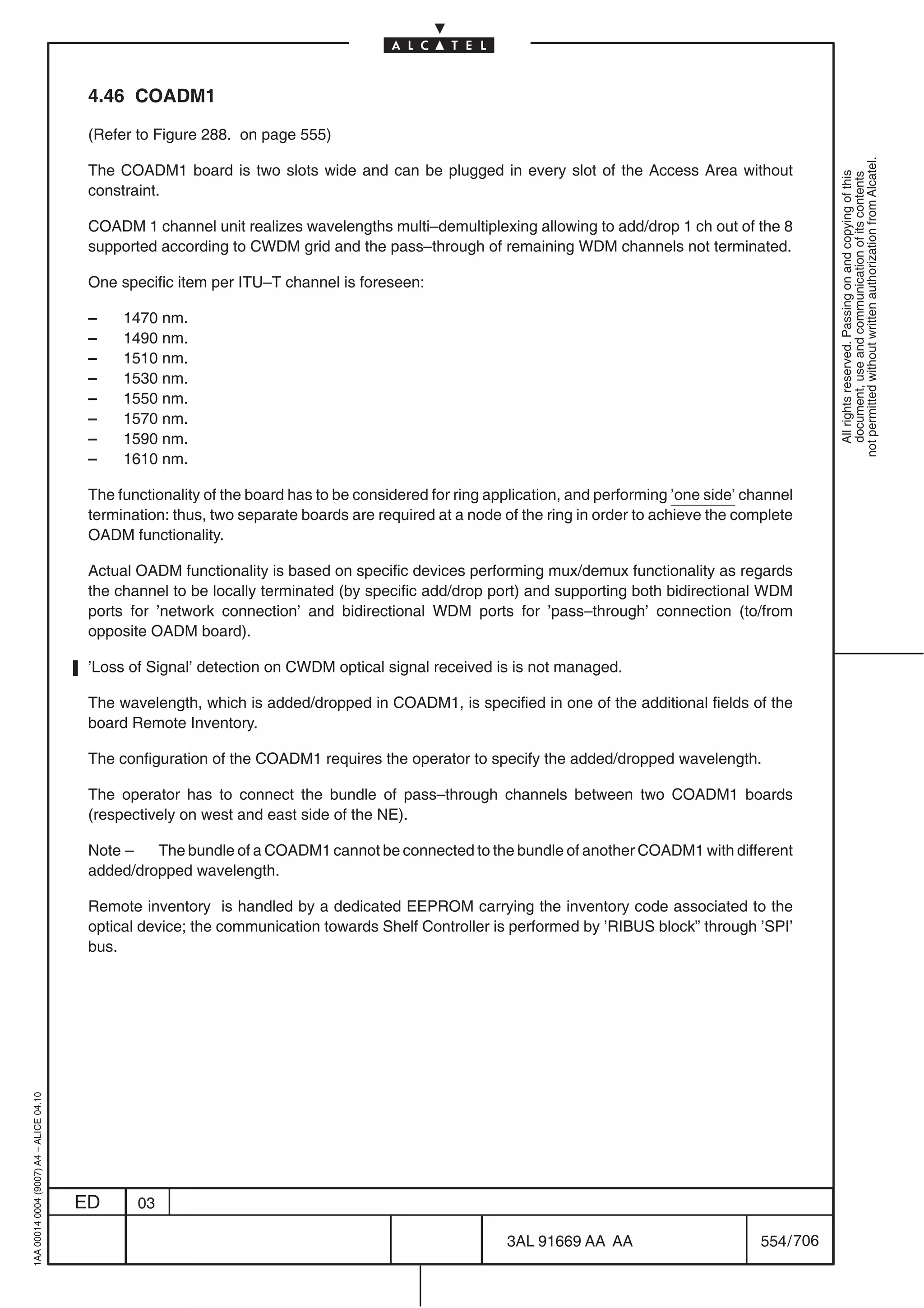 4.46 COADM1

                                          (Refer to Figure 288. on page 555)




                                                                                                                                                            not permitted without written authorization from Alcatel.
                                          The COADM1 board is two slots wide and can be plugged in every slot of the Access Area without




                                                                                                                                                              All rights reserved. Passing on and copying of this
                                                                                                                                                              document, use and communication of its contents
                                          constraint.

                                          COADM 1 channel unit realizes wavelengths multi–demultiplexing allowing to add/drop 1 ch out of the 8
                                          supported according to CWDM grid and the pass–through of remaining WDM channels not terminated.

                                          One specific item per ITU–T channel is foreseen:

                                          –    1470 nm.
                                          –    1490 nm.
                                          –    1510 nm.
                                          –    1530 nm.
                                          –    1550 nm.
                                          –    1570 nm.
                                          –    1590 nm.
                                          –    1610 nm.

                                          The functionality of the board has to be considered for ring application, and performing ’one side’ channel
                                          termination: thus, two separate boards are required at a node of the ring in order to achieve the complete
                                          OADM functionality.

                                          Actual OADM functionality is based on specific devices performing mux/demux functionality as regards
                                          the channel to be locally terminated (by specific add/drop port) and supporting both bidirectional WDM
                                          ports for ’network connection’ and bidirectional WDM ports for ’pass–through’ connection (to/from
                                          opposite OADM board).

                                          ’Loss of Signal’ detection on CWDM optical signal received is is not managed.

                                          The wavelength, which is added/dropped in COADM1, is specified in one of the additional fields of the
                                          board Remote Inventory.

                                          The configuration of the COADM1 requires the operator to specify the added/dropped wavelength.

                                          The operator has to connect the bundle of pass–through channels between two COADM1 boards
                                          (respectively on west and east side of the NE).

                                          Note –   The bundle of a COADM1 cannot be connected to the bundle of another COADM1 with different
                                          added/dropped wavelength.

                                          Remote inventory is handled by a dedicated EEPROM carrying the inventory code associated to the
                                          optical device; the communication towards Shelf Controller is performed by ’RIBUS block” through ’SPI’
                                          bus.
1AA 00014 0004 (9007) A4 – ALICE 04.10




                                         ED      03

                                                                                                         3AL 91669 AA AA                        554 / 706


                                                                                                                       706
 