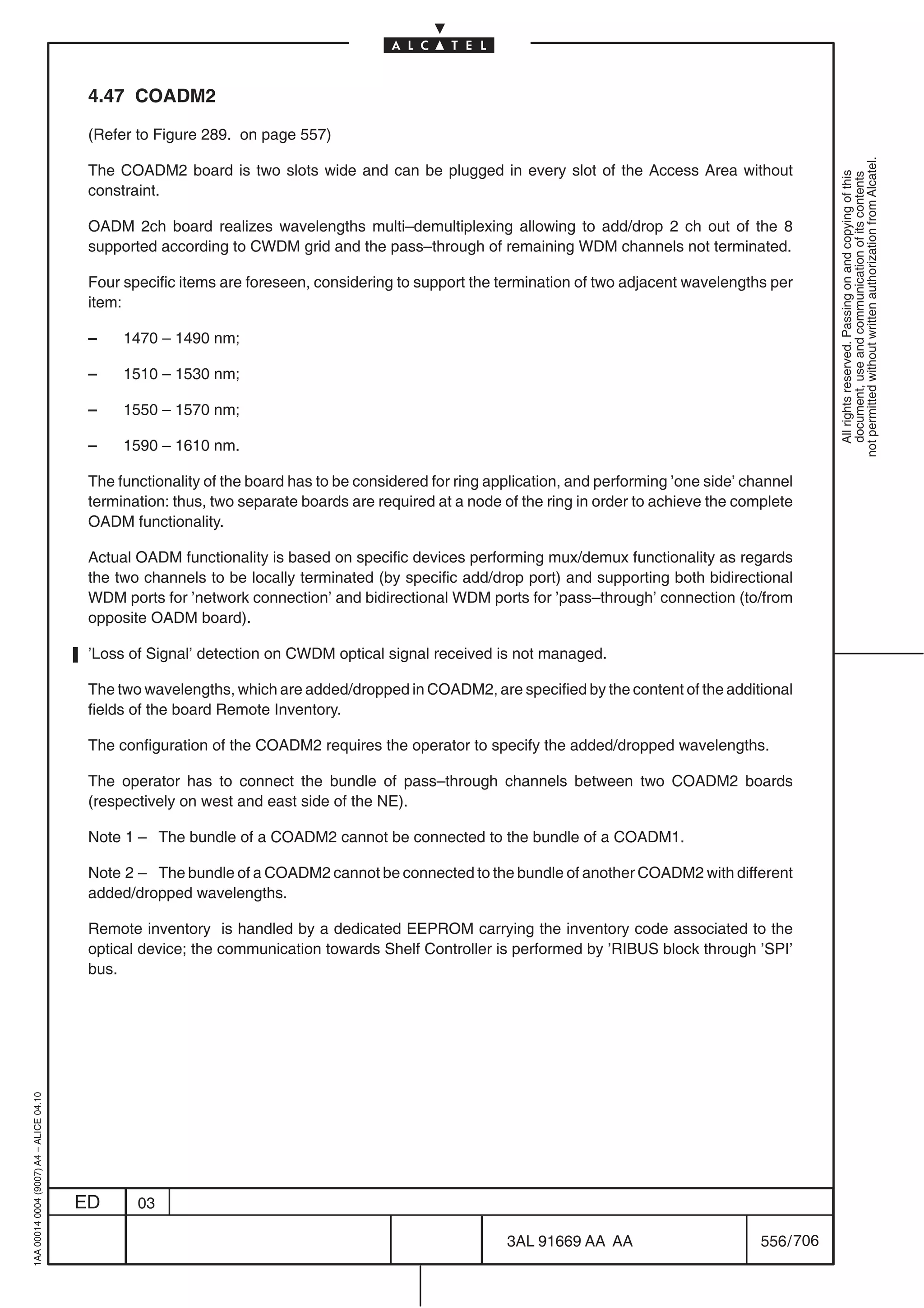 4.47 COADM2

                                          (Refer to Figure 289. on page 557)




                                                                                                                                                            not permitted without written authorization from Alcatel.
                                          The COADM2 board is two slots wide and can be plugged in every slot of the Access Area without




                                                                                                                                                              All rights reserved. Passing on and copying of this
                                                                                                                                                              document, use and communication of its contents
                                          constraint.

                                          OADM 2ch board realizes wavelengths multi–demultiplexing allowing to add/drop 2 ch out of the 8
                                          supported according to CWDM grid and the pass–through of remaining WDM channels not terminated.

                                          Four specific items are foreseen, considering to support the termination of two adjacent wavelengths per
                                          item:

                                          –    1470 – 1490 nm;

                                          –    1510 – 1530 nm;

                                          –    1550 – 1570 nm;

                                          –    1590 – 1610 nm.

                                          The functionality of the board has to be considered for ring application, and performing ’one side’ channel
                                          termination: thus, two separate boards are required at a node of the ring in order to achieve the complete
                                          OADM functionality.

                                          Actual OADM functionality is based on specific devices performing mux/demux functionality as regards
                                          the two channels to be locally terminated (by specific add/drop port) and supporting both bidirectional
                                          WDM ports for ’network connection’ and bidirectional WDM ports for ’pass–through’ connection (to/from
                                          opposite OADM board).

                                          ’Loss of Signal’ detection on CWDM optical signal received is not managed.

                                          The two wavelengths, which are added/dropped in COADM2, are specified by the content of the additional
                                          fields of the board Remote Inventory.

                                          The configuration of the COADM2 requires the operator to specify the added/dropped wavelengths.

                                          The operator has to connect the bundle of pass–through channels between two COADM2 boards
                                          (respectively on west and east side of the NE).

                                          Note 1 – The bundle of a COADM2 cannot be connected to the bundle of a COADM1.

                                          Note 2 – The bundle of a COADM2 cannot be connected to the bundle of another COADM2 with different
                                          added/dropped wavelengths.

                                          Remote inventory is handled by a dedicated EEPROM carrying the inventory code associated to the
                                          optical device; the communication towards Shelf Controller is performed by ’RIBUS block through ’SPI’
                                          bus.
1AA 00014 0004 (9007) A4 – ALICE 04.10




                                         ED      03

                                                                                                         3AL 91669 AA AA                        556 / 706


                                                                                                                       706
 
