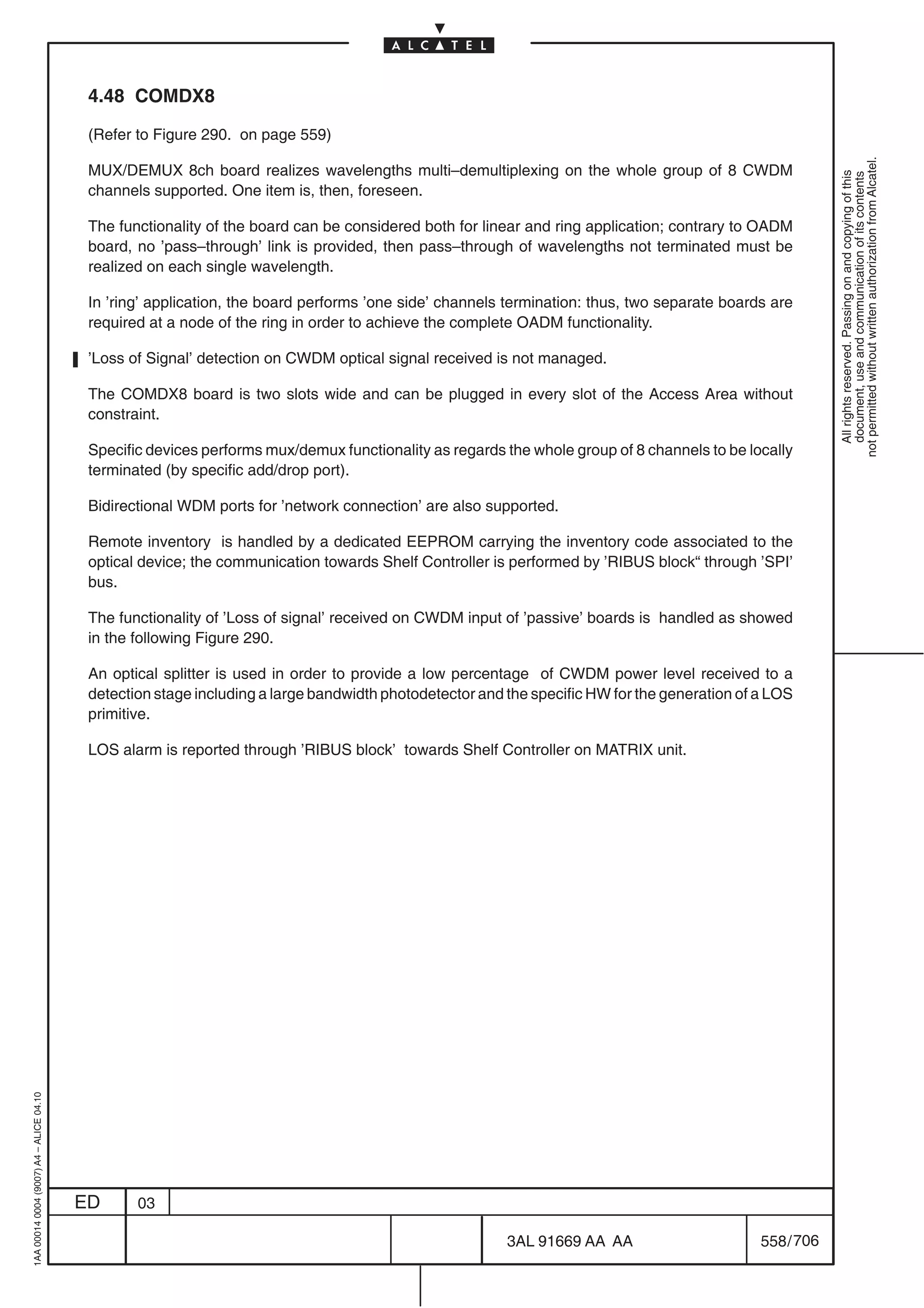 4.48 COMDX8

                                          (Refer to Figure 290. on page 559)




                                                                                                                                                          not permitted without written authorization from Alcatel.
                                          MUX/DEMUX 8ch board realizes wavelengths multi–demultiplexing on the whole group of 8 CWDM




                                                                                                                                                            All rights reserved. Passing on and copying of this
                                                                                                                                                            document, use and communication of its contents
                                          channels supported. One item is, then, foreseen.

                                          The functionality of the board can be considered both for linear and ring application; contrary to OADM
                                          board, no ’pass–through’ link is provided, then pass–through of wavelengths not terminated must be
                                          realized on each single wavelength.

                                          In ’ring’ application, the board performs ’one side’ channels termination: thus, two separate boards are
                                          required at a node of the ring in order to achieve the complete OADM functionality.

                                          ’Loss of Signal’ detection on CWDM optical signal received is not managed.

                                          The COMDX8 board is two slots wide and can be plugged in every slot of the Access Area without
                                          constraint.

                                          Specific devices performs mux/demux functionality as regards the whole group of 8 channels to be locally
                                          terminated (by specific add/drop port).

                                          Bidirectional WDM ports for ’network connection’ are also supported.

                                          Remote inventory is handled by a dedicated EEPROM carrying the inventory code associated to the
                                          optical device; the communication towards Shelf Controller is performed by ’RIBUS block“ through ’SPI’
                                          bus.

                                          The functionality of ’Loss of signal’ received on CWDM input of ’passive’ boards is handled as showed
                                          in the following Figure 290.

                                          An optical splitter is used in order to provide a low percentage of CWDM power level received to a
                                          detection stage including a large bandwidth photodetector and the specific HW for the generation of a LOS
                                          primitive.

                                          LOS alarm is reported through ’RIBUS block’ towards Shelf Controller on MATRIX unit.
1AA 00014 0004 (9007) A4 – ALICE 04.10




                                         ED      03

                                                                                                        3AL 91669 AA AA                       558 / 706


                                                                                                                      706
 