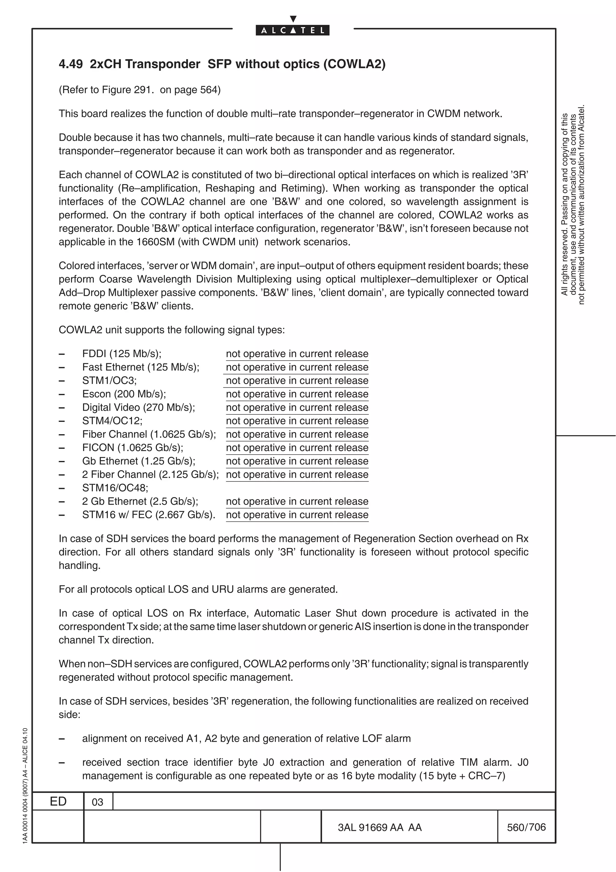 4.49 2xCH Transponder SFP without optics (COWLA2)

                                          (Refer to Figure 291. on page 564)




                                                                                                                                                           not permitted without written authorization from Alcatel.
                                          This board realizes the function of double multi–rate transponder–regenerator in CWDM network.




                                                                                                                                                             All rights reserved. Passing on and copying of this
                                                                                                                                                             document, use and communication of its contents
                                          Double because it has two channels, multi–rate because it can handle various kinds of standard signals,
                                          transponder–regenerator because it can work both as transponder and as regenerator.

                                          Each channel of COWLA2 is constituted of two bi–directional optical interfaces on which is realized ’3R’
                                          functionality (Re–amplification, Reshaping and Retiming). When working as transponder the optical
                                          interfaces of the COWLA2 channel are one ’BW’ and one colored, so wavelength assignment is
                                          performed. On the contrary if both optical interfaces of the channel are colored, COWLA2 works as
                                          regenerator. Double ’BW’ optical interface configuration, regenerator ’BW’, isn’t foreseen because not
                                          applicable in the 1660SM (with CWDM unit) network scenarios.

                                          Colored interfaces, ’server or WDM domain’, are input–output of others equipment resident boards; these
                                          perform Coarse Wavelength Division Multiplexing using optical multiplexer–demultiplexer or Optical
                                          Add–Drop Multiplexer passive components. ’BW’ lines, ’client domain’, are typically connected toward
                                          remote generic ’BW’ clients.

                                          COWLA2 unit supports the following signal types:

                                          –    FDDI (125 Mb/s);                not operative in current release
                                          –    Fast Ethernet (125 Mb/s);       not operative in current release
                                          –    STM1/OC3;                       not operative in current release
                                          –    Escon (200 Mb/s);               not operative in current release
                                          –    Digital Video (270 Mb/s);       not operative in current release
                                          –    STM4/OC12;                      not operative in current release
                                          –    Fiber Channel (1.0625 Gb/s);    not operative in current release
                                          –    FICON (1.0625 Gb/s);            not operative in current release
                                          –    Gb Ethernet (1.25 Gb/s);        not operative in current release
                                          –    2 Fiber Channel (2.125 Gb/s);   not operative in current release
                                          –    STM16/OC48;
                                          –    2 Gb Ethernet (2.5 Gb/s);       not operative in current release
                                          –    STM16 w/ FEC (2.667 Gb/s).      not operative in current release

                                          In case of SDH services the board performs the management of Regeneration Section overhead on Rx
                                          direction. For all others standard signals only ’3R’ functionality is foreseen without protocol specific
                                          handling.

                                          For all protocols optical LOS and URU alarms are generated.

                                          In case of optical LOS on Rx interface, Automatic Laser Shut down procedure is activated in the
                                          correspondent Tx side; at the same time laser shutdown or generic AIS insertion is done in the transponder
                                          channel Tx direction.

                                          When non–SDH services are configured, COWLA2 performs only ’3R’ functionality; signal is transparently
                                          regenerated without protocol specific management.

                                          In case of SDH services, besides ’3R’ regeneration, the following functionalities are realized on received
                                          side:
1AA 00014 0004 (9007) A4 – ALICE 04.10




                                          –    alignment on received A1, A2 byte and generation of relative LOF alarm

                                          –    received section trace identifier byte J0 extraction and generation of relative TIM alarm. J0
                                               management is configurable as one repeated byte or as 16 byte modality (15 byte + CRC–7)

                                         ED      03

                                                                                                        3AL 91669 AA AA                        560 / 706


                                                                                                                      706
 