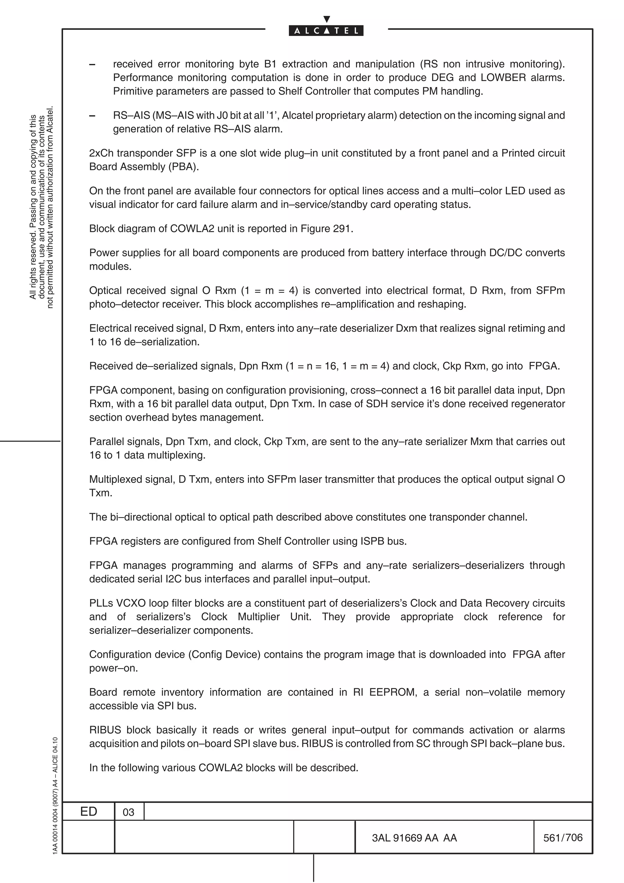 –    received error monitoring byte B1 extraction and manipulation (RS non intrusive monitoring).
                                                                                                 Performance monitoring computation is done in order to produce DEG and LOWBER alarms.
                                                                                                 Primitive parameters are passed to Shelf Controller that computes PM handling.
not permitted without written authorization from Alcatel.




                                                                                            –    RS–AIS (MS–AIS with J0 bit at all ’1’, Alcatel proprietary alarm) detection on the incoming signal and
  All rights reserved. Passing on and copying of this
  document, use and communication of its contents




                                                                                                 generation of relative RS–AIS alarm.

                                                                                            2xCh transponder SFP is a one slot wide plug–in unit constituted by a front panel and a Printed circuit
                                                                                            Board Assembly (PBA).

                                                                                            On the front panel are available four connectors for optical lines access and a multi–color LED used as
                                                                                            visual indicator for card failure alarm and in–service/standby card operating status.

                                                                                            Block diagram of COWLA2 unit is reported in Figure 291.

                                                                                            Power supplies for all board components are produced from battery interface through DC/DC converts
                                                                                            modules.

                                                                                            Optical received signal O Rxm (1 = m = 4) is converted into electrical format, D Rxm, from SFPm
                                                                                            photo–detector receiver. This block accomplishes re–amplification and reshaping.

                                                                                            Electrical received signal, D Rxm, enters into any–rate deserializer Dxm that realizes signal retiming and
                                                                                            1 to 16 de–serialization.

                                                                                            Received de–serialized signals, Dpn Rxm (1 = n = 16, 1 = m = 4) and clock, Ckp Rxm, go into FPGA.

                                                                                            FPGA component, basing on configuration provisioning, cross–connect a 16 bit parallel data input, Dpn
                                                                                            Rxm, with a 16 bit parallel data output, Dpn Txm. In case of SDH service it’s done received regenerator
                                                                                            section overhead bytes management.

                                                                                            Parallel signals, Dpn Txm, and clock, Ckp Txm, are sent to the any–rate serializer Mxm that carries out
                                                                                            16 to 1 data multiplexing.

                                                                                            Multiplexed signal, D Txm, enters into SFPm laser transmitter that produces the optical output signal O
                                                                                            Txm.

                                                                                            The bi–directional optical to optical path described above constitutes one transponder channel.

                                                                                            FPGA registers are configured from Shelf Controller using ISPB bus.

                                                                                            FPGA manages programming and alarms of SFPs and any–rate serializers–deserializers through
                                                                                            dedicated serial I2C bus interfaces and parallel input–output.

                                                                                            PLLs VCXO loop filter blocks are a constituent part of deserializers’s Clock and Data Recovery circuits
                                                                                            and of serializers’s Clock Multiplier Unit. They provide appropriate clock reference for
                                                                                            serializer–deserializer components.

                                                                                            Configuration device (Config Device) contains the program image that is downloaded into FPGA after
                                                                                            power–on.

                                                                                            Board remote inventory information are contained in RI EEPROM, a serial non–volatile memory
                                                                                            accessible via SPI bus.

                                                                                            RIBUS block basically it reads or writes general input–output for commands activation or alarms
                                                  1AA 00014 0004 (9007) A4 – ALICE 04.10




                                                                                            acquisition and pilots on–board SPI slave bus. RIBUS is controlled from SC through SPI back–plane bus.

                                                                                            In the following various COWLA2 blocks will be described.



                                                                                           ED      03

                                                                                                                                                           3AL 91669 AA AA                        561 / 706


                                                                                                                                                                         706
 