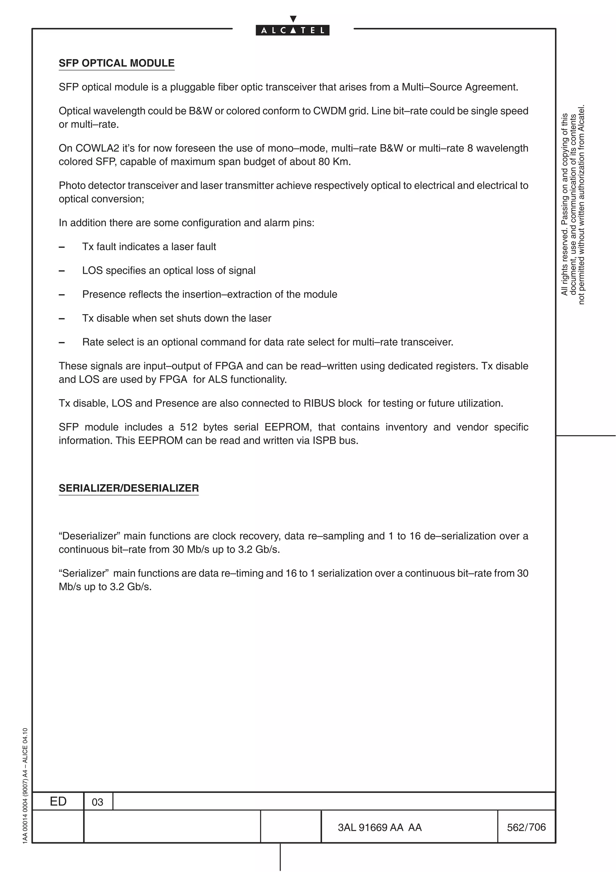 SFP OPTICAL MODULE

                                          SFP optical module is a pluggable fiber optic transceiver that arises from a Multi–Source Agreement.




                                                                                                                                                              not permitted without written authorization from Alcatel.
                                          Optical wavelength could be BW or colored conform to CWDM grid. Line bit–rate could be single speed




                                                                                                                                                                All rights reserved. Passing on and copying of this
                                                                                                                                                                document, use and communication of its contents
                                          or multi–rate.

                                          On COWLA2 it’s for now foreseen the use of mono–mode, multi–rate BW or multi–rate 8 wavelength
                                          colored SFP, capable of maximum span budget of about 80 Km.

                                          Photo detector transceiver and laser transmitter achieve respectively optical to electrical and electrical to
                                          optical conversion;

                                          In addition there are some configuration and alarm pins:

                                          –    Tx fault indicates a laser fault

                                          –    LOS specifies an optical loss of signal

                                          –    Presence reflects the insertion–extraction of the module

                                          –    Tx disable when set shuts down the laser

                                          –    Rate select is an optional command for data rate select for multi–rate transceiver.

                                          These signals are input–output of FPGA and can be read–written using dedicated registers. Tx disable
                                          and LOS are used by FPGA for ALS functionality.

                                          Tx disable, LOS and Presence are also connected to RIBUS block for testing or future utilization.

                                          SFP module includes a 512 bytes serial EEPROM, that contains inventory and vendor specific
                                          information. This EEPROM can be read and written via ISPB bus.



                                          SERIALIZER/DESERIALIZER



                                          “Deserializer” main functions are clock recovery, data re–sampling and 1 to 16 de–serialization over a
                                          continuous bit–rate from 30 Mb/s up to 3.2 Gb/s.

                                          “Serializer” main functions are data re–timing and 16 to 1 serialization over a continuous bit–rate from 30
                                          Mb/s up to 3.2 Gb/s.
1AA 00014 0004 (9007) A4 – ALICE 04.10




                                         ED      03

                                                                                                          3AL 91669 AA AA                         562 / 706


                                                                                                                        706
 