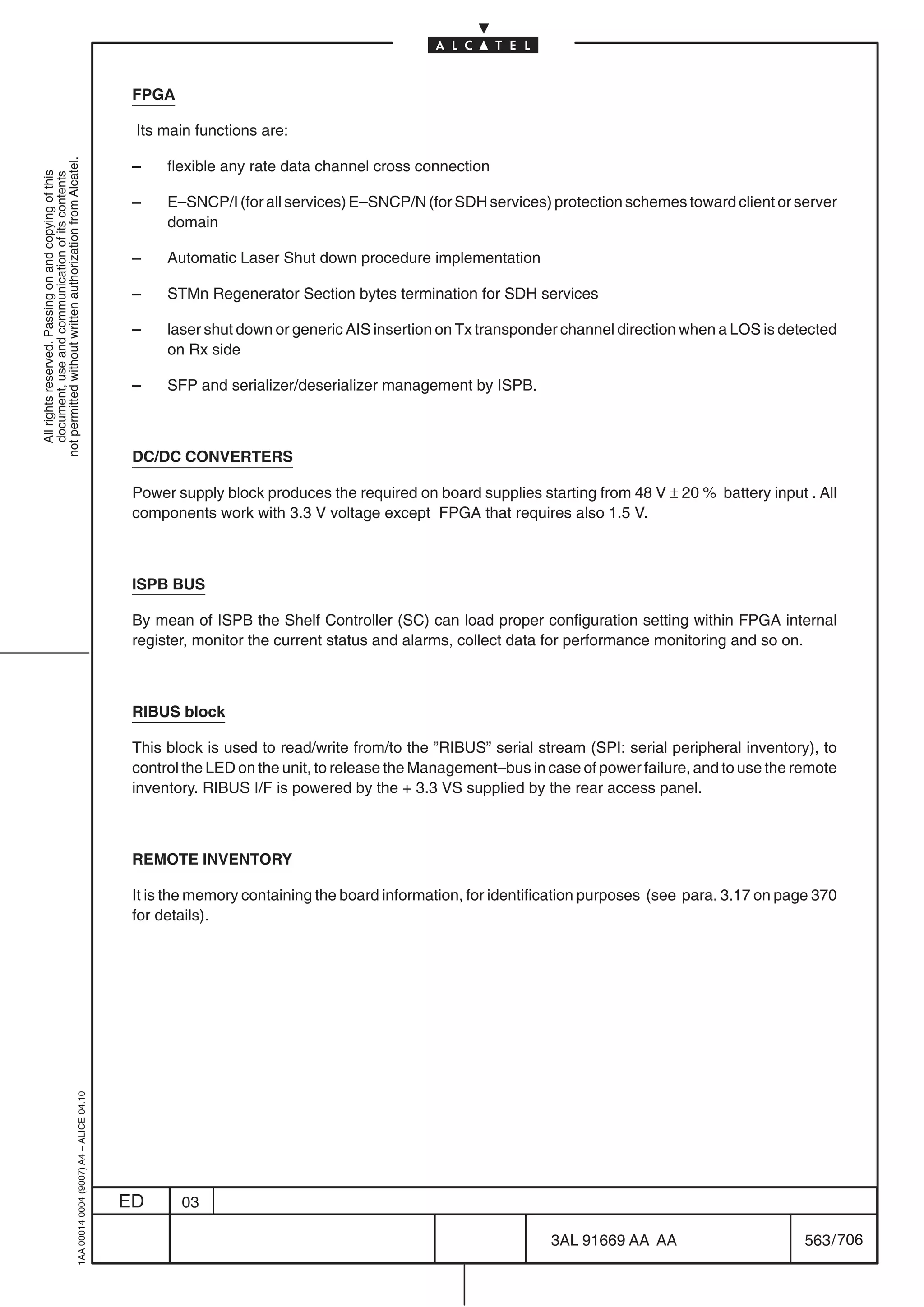 FPGA

                                                                                            Its main functions are:
not permitted without written authorization from Alcatel.




                                                                                            –    flexible any rate data channel cross connection
  All rights reserved. Passing on and copying of this
  document, use and communication of its contents




                                                                                            –    E–SNCP/I (for all services) E–SNCP/N (for SDH services) protection schemes toward client or server
                                                                                                 domain

                                                                                            –    Automatic Laser Shut down procedure implementation

                                                                                            –    STMn Regenerator Section bytes termination for SDH services

                                                                                            –    laser shut down or generic AIS insertion on Tx transponder channel direction when a LOS is detected
                                                                                                 on Rx side

                                                                                            –    SFP and serializer/deserializer management by ISPB.



                                                                                            DC/DC CONVERTERS

                                                                                            Power supply block produces the required on board supplies starting from 48 V ± 20 % battery input . All
                                                                                            components work with 3.3 V voltage except FPGA that requires also 1.5 V.



                                                                                            ISPB BUS

                                                                                            By mean of ISPB the Shelf Controller (SC) can load proper configuration setting within FPGA internal
                                                                                            register, monitor the current status and alarms, collect data for performance monitoring and so on.



                                                                                            RIBUS block

                                                                                            This block is used to read/write from/to the ”RIBUS” serial stream (SPI: serial peripheral inventory), to
                                                                                            control the LED on the unit, to release the Management–bus in case of power failure, and to use the remote
                                                                                            inventory. RIBUS I/F is powered by the + 3.3 VS supplied by the rear access panel.



                                                                                            REMOTE INVENTORY

                                                                                            It is the memory containing the board information, for identification purposes (see para. 3.17 on page 370
                                                                                            for details).
                                                  1AA 00014 0004 (9007) A4 – ALICE 04.10




                                                                                           ED      03

                                                                                                                                                          3AL 91669 AA AA                        563 / 706


                                                                                                                                                                        706
 