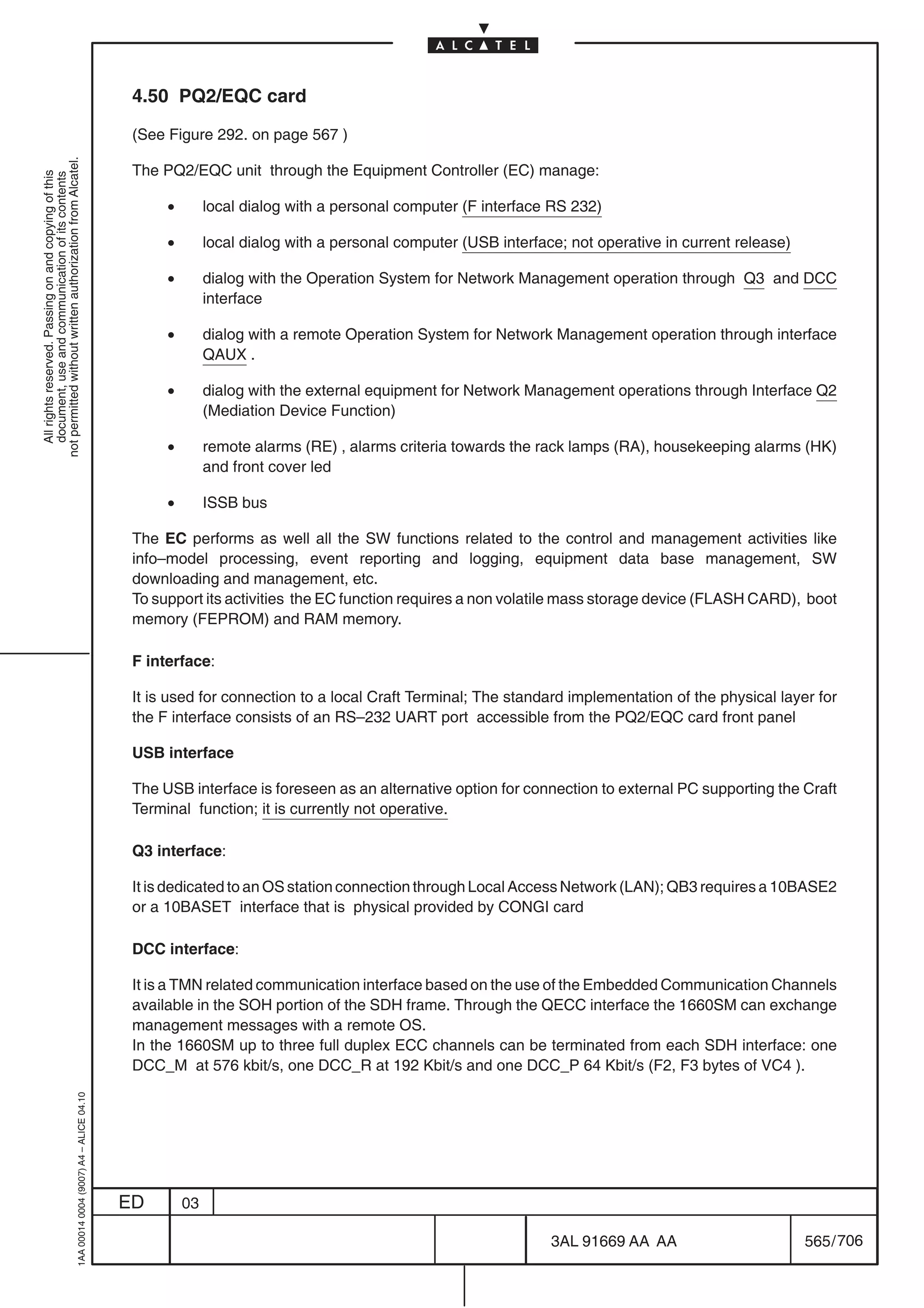 4.50 PQ2/EQC card

                                                                                            (See Figure 292. on page 567 )
not permitted without written authorization from Alcatel.




                                                                                            The PQ2/EQC unit through the Equipment Controller (EC) manage:
  All rights reserved. Passing on and copying of this
  document, use and communication of its contents




                                                                                                 •        local dialog with a personal computer (F interface RS 232)

                                                                                                 •        local dialog with a personal computer (USB interface; not operative in current release)

                                                                                                 •        dialog with the Operation System for Network Management operation through Q3 and DCC
                                                                                                          interface

                                                                                                 •        dialog with a remote Operation System for Network Management operation through interface
                                                                                                          QAUX .

                                                                                                 •        dialog with the external equipment for Network Management operations through Interface Q2
                                                                                                          (Mediation Device Function)

                                                                                                 •        remote alarms (RE) , alarms criteria towards the rack lamps (RA), housekeeping alarms (HK)
                                                                                                          and front cover led

                                                                                                 •        ISSB bus

                                                                                            The EC performs as well all the SW functions related to the control and management activities like
                                                                                            info–model processing, event reporting and logging, equipment data base management, SW
                                                                                            downloading and management, etc.
                                                                                            To support its activities the EC function requires a non volatile mass storage device (FLASH CARD), boot
                                                                                            memory (FEPROM) and RAM memory.

                                                                                            F interface:

                                                                                            It is used for connection to a local Craft Terminal; The standard implementation of the physical layer for
                                                                                            the F interface consists of an RS–232 UART port accessible from the PQ2/EQC card front panel

                                                                                            USB interface

                                                                                            The USB interface is foreseen as an alternative option for connection to external PC supporting the Craft
                                                                                            Terminal function; it is currently not operative.

                                                                                            Q3 interface:

                                                                                            It is dedicated to an OS station connection through Local Access Network (LAN); QB3 requires a 10BASE2
                                                                                            or a 10BASET interface that is physical provided by CONGI card

                                                                                            DCC interface:

                                                                                            It is a TMN related communication interface based on the use of the Embedded Communication Channels
                                                                                            available in the SOH portion of the SDH frame. Through the QECC interface the 1660SM can exchange
                                                                                            management messages with a remote OS.
                                                                                            In the 1660SM up to three full duplex ECC channels can be terminated from each SDH interface: one
                                                                                            DCC_M at 576 kbit/s, one DCC_R at 192 Kbit/s and one DCC_P 64 Kbit/s (F2, F3 bytes of VC4 ).
                                                  1AA 00014 0004 (9007) A4 – ALICE 04.10




                                                                                           ED        03

                                                                                                                                                             3AL 91669 AA AA                        565 / 706


                                                                                                                                                                           706
 