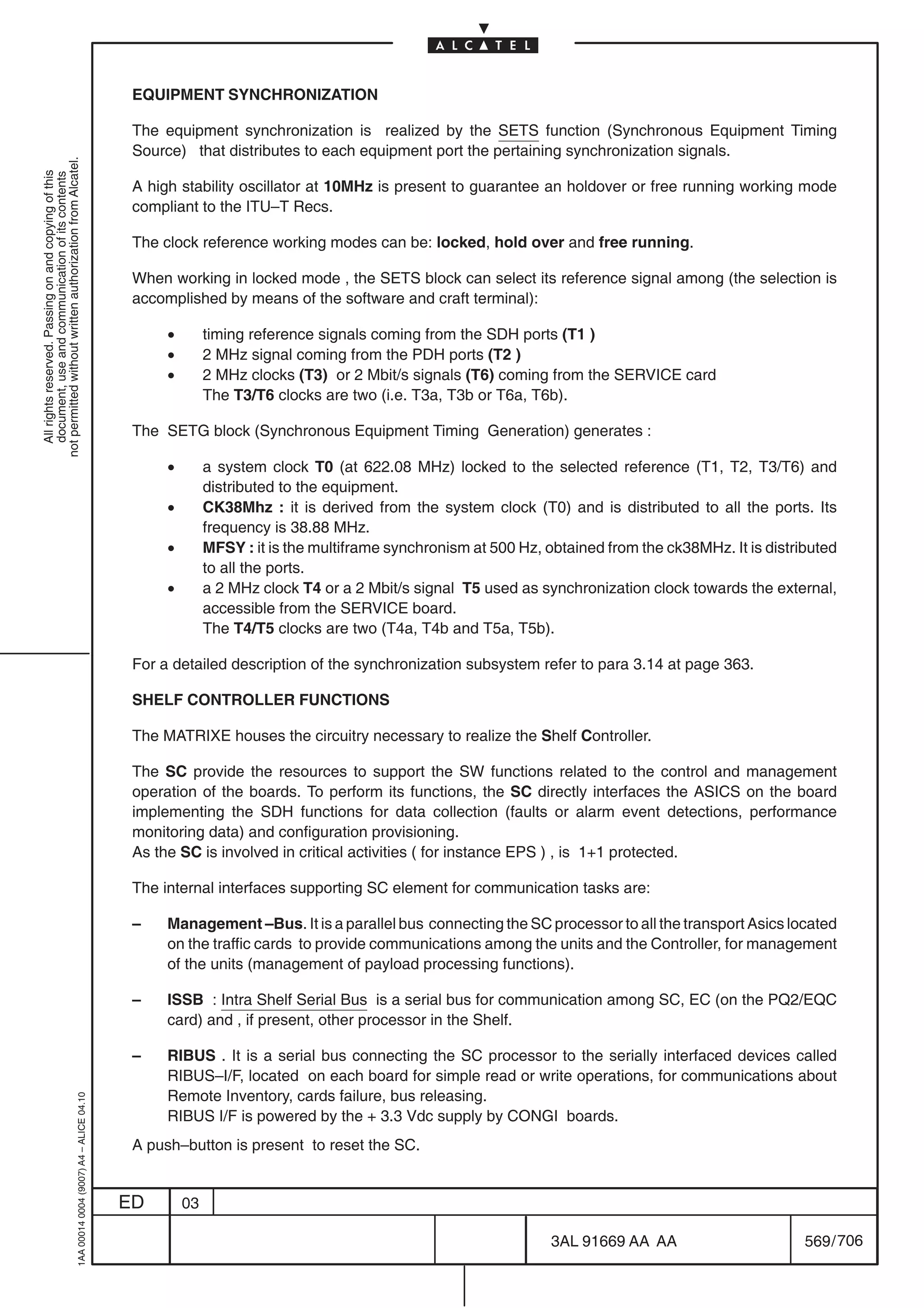 EQUIPMENT SYNCHRONIZATION

                                                                                            The equipment synchronization is realized by the SETS function (Synchronous Equipment Timing
                                                                                            Source) that distributes to each equipment port the pertaining synchronization signals.
not permitted without written authorization from Alcatel.
  All rights reserved. Passing on and copying of this
  document, use and communication of its contents




                                                                                            A high stability oscillator at 10MHz is present to guarantee an holdover or free running working mode
                                                                                            compliant to the ITU–T Recs.

                                                                                            The clock reference working modes can be: locked, hold over and free running.

                                                                                            When working in locked mode , the SETS block can select its reference signal among (the selection is
                                                                                            accomplished by means of the software and craft terminal):

                                                                                                 •        timing reference signals coming from the SDH ports (T1 )
                                                                                                 •        2 MHz signal coming from the PDH ports (T2 )
                                                                                                 •        2 MHz clocks (T3) or 2 Mbit/s signals (T6) coming from the SERVICE card
                                                                                                          The T3/T6 clocks are two (i.e. T3a, T3b or T6a, T6b).

                                                                                            The SETG block (Synchronous Equipment Timing Generation) generates :

                                                                                                 •        a system clock T0 (at 622.08 MHz) locked to the selected reference (T1, T2, T3/T6) and
                                                                                                          distributed to the equipment.
                                                                                                 •        CK38Mhz : it is derived from the system clock (T0) and is distributed to all the ports. Its
                                                                                                          frequency is 38.88 MHz.
                                                                                                 •        MFSY : it is the multiframe synchronism at 500 Hz, obtained from the ck38MHz. It is distributed
                                                                                                          to all the ports.
                                                                                                 •        a 2 MHz clock T4 or a 2 Mbit/s signal T5 used as synchronization clock towards the external,
                                                                                                          accessible from the SERVICE board.
                                                                                                          The T4/T5 clocks are two (T4a, T4b and T5a, T5b).

                                                                                            For a detailed description of the synchronization subsystem refer to para 3.14 at page 363.

                                                                                            SHELF CONTROLLER FUNCTIONS

                                                                                            The MATRIXE houses the circuitry necessary to realize the Shelf Controller.

                                                                                            The SC provide the resources to support the SW functions related to the control and management
                                                                                            operation of the boards. To perform its functions, the SC directly interfaces the ASICS on the board
                                                                                            implementing the SDH functions for data collection (faults or alarm event detections, performance
                                                                                            monitoring data) and configuration provisioning.
                                                                                            As the SC is involved in critical activities ( for instance EPS ) , is 1+1 protected.

                                                                                            The internal interfaces supporting SC element for communication tasks are:

                                                                                            –    Management –Bus. It is a parallel bus connecting the SC processor to all the transport Asics located
                                                                                                 on the traffic cards to provide communications among the units and the Controller, for management
                                                                                                 of the units (management of payload processing functions).

                                                                                            –    ISSB : Intra Shelf Serial Bus is a serial bus for communication among SC, EC (on the PQ2/EQC
                                                                                                 card) and , if present, other processor in the Shelf.

                                                                                            –    RIBUS . It is a serial bus connecting the SC processor to the serially interfaced devices called
                                                                                                 RIBUS–I/F, located on each board for simple read or write operations, for communications about
                                                                                                 Remote Inventory, cards failure, bus releasing.
                                                  1AA 00014 0004 (9007) A4 – ALICE 04.10




                                                                                                 RIBUS I/F is powered by the + 3.3 Vdc supply by CONGI boards.
                                                                                            A push–button is present to reset the SC.


                                                                                           ED        03

                                                                                                                                                              3AL 91669 AA AA                       569 / 706


                                                                                                                                                                           706
 