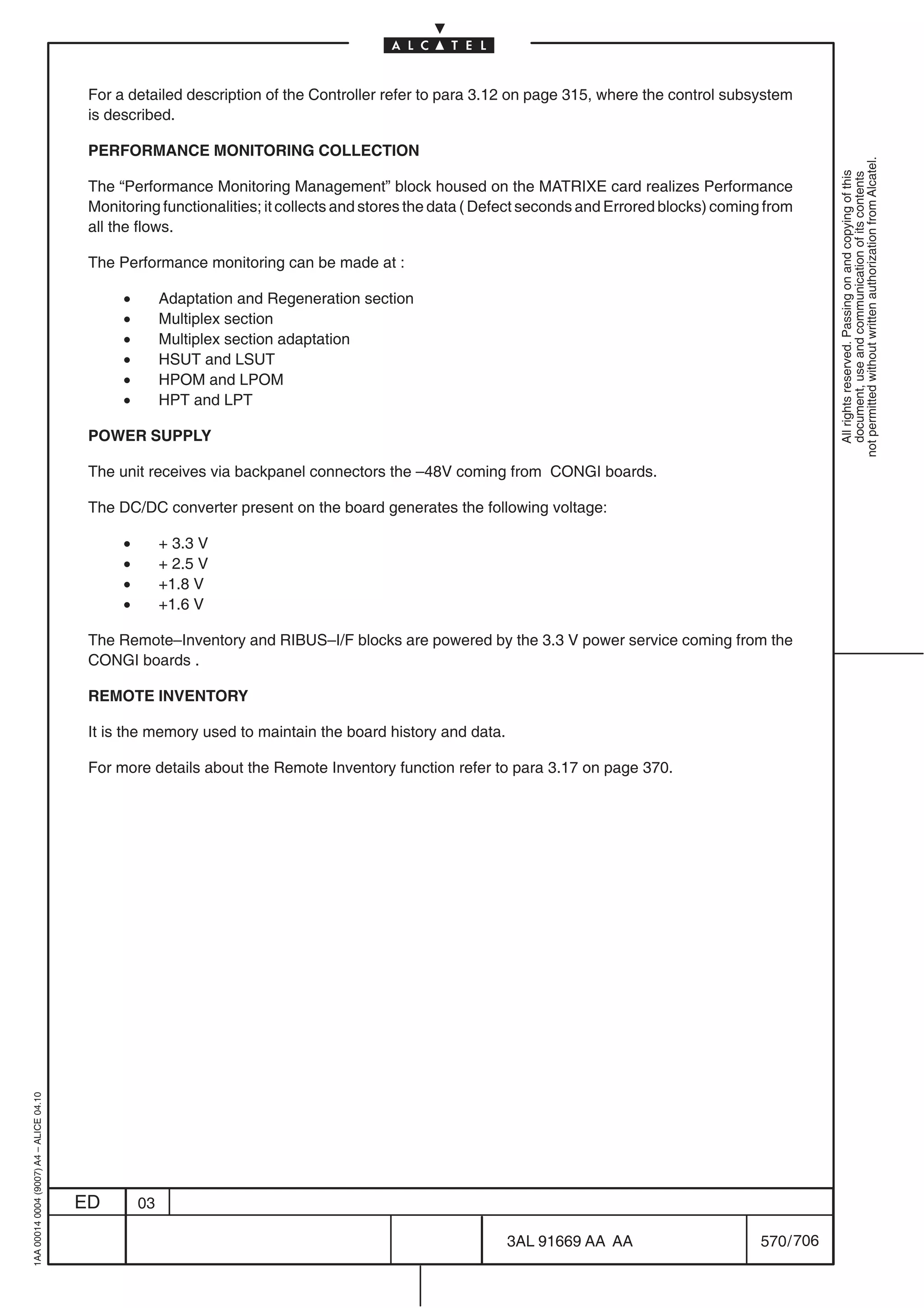 For a detailed description of the Controller refer to para 3.12 on page 315, where the control subsystem
                                          is described.

                                          PERFORMANCE MONITORING COLLECTION




                                                                                                                                                             not permitted without written authorization from Alcatel.
                                                                                                                                                               All rights reserved. Passing on and copying of this
                                                                                                                                                               document, use and communication of its contents
                                          The “Performance Monitoring Management” block housed on the MATRIXE card realizes Performance
                                          Monitoring functionalities; it collects and stores the data ( Defect seconds and Errored blocks) coming from
                                          all the flows.

                                          The Performance monitoring can be made at :

                                               •        Adaptation and Regeneration section
                                               •        Multiplex section
                                               •        Multiplex section adaptation
                                               •        HSUT and LSUT
                                               •        HPOM and LPOM
                                               •        HPT and LPT

                                          POWER SUPPLY

                                          The unit receives via backpanel connectors the –48V coming from CONGI boards.

                                          The DC/DC converter present on the board generates the following voltage:

                                               •        + 3.3 V
                                               •        + 2.5 V
                                               •        +1.8 V
                                               •        +1.6 V

                                          The Remote–Inventory and RIBUS–I/F blocks are powered by the 3.3 V power service coming from the
                                          CONGI boards .

                                          REMOTE INVENTORY

                                          It is the memory used to maintain the board history and data.

                                          For more details about the Remote Inventory function refer to para 3.17 on page 370.
1AA 00014 0004 (9007) A4 – ALICE 04.10




                                         ED        03

                                                                                                          3AL 91669 AA AA                        570 / 706


                                                                                                                        706
 