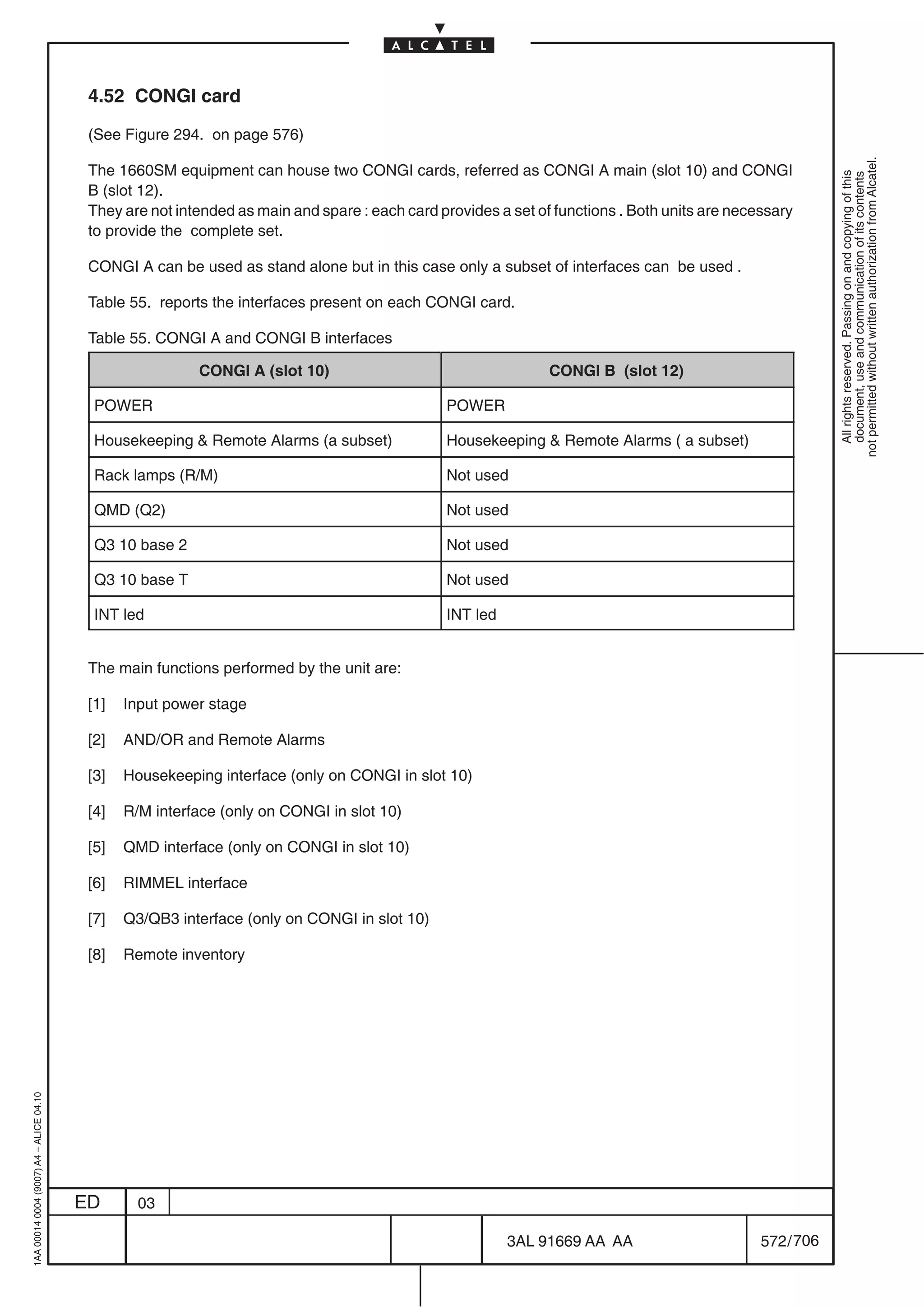 4.52 CONGI card

                                          (See Figure 294. on page 576)




                                                                                                                                                           not permitted without written authorization from Alcatel.
                                          The 1660SM equipment can house two CONGI cards, referred as CONGI A main (slot 10) and CONGI




                                                                                                                                                             All rights reserved. Passing on and copying of this
                                                                                                                                                             document, use and communication of its contents
                                          B (slot 12).
                                          They are not intended as main and spare : each card provides a set of functions . Both units are necessary
                                          to provide the complete set.

                                          CONGI A can be used as stand alone but in this case only a subset of interfaces can be used .

                                          Table 55. reports the interfaces present on each CONGI card.

                                          Table 55. CONGI A and CONGI B interfaces

                                                          CONGI A (slot 10)                                    CONGI B (slot 12)

                                           POWER                                               POWER

                                           Housekeeping  Remote Alarms (a subset)             Housekeeping  Remote Alarms ( a subset)

                                           Rack lamps (R/M)                                    Not used

                                           QMD (Q2)                                            Not used

                                           Q3 10 base 2                                        Not used

                                           Q3 10 base T                                        Not used

                                           INT led                                             INT led


                                          The main functions performed by the unit are:

                                          [1]   Input power stage

                                          [2]   AND/OR and Remote Alarms

                                          [3]   Housekeeping interface (only on CONGI in slot 10)

                                          [4]   R/M interface (only on CONGI in slot 10)

                                          [5]   QMD interface (only on CONGI in slot 10)

                                          [6]   RIMMEL interface

                                          [7]   Q3/QB3 interface (only on CONGI in slot 10)

                                          [8]   Remote inventory
1AA 00014 0004 (9007) A4 – ALICE 04.10




                                         ED       03

                                                                                                         3AL 91669 AA AA                       572 / 706


                                                                                                                      706
 