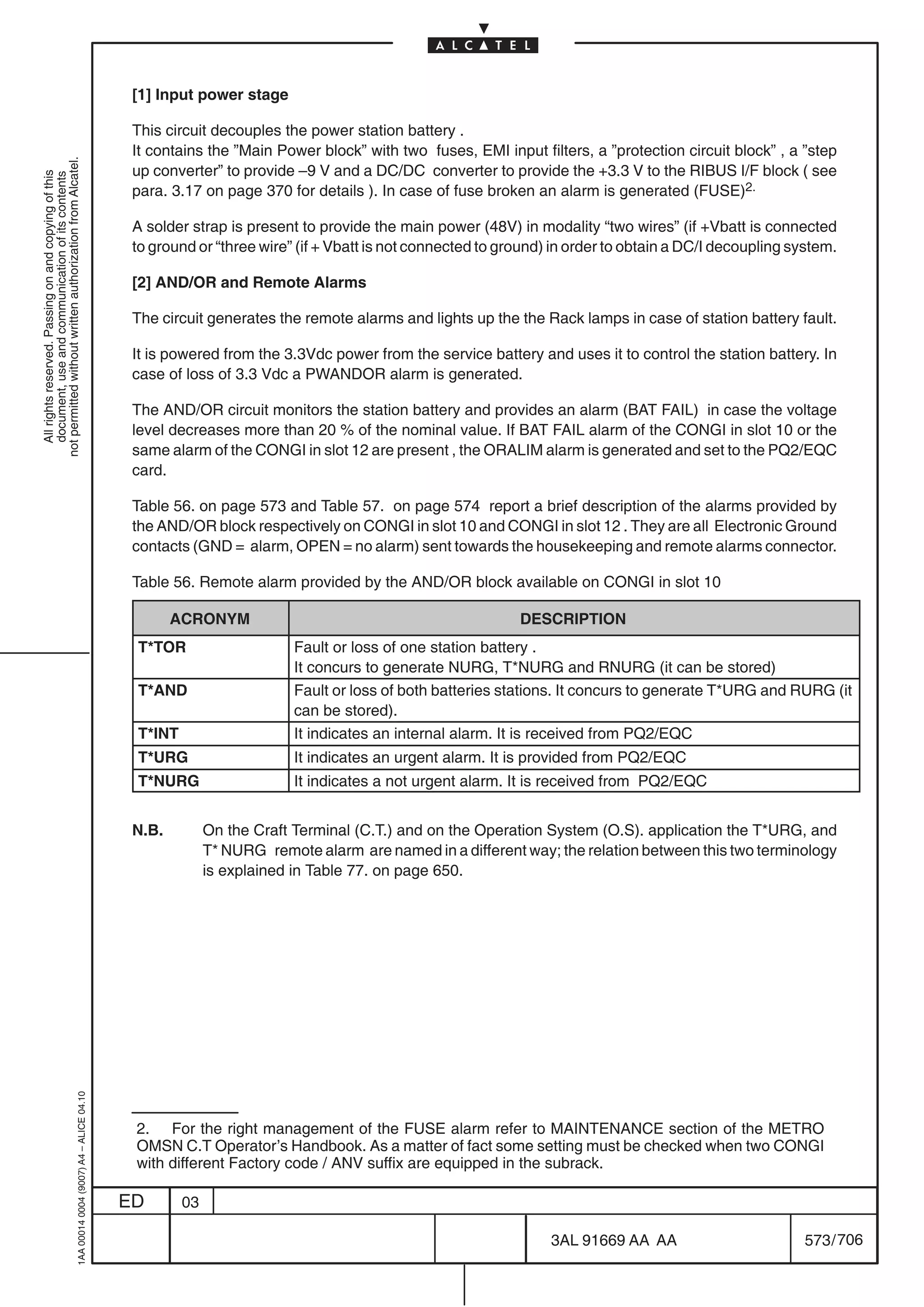 [1] Input power stage

                                                                                            This circuit decouples the power station battery .
                                                                                            It contains the ”Main Power block” with two fuses, EMI input filters, a ”protection circuit block” , a ”step
not permitted without written authorization from Alcatel.




                                                                                            up converter” to provide –9 V and a DC/DC converter to provide the +3.3 V to the RIBUS I/F block ( see
  All rights reserved. Passing on and copying of this
  document, use and communication of its contents




                                                                                            para. 3.17 on page 370 for details ). In case of fuse broken an alarm is generated (FUSE)2.

                                                                                            A solder strap is present to provide the main power (48V) in modality “two wires” (if +Vbatt is connected
                                                                                            to ground or “three wire” (if + Vbatt is not connected to ground) in order to obtain a DC/I decoupling system.

                                                                                            [2] AND/OR and Remote Alarms

                                                                                            The circuit generates the remote alarms and lights up the the Rack lamps in case of station battery fault.

                                                                                            It is powered from the 3.3Vdc power from the service battery and uses it to control the station battery. In
                                                                                            case of loss of 3.3 Vdc a PWANDOR alarm is generated.

                                                                                            The AND/OR circuit monitors the station battery and provides an alarm (BAT FAIL) in case the voltage
                                                                                            level decreases more than 20 % of the nominal value. If BAT FAIL alarm of the CONGI in slot 10 or the
                                                                                            same alarm of the CONGI in slot 12 are present , the ORALIM alarm is generated and set to the PQ2/EQC
                                                                                            card.

                                                                                            Table 56. on page 573 and Table 57. on page 574 report a brief description of the alarms provided by
                                                                                            the AND/OR block respectively on CONGI in slot 10 and CONGI in slot 12 . They are all Electronic Ground
                                                                                            contacts (GND = alarm, OPEN = no alarm) sent towards the housekeeping and remote alarms connector.

                                                                                            Table 56. Remote alarm provided by the AND/OR block available on CONGI in slot 10

                                                                                                   ACRONYM                                              DESCRIPTION
                                                                                            T*TOR                     Fault or loss of one station battery .
                                                                                                                      It concurs to generate NURG, T*NURG and RNURG (it can be stored)
                                                                                            T*AND                     Fault or loss of both batteries stations. It concurs to generate T*URG and RURG (it
                                                                                                                      can be stored).
                                                                                            T*INT                     It indicates an internal alarm. It is received from PQ2/EQC
                                                                                            T*URG                     It indicates an urgent alarm. It is provided from PQ2/EQC
                                                                                            T*NURG                    It indicates a not urgent alarm. It is received from PQ2/EQC


                                                                                            N.B.         On the Craft Terminal (C.T.) and on the Operation System (O.S). application the T*URG, and
                                                                                                         T* NURG remote alarm are named in a different way; the relation between this two terminology
                                                                                                         is explained in Table 77. on page 650.
                                                  1AA 00014 0004 (9007) A4 – ALICE 04.10




                                                                                            2. For the right management of the FUSE alarm refer to MAINTENANCE section of the METRO
                                                                                            OMSN C.T Operator’s Handbook. As a matter of fact some setting must be checked when two CONGI
                                                                                            with different Factory code / ANV suffix are equipped in the subrack.

                                                                                           ED       03

                                                                                                                                                             3AL 91669 AA AA                        573 / 706


                                                                                                                                                                           706
 