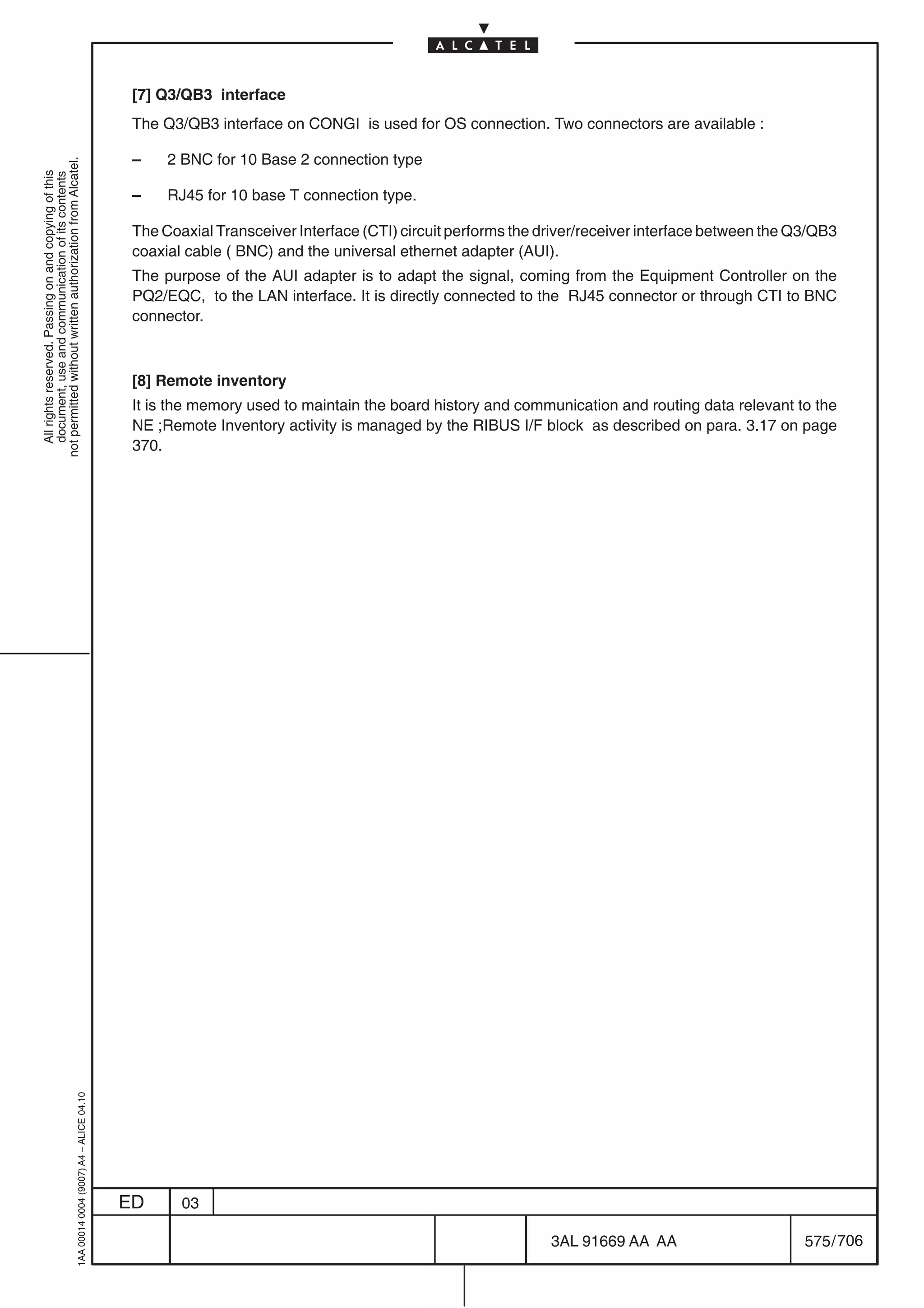 [7] Q3/QB3 interface
                                                                                            The Q3/QB3 interface on CONGI is used for OS connection. Two connectors are available :

                                                                                            –    2 BNC for 10 Base 2 connection type
not permitted without written authorization from Alcatel.
  All rights reserved. Passing on and copying of this
  document, use and communication of its contents




                                                                                            –    RJ45 for 10 base T connection type.

                                                                                            The Coaxial Transceiver Interface (CTI) circuit performs the driver/receiver interface between the Q3/QB3
                                                                                            coaxial cable ( BNC) and the universal ethernet adapter (AUI).
                                                                                            The purpose of the AUI adapter is to adapt the signal, coming from the Equipment Controller on the
                                                                                            PQ2/EQC, to the LAN interface. It is directly connected to the RJ45 connector or through CTI to BNC
                                                                                            connector.



                                                                                            [8] Remote inventory
                                                                                            It is the memory used to maintain the board history and communication and routing data relevant to the
                                                                                            NE ;Remote Inventory activity is managed by the RIBUS I/F block as described on para. 3.17 on page
                                                                                            370.
                                                  1AA 00014 0004 (9007) A4 – ALICE 04.10




                                                                                           ED      03

                                                                                                                                                          3AL 91669 AA AA                       575 / 706


                                                                                                                                                                        706
 