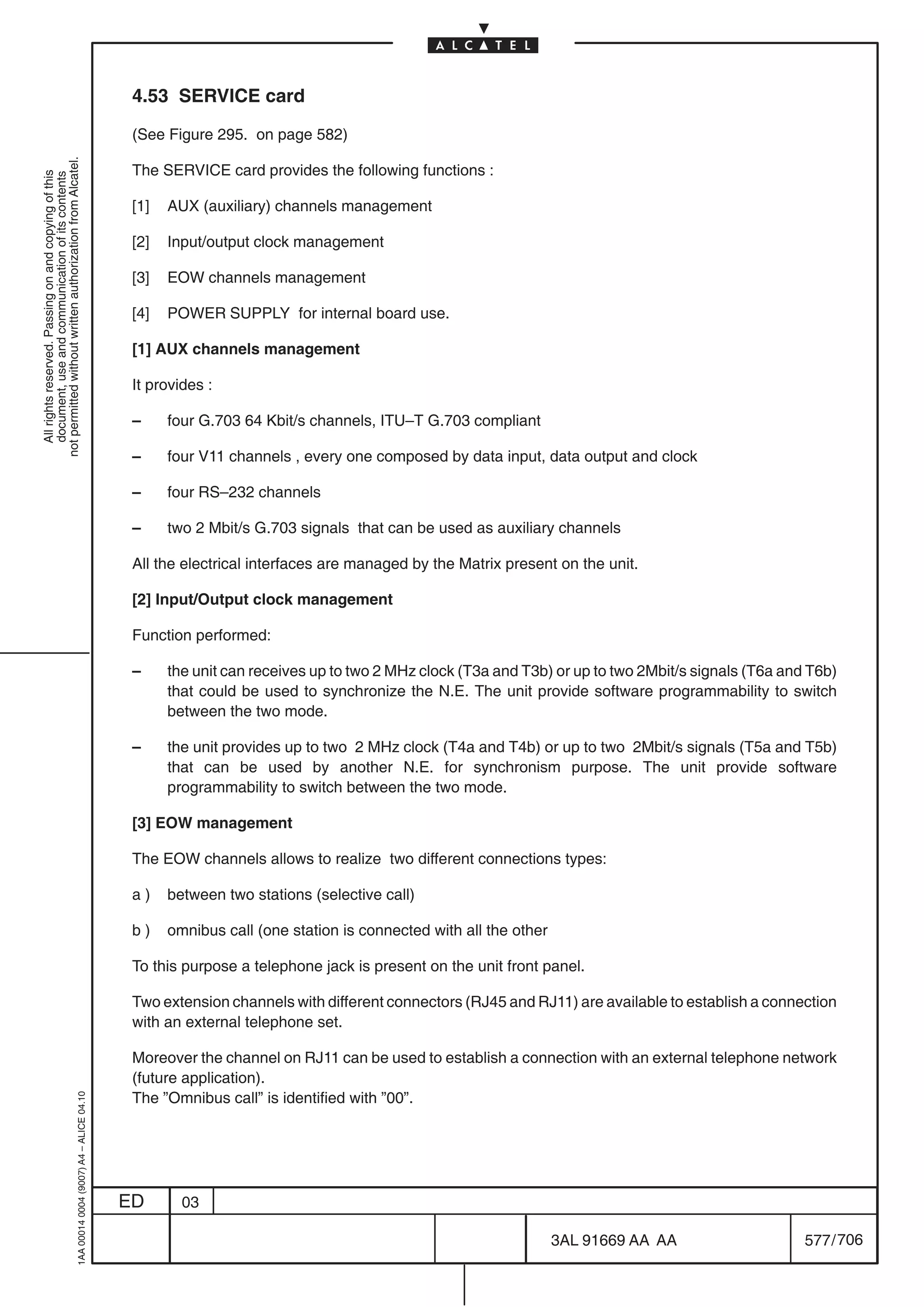 4.53 SERVICE card

                                                                                            (See Figure 295. on page 582)
not permitted without written authorization from Alcatel.




                                                                                            The SERVICE card provides the following functions :
  All rights reserved. Passing on and copying of this
  document, use and communication of its contents




                                                                                            [1]   AUX (auxiliary) channels management

                                                                                            [2]   Input/output clock management

                                                                                            [3]   EOW channels management

                                                                                            [4]   POWER SUPPLY for internal board use.

                                                                                            [1] AUX channels management

                                                                                            It provides :

                                                                                            –     four G.703 64 Kbit/s channels, ITU–T G.703 compliant

                                                                                            –     four V11 channels , every one composed by data input, data output and clock

                                                                                            –     four RS–232 channels

                                                                                            –     two 2 Mbit/s G.703 signals that can be used as auxiliary channels

                                                                                            All the electrical interfaces are managed by the Matrix present on the unit.

                                                                                            [2] Input/Output clock management

                                                                                            Function performed:

                                                                                            –     the unit can receives up to two 2 MHz clock (T3a and T3b) or up to two 2Mbit/s signals (T6a and T6b)
                                                                                                  that could be used to synchronize the N.E. The unit provide software programmability to switch
                                                                                                  between the two mode.

                                                                                            –     the unit provides up to two 2 MHz clock (T4a and T4b) or up to two 2Mbit/s signals (T5a and T5b)
                                                                                                  that can be used by another N.E. for synchronism purpose. The unit provide software
                                                                                                  programmability to switch between the two mode.

                                                                                            [3] EOW management

                                                                                            The EOW channels allows to realize two different connections types:

                                                                                            a)    between two stations (selective call)

                                                                                            b)    omnibus call (one station is connected with all the other

                                                                                            To this purpose a telephone jack is present on the unit front panel.

                                                                                            Two extension channels with different connectors (RJ45 and RJ11) are available to establish a connection
                                                                                            with an external telephone set.

                                                                                            Moreover the channel on RJ11 can be used to establish a connection with an external telephone network
                                                                                            (future application).
                                                                                            The ”Omnibus call” is identified with ”00”.
                                                  1AA 00014 0004 (9007) A4 – ALICE 04.10




                                                                                           ED       03

                                                                                                                                                              3AL 91669 AA AA                    577 / 706


                                                                                                                                                                           706
 