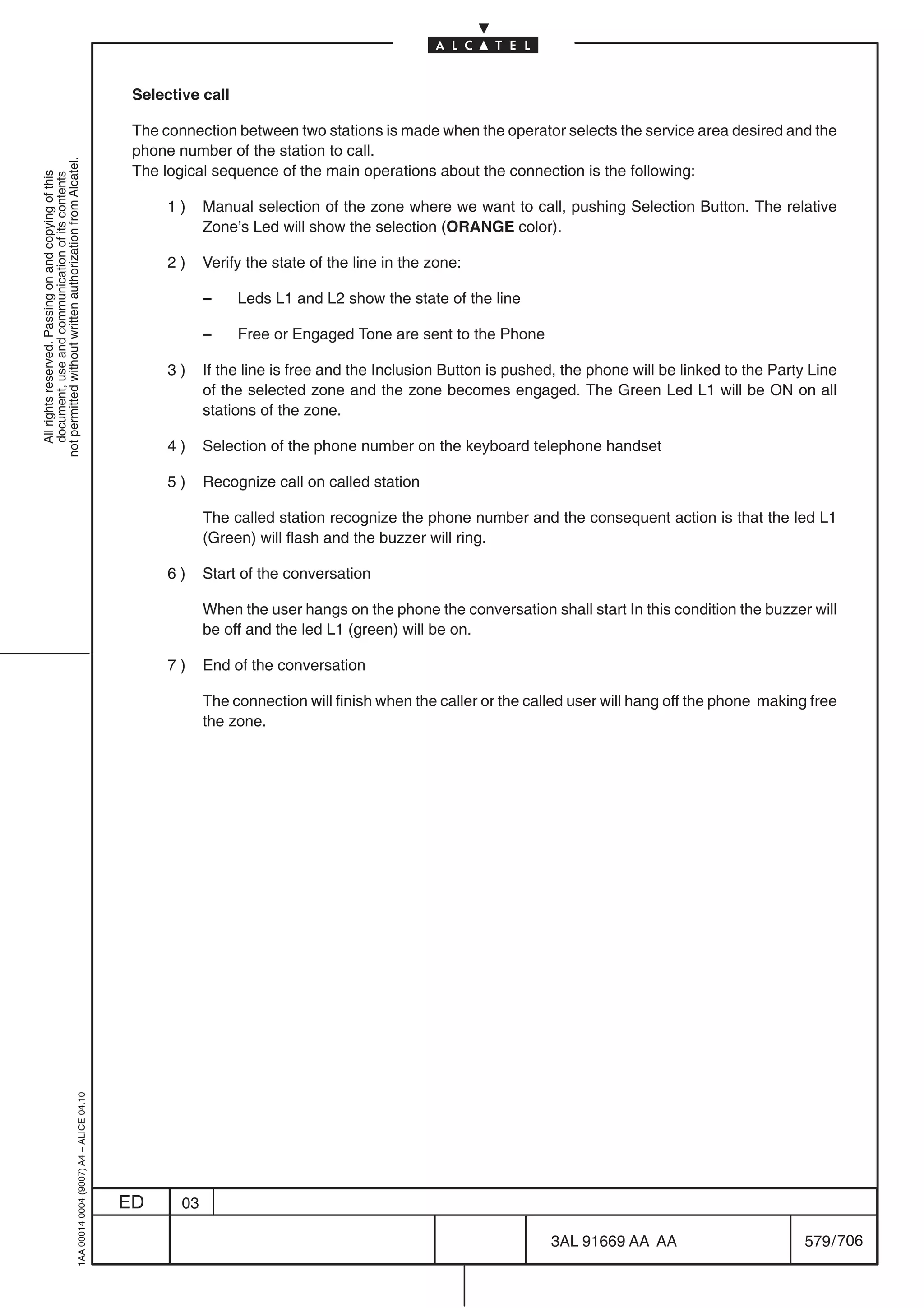 Selective call

                                                                                            The connection between two stations is made when the operator selects the service area desired and the
                                                                                            phone number of the station to call.
not permitted without written authorization from Alcatel.




                                                                                            The logical sequence of the main operations about the connection is the following:
  All rights reserved. Passing on and copying of this
  document, use and communication of its contents




                                                                                                 1)     Manual selection of the zone where we want to call, pushing Selection Button. The relative
                                                                                                        Zone’s Led will show the selection (ORANGE color).

                                                                                                 2)     Verify the state of the line in the zone:

                                                                                                        –    Leds L1 and L2 show the state of the line

                                                                                                        –    Free or Engaged Tone are sent to the Phone

                                                                                                 3)     If the line is free and the Inclusion Button is pushed, the phone will be linked to the Party Line
                                                                                                        of the selected zone and the zone becomes engaged. The Green Led L1 will be ON on all
                                                                                                        stations of the zone.

                                                                                                 4)     Selection of the phone number on the keyboard telephone handset

                                                                                                 5)     Recognize call on called station

                                                                                                        The called station recognize the phone number and the consequent action is that the led L1
                                                                                                        (Green) will flash and the buzzer will ring.

                                                                                                 6)     Start of the conversation

                                                                                                        When the user hangs on the phone the conversation shall start In this condition the buzzer will
                                                                                                        be off and the led L1 (green) will be on.

                                                                                                 7)     End of the conversation

                                                                                                        The connection will finish when the caller or the called user will hang off the phone making free
                                                                                                        the zone.
                                                  1AA 00014 0004 (9007) A4 – ALICE 04.10




                                                                                           ED      03

                                                                                                                                                             3AL 91669 AA AA                         579 / 706


                                                                                                                                                                           706
 