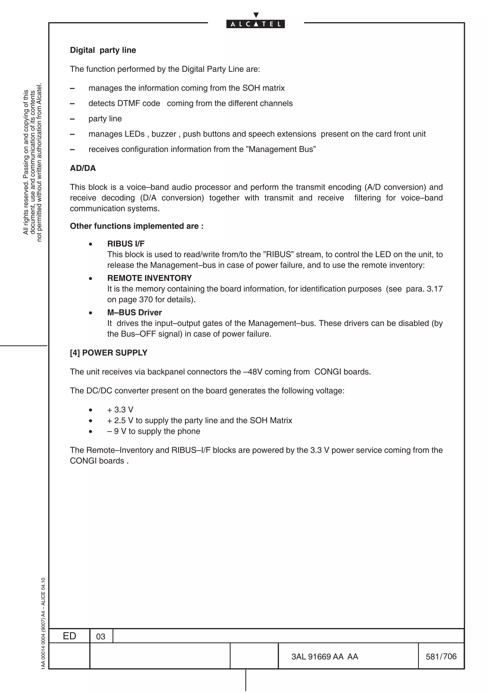 Digital party line

                                                                                            The function performed by the Digital Party Line are:
not permitted without written authorization from Alcatel.




                                                                                            –    manages the information coming from the SOH matrix
  All rights reserved. Passing on and copying of this
  document, use and communication of its contents




                                                                                            –    detects DTMF code coming from the different channels
                                                                                            –    party line
                                                                                            –    manages LEDs , buzzer , push buttons and speech extensions present on the card front unit
                                                                                            –    receives configuration information from the ”Management Bus”

                                                                                            AD/DA

                                                                                            This block is a voice–band audio processor and perform the transmit encoding (A/D conversion) and
                                                                                            receive decoding (D/A conversion) together with transmit and receive filtering for voice–band
                                                                                            communication systems.

                                                                                            Other functions implemented are :

                                                                                                 •        RIBUS I/F
                                                                                                          This block is used to read/write from/to the ”RIBUS” stream, to control the LED on the unit, to
                                                                                                          release the Management–bus in case of power failure, and to use the remote inventory:
                                                                                                 •        REMOTE INVENTORY
                                                                                                          It is the memory containing the board information, for identification purposes (see para. 3.17
                                                                                                          on page 370 for details).
                                                                                                 •        M–BUS Driver
                                                                                                          It drives the input–output gates of the Management–bus. These drivers can be disabled (by
                                                                                                          the Bus–OFF signal) in case of power failure.

                                                                                            [4] POWER SUPPLY

                                                                                            The unit receives via backpanel connectors the –48V coming from CONGI boards.

                                                                                            The DC/DC converter present on the board generates the following voltage:

                                                                                                 •        + 3.3 V
                                                                                                 •        + 2.5 V to supply the party line and the SOH Matrix
                                                                                                 •        – 9 V to supply the phone

                                                                                            The Remote–Inventory and RIBUS–I/F blocks are powered by the 3.3 V power service coming from the
                                                                                            CONGI boards .
                                                  1AA 00014 0004 (9007) A4 – ALICE 04.10




                                                                                           ED        03

                                                                                                                                                              3AL 91669 AA AA                       581 / 706


                                                                                                                                                                           706
 