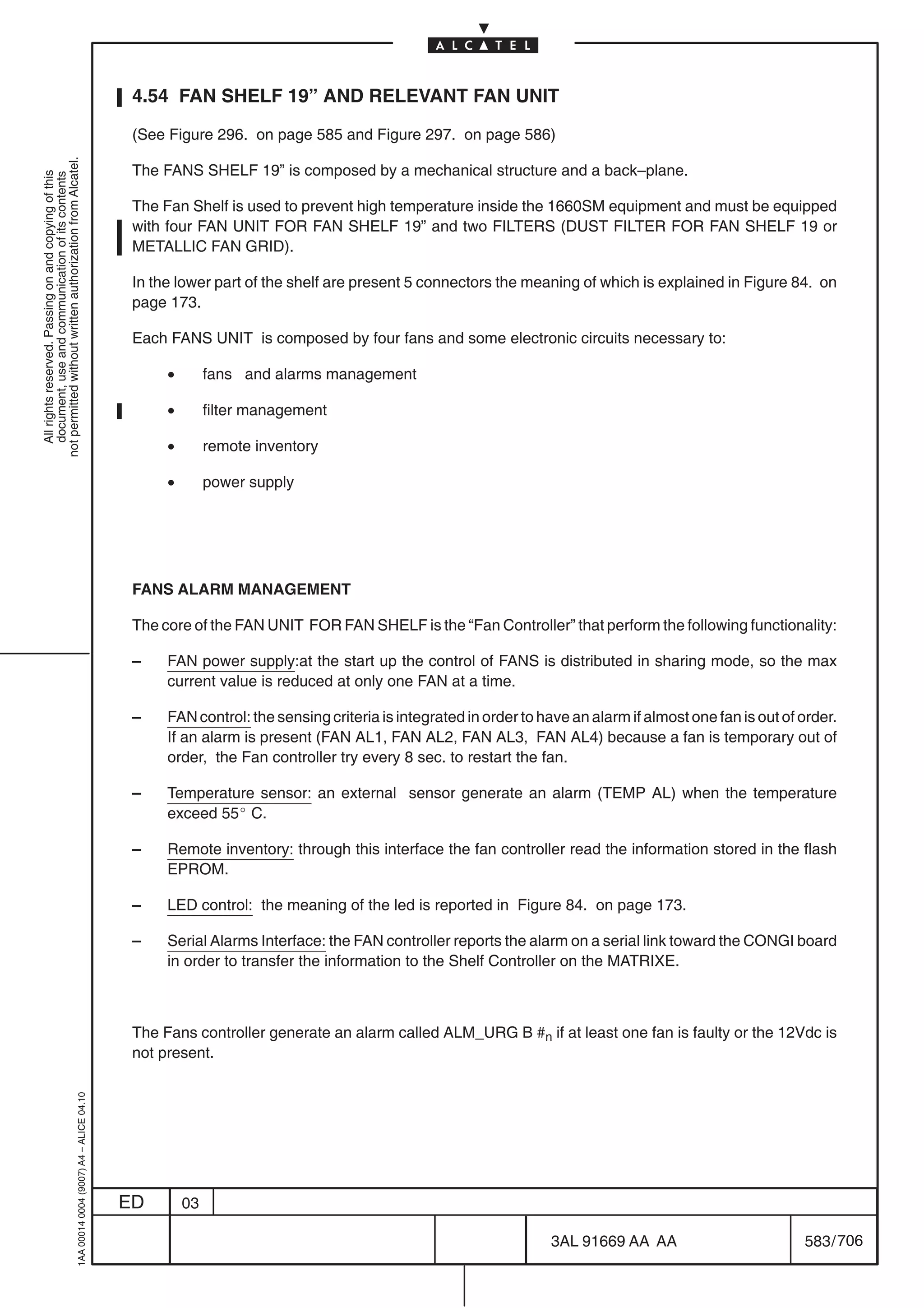 4.54 FAN SHELF 19” AND RELEVANT FAN UNIT

                                                                                            (See Figure 296. on page 585 and Figure 297. on page 586)
not permitted without written authorization from Alcatel.




                                                                                            The FANS SHELF 19” is composed by a mechanical structure and a back–plane.
  All rights reserved. Passing on and copying of this
  document, use and communication of its contents




                                                                                            The Fan Shelf is used to prevent high temperature inside the 1660SM equipment and must be equipped
                                                                                            with four FAN UNIT FOR FAN SHELF 19” and two FILTERS (DUST FILTER FOR FAN SHELF 19 or
                                                                                            METALLIC FAN GRID).

                                                                                            In the lower part of the shelf are present 5 connectors the meaning of which is explained in Figure 84. on
                                                                                            page 173.

                                                                                            Each FANS UNIT is composed by four fans and some electronic circuits necessary to:

                                                                                                 •        fans and alarms management

                                                                                                 •        filter management

                                                                                                 •        remote inventory

                                                                                                 •        power supply




                                                                                            FANS ALARM MANAGEMENT

                                                                                            The core of the FAN UNIT FOR FAN SHELF is the “Fan Controller” that perform the following functionality:

                                                                                            –    FAN power supply:at the start up the control of FANS is distributed in sharing mode, so the max
                                                                                                 current value is reduced at only one FAN at a time.

                                                                                            –    FAN control: the sensing criteria is integrated in order to have an alarm if almost one fan is out of order.
                                                                                                 If an alarm is present (FAN AL1, FAN AL2, FAN AL3, FAN AL4) because a fan is temporary out of
                                                                                                 order, the Fan controller try every 8 sec. to restart the fan.

                                                                                            –    Temperature sensor: an external sensor generate an alarm (TEMP AL) when the temperature
                                                                                                 exceed 55_ C.

                                                                                            –    Remote inventory: through this interface the fan controller read the information stored in the flash
                                                                                                 EPROM.

                                                                                            –    LED control: the meaning of the led is reported in Figure 84. on page 173.

                                                                                            –    Serial Alarms Interface: the FAN controller reports the alarm on a serial link toward the CONGI board
                                                                                                 in order to transfer the information to the Shelf Controller on the MATRIXE.



                                                                                            The Fans controller generate an alarm called ALM_URG B #n if at least one fan is faulty or the 12Vdc is
                                                                                            not present.
                                                  1AA 00014 0004 (9007) A4 – ALICE 04.10




                                                                                           ED        03

                                                                                                                                                              3AL 91669 AA AA                          583 / 706


                                                                                                                                                                             706
 