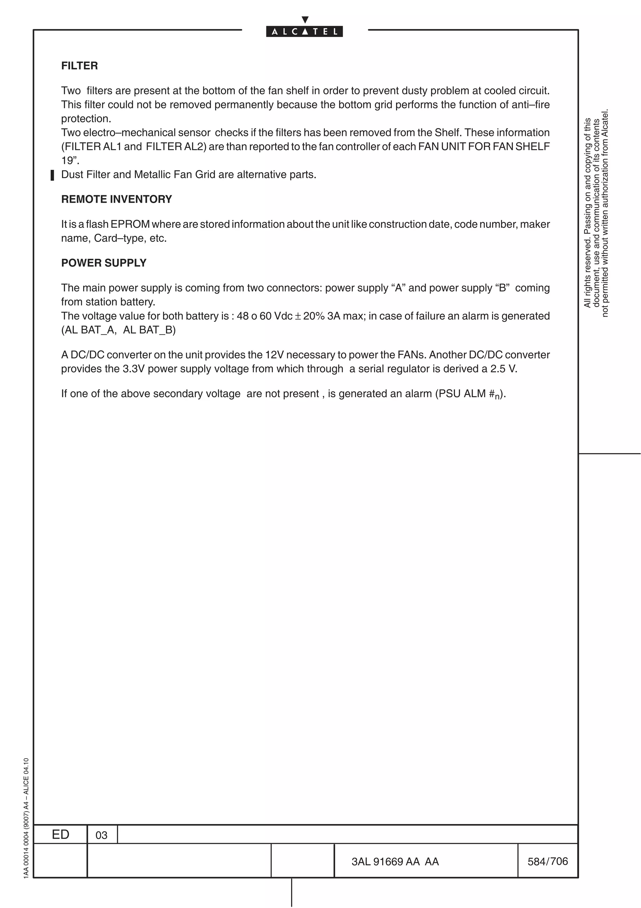 FILTER

                                          Two filters are present at the bottom of the fan shelf in order to prevent dusty problem at cooled circuit.
                                          This filter could not be removed permanently because the bottom grid performs the function of anti–fire




                                                                                                                                                            not permitted without written authorization from Alcatel.
                                          protection.




                                                                                                                                                              All rights reserved. Passing on and copying of this
                                                                                                                                                              document, use and communication of its contents
                                          Two electro–mechanical sensor checks if the filters has been removed from the Shelf. These information
                                          (FILTER AL1 and FILTER AL2) are than reported to the fan controller of each FAN UNIT FOR FAN SHELF
                                          19”.
                                          Dust Filter and Metallic Fan Grid are alternative parts.

                                          REMOTE INVENTORY

                                          It is a flash EPROM where are stored information about the unit like construction date, code number, maker
                                          name, Card–type, etc.

                                          POWER SUPPLY

                                          The main power supply is coming from two connectors: power supply “A” and power supply “B” coming
                                          from station battery.
                                          The voltage value for both battery is : 48 o 60 Vdc ± 20% 3A max; in case of failure an alarm is generated
                                          (AL BAT_A, AL BAT_B)

                                          A DC/DC converter on the unit provides the 12V necessary to power the FANs. Another DC/DC converter
                                          provides the 3.3V power supply voltage from which through a serial regulator is derived a 2.5 V.

                                          If one of the above secondary voltage are not present , is generated an alarm (PSU ALM #n).
1AA 00014 0004 (9007) A4 – ALICE 04.10




                                         ED      03

                                                                                                         3AL 91669 AA AA                        584 / 706


                                                                                                                       706
 