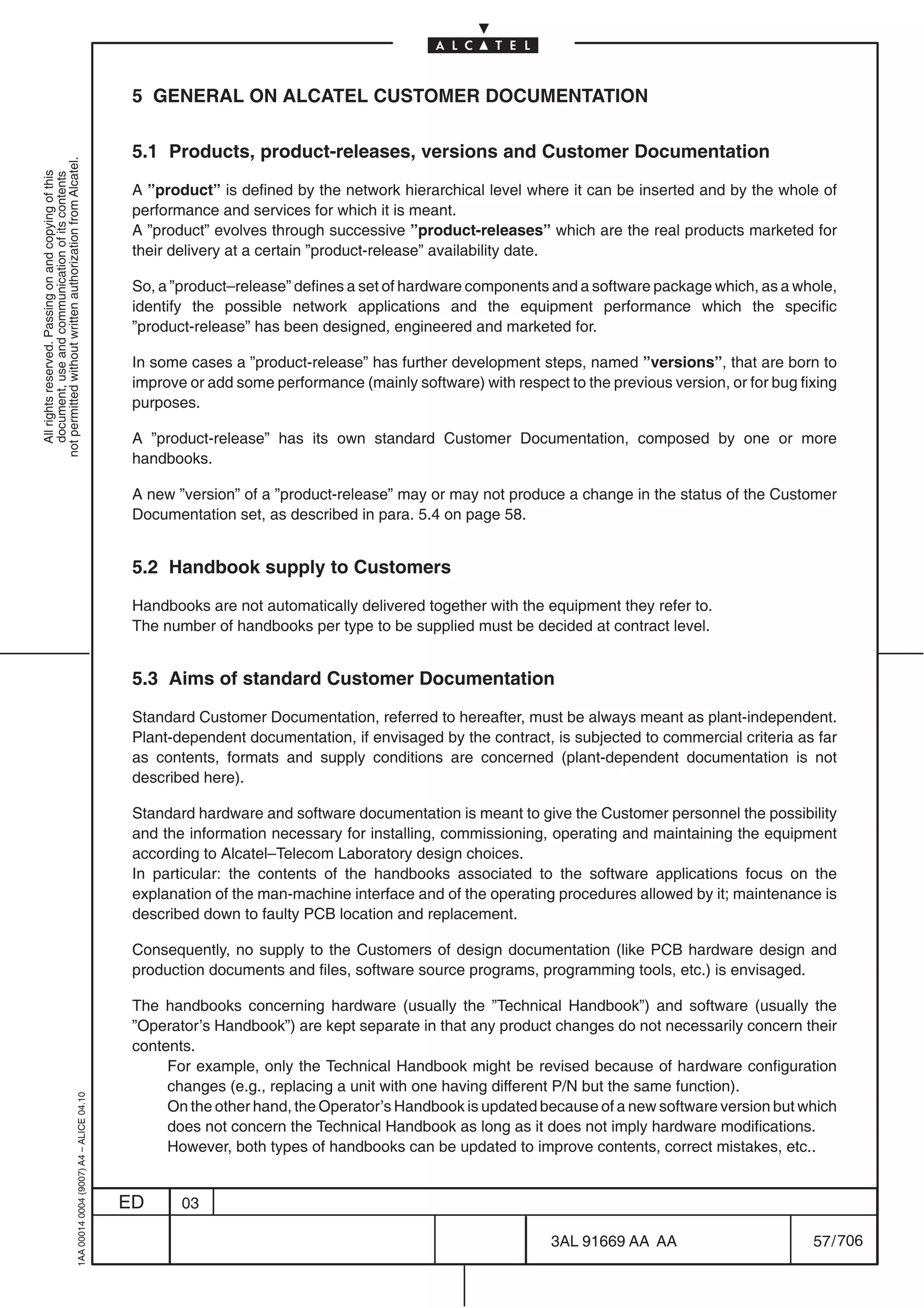 5 GENERAL ON ALCATEL CUSTOMER DOCUMENTATION

                                                                                            5.1 Products, product-releases, versions and Customer Documentation
not permitted without written authorization from Alcatel.
  All rights reserved. Passing on and copying of this
  document, use and communication of its contents




                                                                                            A ”product” is defined by the network hierarchical level where it can be inserted and by the whole of
                                                                                            performance and services for which it is meant.
                                                                                            A ”product” evolves through successive ”product-releases” which are the real products marketed for
                                                                                            their delivery at a certain ”product-release” availability date.

                                                                                            So, a ”product–release” defines a set of hardware components and a software package which, as a whole,
                                                                                            identify the possible network applications and the equipment performance which the specific
                                                                                            ”product-release” has been designed, engineered and marketed for.

                                                                                            In some cases a ”product-release” has further development steps, named ”versions”, that are born to
                                                                                            improve or add some performance (mainly software) with respect to the previous version, or for bug fixing
                                                                                            purposes.

                                                                                            A ”product-release” has its own standard Customer Documentation, composed by one or more
                                                                                            handbooks.

                                                                                            A new ”version” of a ”product-release” may or may not produce a change in the status of the Customer
                                                                                            Documentation set, as described in para. 5.4 on page 58.


                                                                                            5.2 Handbook supply to Customers

                                                                                            Handbooks are not automatically delivered together with the equipment they refer to.
                                                                                            The number of handbooks per type to be supplied must be decided at contract level.


                                                                                            5.3 Aims of standard Customer Documentation

                                                                                            Standard Customer Documentation, referred to hereafter, must be always meant as plant-independent.
                                                                                            Plant-dependent documentation, if envisaged by the contract, is subjected to commercial criteria as far
                                                                                            as contents, formats and supply conditions are concerned (plant-dependent documentation is not
                                                                                            described here).

                                                                                            Standard hardware and software documentation is meant to give the Customer personnel the possibility
                                                                                            and the information necessary for installing, commissioning, operating and maintaining the equipment
                                                                                            according to Alcatel–Telecom Laboratory design choices.
                                                                                            In particular: the contents of the handbooks associated to the software applications focus on the
                                                                                            explanation of the man-machine interface and of the operating procedures allowed by it; maintenance is
                                                                                            described down to faulty PCB location and replacement.

                                                                                            Consequently, no supply to the Customers of design documentation (like PCB hardware design and
                                                                                            production documents and files, software source programs, programming tools, etc.) is envisaged.

                                                                                            The handbooks concerning hardware (usually the ”Technical Handbook”) and software (usually the
                                                                                            ”Operator’s Handbook”) are kept separate in that any product changes do not necessarily concern their
                                                                                            contents.
                                                                                                 For example, only the Technical Handbook might be revised because of hardware configuration
                                                                                                 changes (e.g., replacing a unit with one having different P/N but the same function).
                                                  1AA 00014 0004 (9007) A4 – ALICE 04.10




                                                                                                 On the other hand, the Operator’s Handbook is updated because of a new software version but which
                                                                                                 does not concern the Technical Handbook as long as it does not imply hardware modifications.
                                                                                                 However, both types of handbooks can be updated to improve contents, correct mistakes, etc..


                                                                                           ED      03

                                                                                                                                                          3AL 91669 AA AA                        57 / 706


                                                                                                                                                                        706
 