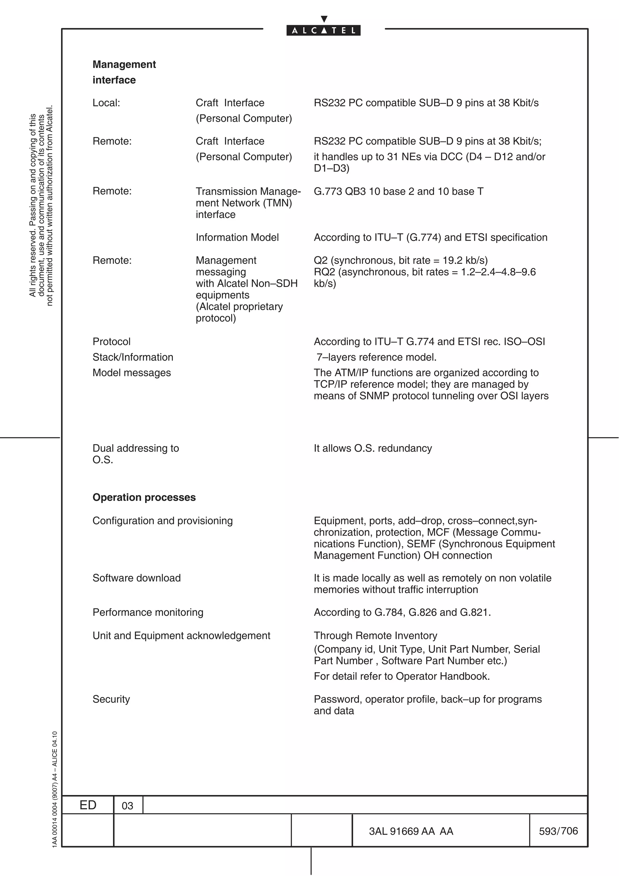 Management
                                                                                            interface

                                                                                            Local:                Craft Interface        RS232 PC compatible SUB–D 9 pins at 38 Kbit/s
not permitted without written authorization from Alcatel.




                                                                                                                  (Personal Computer)
  All rights reserved. Passing on and copying of this
  document, use and communication of its contents




                                                                                            Remote:               Craft Interface        RS232 PC compatible SUB–D 9 pins at 38 Kbit/s;
                                                                                                                  (Personal Computer)    it handles up to 31 NEs via DCC (D4 – D12 and/or
                                                                                                                                         D1–D3)

                                                                                            Remote:               Transmission Manage-   G.773 QB3 10 base 2 and 10 base T
                                                                                                                  ment Network (TMN)
                                                                                                                  interface

                                                                                                                  Information Model      According to ITU–T (G.774) and ETSI specification

                                                                                            Remote:               Management             Q2 (synchronous, bit rate = 19.2 kb/s)
                                                                                                                  messaging              RQ2 (asynchronous, bit rates = 1.2–2.4–4.8–9.6
                                                                                                                  with Alcatel Non–SDH   kb/s)
                                                                                                                  equipments
                                                                                                                  (Alcatel proprietary
                                                                                                                  protocol)

                                                                                            Protocol                                     According to ITU–T G.774 and ETSI rec. ISO–OSI
                                                                                            Stack/Information                            7–layers reference model.
                                                                                            Model messages                               The ATM/IP functions are organized according to
                                                                                                                                         TCP/IP reference model; they are managed by
                                                                                                                                         means of SNMP protocol tunneling over OSI layers




                                                                                            Dual addressing to                           It allows O.S. redundancy
                                                                                            O.S.


                                                                                            Operation processes

                                                                                            Configuration and provisioning               Equipment, ports, add–drop, cross–connect,syn-
                                                                                                                                         chronization, protection, MCF (Message Commu-
                                                                                                                                         nications Function), SEMF (Synchronous Equipment
                                                                                                                                         Management Function) OH connection

                                                                                            Software download                            It is made locally as well as remotely on non volatile
                                                                                                                                         memories without traffic interruption

                                                                                            Performance monitoring                       According to G.784, G.826 and G.821.

                                                                                            Unit and Equipment acknowledgement           Through Remote Inventory
                                                                                                                                         (Company id, Unit Type, Unit Part Number, Serial
                                                                                                                                         Part Number , Software Part Number etc.)
                                                                                                                                         For detail refer to Operator Handbook.

                                                                                            Security                                     Password, operator profile, back–up for programs
                                                                                                                                         and data
                                                  1AA 00014 0004 (9007) A4 – ALICE 04.10




                                                                                           ED        03

                                                                                                                                                     3AL 91669 AA AA                        593 / 706


                                                                                                                                                                   706
 